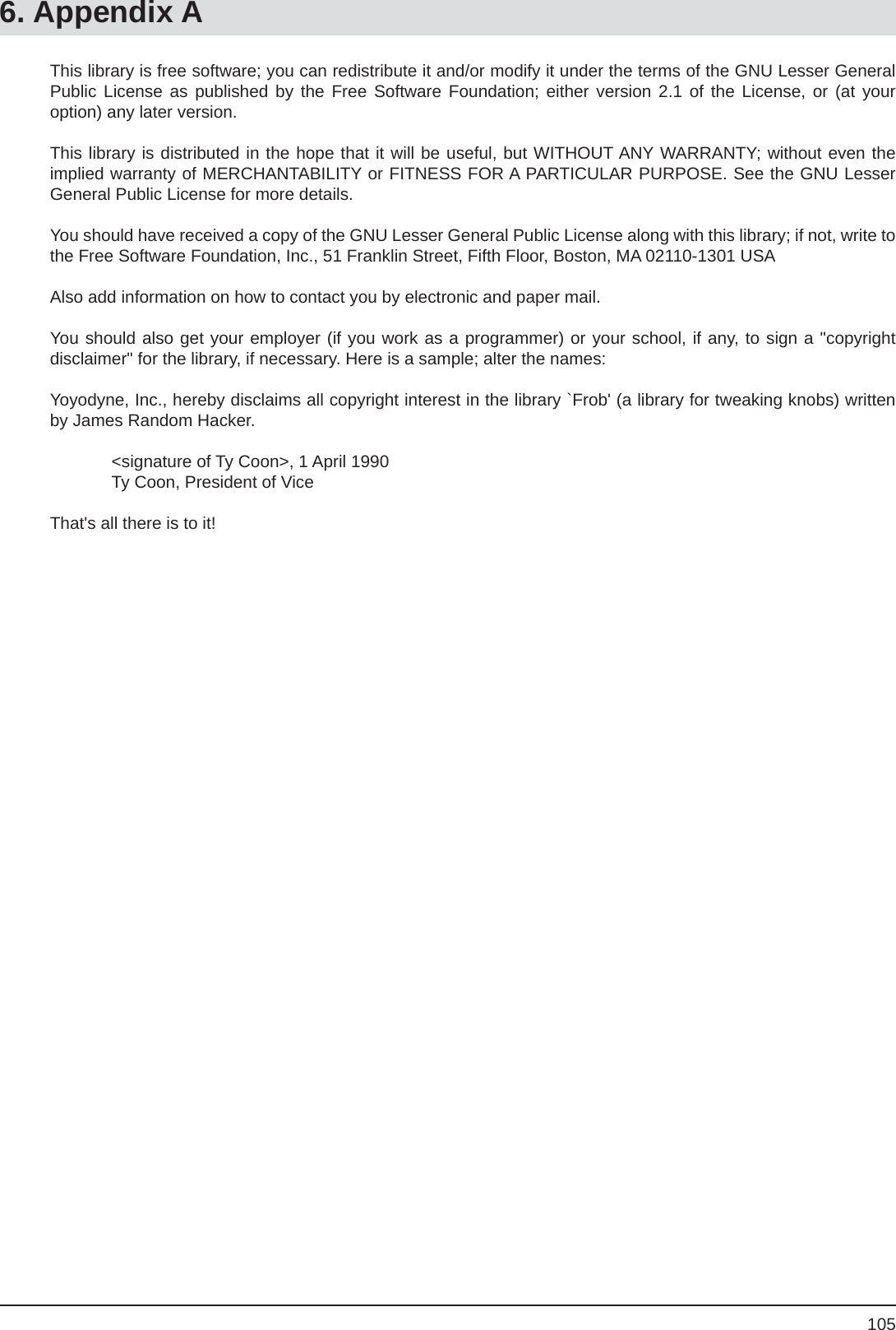 1056. Appendix AThis library is free software; you can redistribute it and/or modify it under the terms of the GNU Lesser General Public License as published by the Free Software Foundation; either version 2.1 of the License, or (at youroption) any later version.This library is distributed in the hope that it will be useful, but WITHOUT ANY WARRANTY; without even the implied warranty of MERCHANTABILITY or FITNESS FOR A PARTICULAR PURPOSE. See the GNU Lesser General Public License for more details.You should have received a copy of the GNU Lesser General Public License along with this library; if not, write to the Free Software Foundation, Inc., 51 Franklin Street, Fifth Floor, Boston, MA 02110-1301 USAAlso add information on how to contact you by electronic and paper mail.You should also get your employer (if you work as a programmer) or your school, if any, to sign a &quot;copyrightdisclaimer&quot; for the library, if necessary. Here is a sample; alter the names:Yoyodyne, Inc., hereby disclaims all copyright interest in the library `Frob&apos; (a library for tweaking knobs) written by James Random Hacker.  &lt;signature of Ty Coon&gt;, 1 April 1990  Ty Coon, President of ViceThat&apos;s all there is to it!