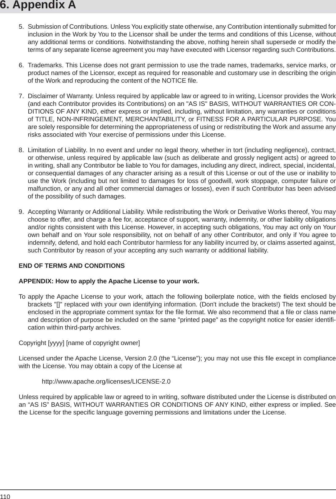 1106. Appendix A5.  Submission of Contributions. Unless You explicitly state otherwise, any Contribution intentionally submitted for inclusion in the Work by You to the Licensor shall be under the terms and conditions of this License, without any additional terms or conditions. Notwithstanding the above, nothing herein shall supersede or modify the terms of any separate license agreement you may have executed with Licensor regarding such Contributions.6.  Trademarks. This License does not grant permission to use the trade names, trademarks, service marks, or product names of the Licensor, except as required for reasonable and customary use in describing the origin of the Work and reproducing the content of the NOTICE ﬁ le.7.  Disclaimer of Warranty. Unless required by applicable law or agreed to in writing, Licensor provides the Work (and each Contributor provides its Contributions) on an &quot;AS IS&quot; BASIS, WITHOUT WARRANTIES OR CON-DITIONS OF ANY KIND, either express or implied, including, without limitation, any warranties or conditions of TITLE, NON-INFRINGEMENT, MERCHANTABILITY, or FITNESS FOR A PARTICULAR PURPOSE. You are solely responsible for determining the appropriateness of using or redistributing the Work and assume any risks associated with Your exercise of permissions under this License.8.  Limitation of Liability. In no event and under no legal theory, whether in tort (including negligence), contract, or otherwise, unless required by applicable law (such as deliberate and grossly negligent acts) or agreed to in writing, shall any Contributor be liable to You for damages, including any direct, indirect, special, incidental, or consequential damages of any character arising as a result of this License or out of the use or inability to use the Work (including but not limited to damages for loss of goodwill, work stoppage, computer failure or malfunction, or any and all other commercial damages or losses), even if such Contributor has been advised of the possibility of such damages.9.  Accepting Warranty or Additional Liability. While redistributing the Work or Derivative Works thereof, You may choose to offer, and charge a fee for, acceptance of support, warranty, indemnity, or other liability obligations and/or rights consistent with this License. However, in accepting such obligations, You may act only on Your own behalf and on Your sole responsibility, not on behalf of any other Contributor, and only if You agree to indemnify, defend, and hold each Contributor harmless for any liability incurred by, or claims asserted against, such Contributor by reason of your accepting any such warranty or additional liability.END OF TERMS AND CONDITIONSAPPENDIX: How to apply the Apache License to your work.To apply the Apache License to your work, attach the following boilerplate notice, with the ﬁ elds enclosed by brackets &quot;[]&quot; replaced with your own identifying information. (Don&apos;t include the brackets!) The text should be enclosed in the appropriate comment syntax for the ﬁ le format. We also recommend that a ﬁ le or class name and description of purpose be included on the same &quot;printed page&quot; as the copyright notice for easier identiﬁ -cation within third-party archives.Copyright [yyyy] [name of copyright owner]Licensed under the Apache License, Version 2.0 (the “License”); you may not use this ﬁ le except in compliance with the License. You may obtain a copy of the License at http://www.apache.org/licenses/LICENSE-2.0Unless required by applicable law or agreed to in writing, software distributed under the License is distributed on an “AS IS” BASIS, WITHOUT WARRANTIES OR CONDITIONS OF ANY KIND, either express or implied. See the License for the speciﬁ c language governing permissions and limitations under the License.