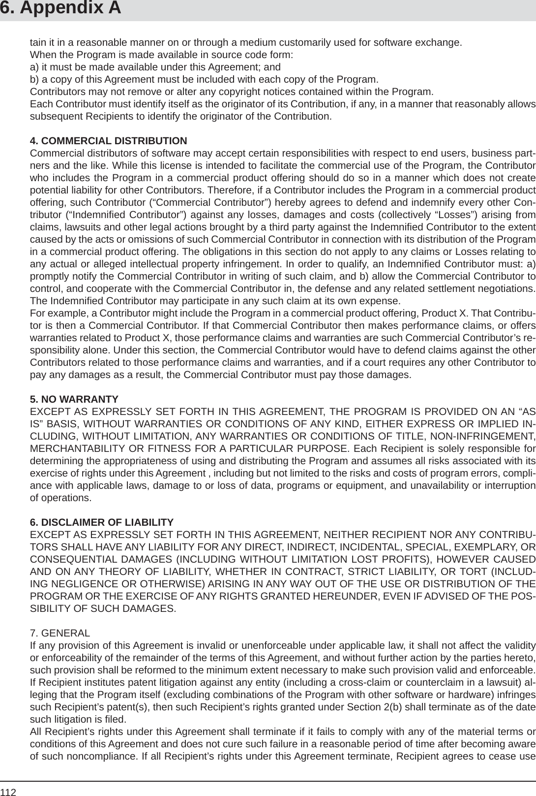 1126. Appendix Atain it in a reasonable manner on or through a medium customarily used for software exchange.When the Program is made available in source code form:a) it must be made available under this Agreement; and b) a copy of this Agreement must be included with each copy of the Program. Contributors may not remove or alter any copyright notices contained within the Program. Each Contributor must identify itself as the originator of its Contribution, if any, in a manner that reasonably allows subsequent Recipients to identify the originator of the Contribution.4. COMMERCIAL DISTRIBUTIONCommercial distributors of software may accept certain responsibilities with respect to end users, business part-ners and the like. While this license is intended to facilitate the commercial use of the Program, the Contributor who includes the Program in a commercial product offering should do so in a manner which does not create potential liability for other Contributors. Therefore, if a Contributor includes the Program in a commercial product offering, such Contributor (“Commercial Contributor”) hereby agrees to defend and indemnify every other Con-tributor (“Indemniﬁ ed Contributor”) against any losses, damages and costs (collectively “Losses”) arising from claims, lawsuits and other legal actions brought by a third party against the Indemniﬁ ed Contributor to the extent caused by the acts or omissions of such Commercial Contributor in connection with its distribution of the Program in a commercial product offering. The obligations in this section do not apply to any claims or Losses relating to any actual or alleged intellectual property infringement. In order to qualify, an Indemniﬁ ed Contributor must: a) promptly notify the Commercial Contributor in writing of such claim, and b) allow the Commercial Contributor to control, and cooperate with the Commercial Contributor in, the defense and any related settlement negotiations. The Indemniﬁ ed Contributor may participate in any such claim at its own expense.For example, a Contributor might include the Program in a commercial product offering, Product X. That Contribu-tor is then a Commercial Contributor. If that Commercial Contributor then makes performance claims, or offers warranties related to Product X, those performance claims and warranties are such Commercial Contributor’s re-sponsibility alone. Under this section, the Commercial Contributor would have to defend claims against the other Contributors related to those performance claims and warranties, and if a court requires any other Contributor to pay any damages as a result, the Commercial Contributor must pay those damages. 5. NO WARRANTYEXCEPT AS EXPRESSLY SET FORTH IN THIS AGREEMENT, THE PROGRAM IS PROVIDED ON AN “AS IS” BASIS, WITHOUT WARRANTIES OR CONDITIONS OF ANY KIND, EITHER EXPRESS OR IMPLIED IN-CLUDING, WITHOUT LIMITATION, ANY WARRANTIES OR CONDITIONS OF TITLE, NON-INFRINGEMENT, MERCHANTABILITY OR FITNESS FOR A PARTICULAR PURPOSE. Each Recipient is solely responsible for determining the appropriateness of using and distributing the Program and assumes all risks associated with its exercise of rights under this Agreement , including but not limited to the risks and costs of program errors, compli-ance with applicable laws, damage to or loss of data, programs or equipment, and unavailability or interruption of operations. 6. DISCLAIMER OF LIABILITYEXCEPT AS EXPRESSLY SET FORTH IN THIS AGREEMENT, NEITHER RECIPIENT NOR ANY CONTRIBU-TORS SHALL HAVE ANY LIABILITY FOR ANY DIRECT, INDIRECT, INCIDENTAL, SPECIAL, EXEMPLARY, OR CONSEQUENTIAL DAMAGES (INCLUDING WITHOUT LIMITATION LOST PROFITS), HOWEVER CAUSED AND ON ANY THEORY OF LIABILITY, WHETHER IN CONTRACT, STRICT LIABILITY, OR TORT (INCLUD-ING NEGLIGENCE OR OTHERWISE) ARISING IN ANY WAY OUT OF THE USE OR DISTRIBUTION OF THE PROGRAM OR THE EXERCISE OF ANY RIGHTS GRANTED HEREUNDER, EVEN IF ADVISED OF THE POS-SIBILITY OF SUCH DAMAGES.7. GENERALIf any provision of this Agreement is invalid or unenforceable under applicable law, it shall not affect the validity or enforceability of the remainder of the terms of this Agreement, and without further action by the parties hereto, such provision shall be reformed to the minimum extent necessary to make such provision valid and enforceable.If Recipient institutes patent litigation against any entity (including a cross-claim or counterclaim in a lawsuit) al-leging that the Program itself (excluding combinations of the Program with other software or hardware) infringes such Recipient’s patent(s), then such Recipient’s rights granted under Section 2(b) shall terminate as of the date such litigation is ﬁ led. All Recipient’s rights under this Agreement shall terminate if it fails to comply with any of the material terms or conditions of this Agreement and does not cure such failure in a reasonable period of time after becoming aware of such noncompliance. If all Recipient’s rights under this Agreement terminate, Recipient agrees to cease use 