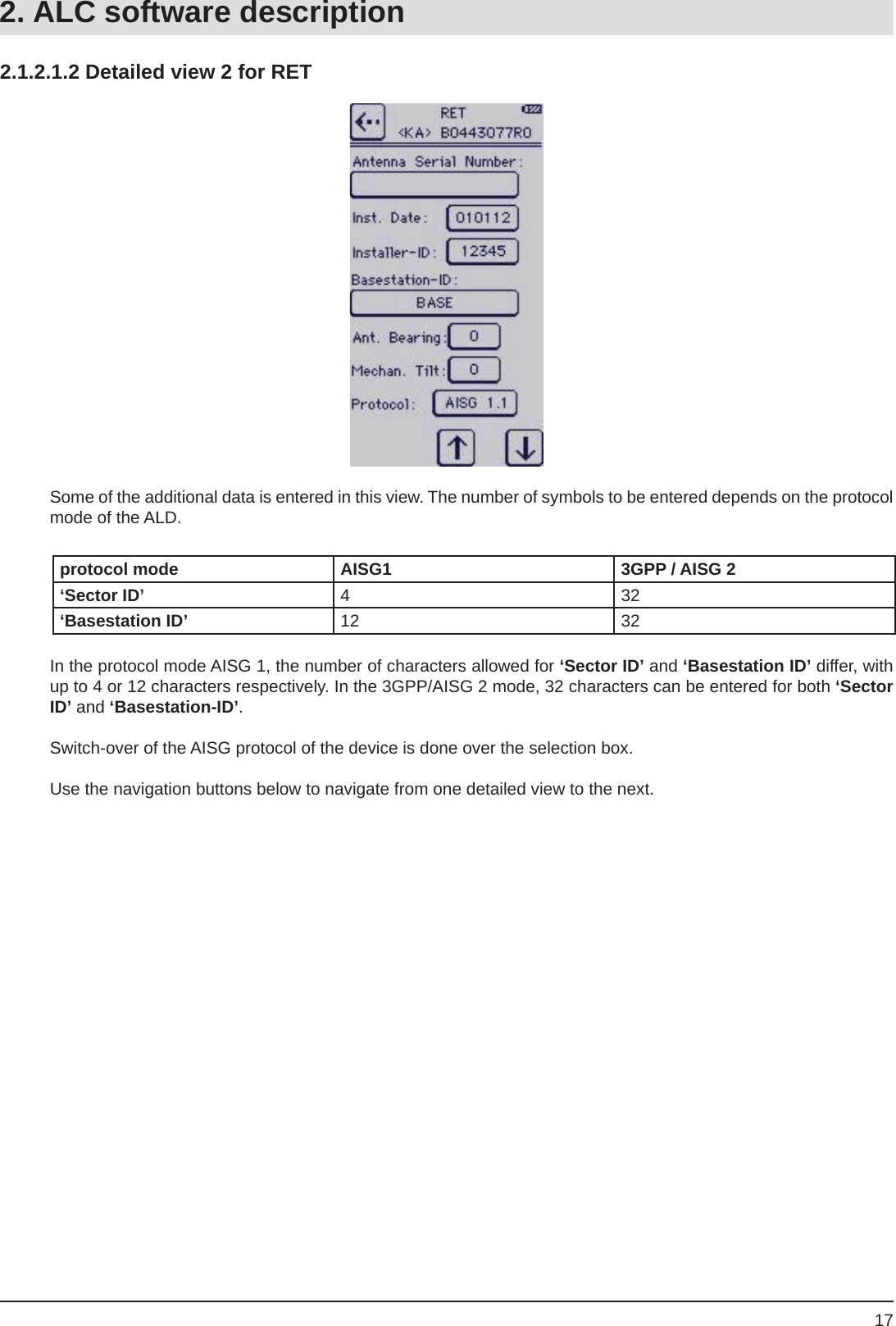 172.1.2.1.2 Detailed view 2 for RETSome of the additional data is entered in this view. The number of symbols to be entered depends on the protocol mode of the ALD.protocol mode AISG1 3GPP / AISG 2‘Sector ID’ 432‘Basestation ID’ 12 32In the protocol mode AISG 1, the number of characters allowed for ‘Sector ID’ and ‘Basestation ID’ differ, with up to 4 or 12 characters respectively. In the 3GPP/AISG 2 mode, 32 characters can be entered for both ‘Sector ID’ and ‘Basestation-ID’.Switch-over of the AISG protocol of the device is done over the selection box.Use the navigation buttons below to navigate from one detailed view to the next.2. ALC software description