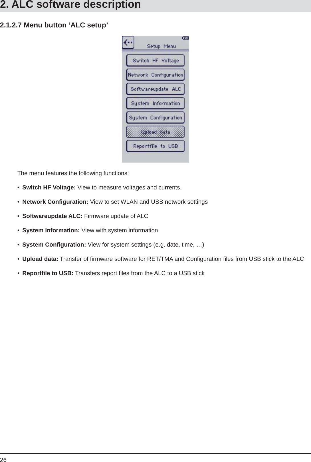 262.1.2.7 Menu button ‘ALC setup’The menu features the following functions:•  Switch HF Voltage: View to measure voltages and currents.• Network Conﬁ guration: View to set WLAN and USB network settings•  Softwareupdate ALC: Firmware update of ALC•  System Information: View with system information•  System Conﬁ guration: View for system settings (e.g. date, time, …)•  Upload data: Transfer of ﬁ rmware software for RET/TMA and Conﬁ guration ﬁ les from USB stick to the ALC•  Reportﬁ le to USB: Transfers report ﬁ les from the ALC to a USB stick2. ALC software description