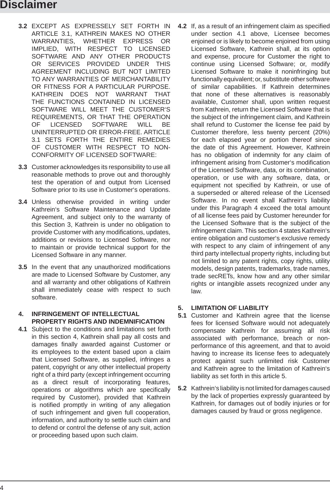 4Disclaimer3.2 EXCEPT AS EXPRESSELY SET FORTH IN ARTICLE 3.1, KATHREIN MAKES NO OTHER WARRANTIES, WHETHER EXPRESS OR IMPLIED, WITH RESPECT TO LICENSED SOFTWARE AND ANY OTHER PRODUCTS OR SERVICES PROVIDED UNDER THIS AGREEMENT INCLUDING BUT NOT LIMITED TO ANY WARRANTIES OF MERCHANTABILITY OR FITNESS FOR A PARTICULAR PURPOSE. KATHREIN DOES NOT WARRANT THAT THE FUNCTIONS CONTAINED IN LICENSED SOFTWARE WILL MEET THE CUSTOMER‘S REQUIREMENTS, OR THAT THE OPERATION OF LICENSED SOFTWARE WILL BE UNINTERRUPTED OR ERROR-FREE. ARTICLE 3.1 SETS FORTH THE ENTIRE REMEDIES OF CUSTOMER WITH RESPECT TO NON-CONFORMITY OF LICENSED SOFTWARE:3.3  Customer acknowledges its responsibility to use all reasonable methods to prove out and thoroughly test the operation of and output from Licensed Software prior to its use in Customer‘s operations.3.4 Unless otherwise provided in writing under Kathrein‘s Software Maintenance and Update Agreement, and subject only to the warranty of this Section 3, Kathrein is under no obligation to provide Customer with any modiﬁ cations, updates, additions or revisions to Licensed Software, nor to maintain or provide technical support for the Licensed Software in any manner.3.5  In the event that any unauthorized modiﬁ cations are made to Licensed Software by Customer, any and all warranty and other obligations of Kathrein shall immediately cease with respect to such software.4.  INFRINGEMENT OF INTELLECTUAL PROPERTY RIGHTS AND INDEMNIFICATION4.1  Subject to the conditions and limitations set forth in this section 4, Kathrein shall pay all costs and damages  ﬁ nally awarded against Customer or its employees to the extent based upon a claim that Licensed Software, as supplied, infringes a patent, copyright or any other intellectual property right of a third party (except infringement occurring as a direct result of incorporating features, operations or algorithms which are speciﬁ cally required by Customer), provided that Kathrein is notiﬁ ed promptly in writing of any allegation of such infringement and given full cooperation, information, and authority to settle such claim and to defend or control the defense of any suit, action or proceeding based upon such claim.4.2  If, as a result of an infringement claim as speciﬁ ed under section 4.1 above, Licensee becomes enjoined or is likely to become enjoined from using Licensed Software, Kathrein shall, at its option and expense, procure for Customer the right to continue using Licensed Software; or, modify Licensed Software to make it noninfringing but functionally equivalent; or, substitute other software of similar capabilities. If Kathrein determines that none of these alternatives is reasonably available, Customer shall, upon written request from Kathrein, return the Licensed Software that is the subject of the infringement claim, and Kathrein shall refund to Customer the license fee paid by Customer therefore, less twenty percent (20%) for each elapsed year or portion thereof since the date of this Agreement. However, Kathrein has no obligation of indemnity for any claim of infringement arising from Customer‘s modiﬁ cation of the Licensed Software, data, or its combination, operation, or use with any software, data, or equipment not speciﬁ ed by Kathrein, or use of a superseded or altered release of the Licensed Software. In no event shall Kathrein‘s liability under this Paragraph 4 exceed the total amount of all license fees paid by Customer hereunder for the Licensed Software that is the subject of the infringement claim. This section 4 states Kathrein‘s entire obligation and customer‘s exclusive remedy with respect to any claim of infringement of any third party intellectual property rights, including but not limited to any patent rights, copy rights, utility models, design patents, trademarks, trade names, trade secRETs, know how and any other similar rights or intangible assets recognized under any law.5.  LIMITATION OF LIABILITY5.1 Customer and Kathrein agree that the license fees for licensed Software would not adequately compensate Kathrein for assuming all risk associated with performance, breach or non-performance of this agreement, and that to avoid having to increase its license fees to adequately protect against such unlimited risk Customer and Kathrein agree to the limitation of Kathrein‘s liability as set forth in this article 5.5.2  Kathrein‘s liability is not limited for damages caused by the lack of properties expressly guaranteed by Kathrein, for damages out of bodily injuries or for damages caused by fraud or gross negligence.