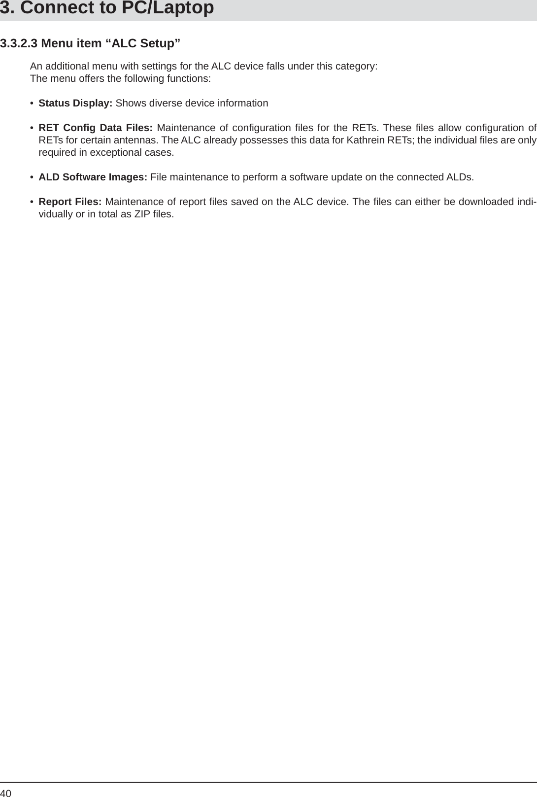 403.3.2.3 Menu item “ALC Setup”An additional menu with settings for the ALC device falls under this category:The menu offers the following functions:•  Status Display: Shows diverse device information•  RET Conﬁ g Data Files: Maintenance of conﬁ guration ﬁ les for the RETs. These ﬁ les allow conﬁ guration  of RETs for certain antennas. The ALC already possesses this data for Kathrein RETs; the individual ﬁ les are only required in exceptional cases.•  ALD Software Images: File maintenance to perform a software update on the connected ALDs.•  Report Files: Maintenance of report ﬁ les saved on the ALC device. The ﬁ les can either be downloaded indi-vidually or in total as ZIP ﬁ les.3. Connect to PC/Laptop