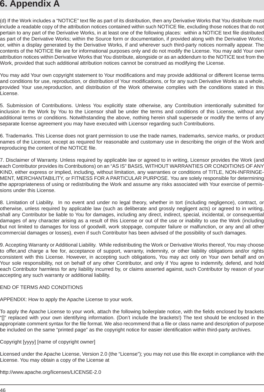 466. Appendix A(d) If the Work includes a “NOTICE” text ﬁ le as part of its distribution, then any Derivative Works that You distribute must include a readable copy of the attribution notices contained within such NOTICE ﬁ le, excluding those notices that do not pertain to any part of the Derivative Works, in at least one of the following places:  within a NOTICE text ﬁ le distributed as part of the Derivative Works; within the Source form or documentation, if provided along with the Derivative Works; or, within a display generated by the Derivative Works, if and wherever such third-party notices normally appear. The contents of the NOTICE ﬁ le are for informational purposes only and do not modify the License. You may add Your own attribution notices within Derivative Works that You distribute, alongside or as an addendum to the NOTICE text from the Work, provided that such additional attribution notices cannot be construed as modifying the License.You may add Your own copyright statement to Your modiﬁ cations and may provide additional or different license terms and conditions for use, reproduction, or distribution of Your modiﬁ cations, or for any such Derivative Works as a whole, provided Your use,reproduction, and distribution of the Work otherwise complies with the conditions stated in thisLicense.5. Submission of Contributions. Unless You explicitly state otherwise, any Contribution intentionally submitted forinclusion in the Work by You to the Licensor shall be under the terms and conditions of this License, without anyadditional terms or conditions. Notwithstanding the above, nothing herein shall supersede or modify the terms of any separate license agreement you may have executed with Licensor regarding such Contributions.6. Trademarks. This License does not grant permission to use the trade names, trademarks, service marks, or product names of the Licensor, except as required for reasonable and customary use in describing the origin of the Work and reproducing the content of the NOTICE ﬁ le.7. Disclaimer of Warranty. Unless required by applicable law or agreed to in writing, Licensor provides the Work (and each Contributor provides its Contributions) on an “AS IS” BASIS, WITHOUT WARRANTIES OR CONDITIONS OF ANY KIND, either express or implied, including, without limitation, any warranties or conditions of TITLE, NON-INFRINGE-MENT, MERCHANTABILITY, or FITNESS FOR A PARTICULAR PURPOSE. You are solely responsible for determining the appropriateness of using or redistributing the Work and assume any risks associated with Your exercise of permis-sions under this License.8. Limitation of Liability.  In no event and under no legal theory, whether in tort (including negligence), contract, orotherwise, unless required by applicable law (such as deliberate and grossly negligent acts) or agreed to in writing, shall any Contributor be liable to You for damages, including any direct, indirect, special, incidental, or consequentialdamages of any character arising as a result of this License or out of the use or inability to use the Work (including but not limited to damages for loss of goodwill, work stoppage, computer failure or malfunction, or any and all othercommercial damages or losses), even if such Contributor has been advised of the possibility of such damages.9. Accepting Warranty or Additional Liability.  While redistributing the Work or Derivative Works thereof, You may choose to offer,and charge a fee for, acceptance of support, warranty, indemnity, or other liability obligations and/or rightsconsistent with this License. However, in accepting such obligations, You may act only on Your own behalf and on Your sole responsibility, not on behalf of any other Contributor, and only if You agree to indemnify, defend, and hold each Contributor harmless for any liability incurred by, or claims asserted against, such Contributor by reason of youraccepting any such warranty or additional liability.END OF TERMS AND CONDITIONSAPPENDIX: How to apply the Apache License to your work.To apply the Apache License to your work, attach the following boilerplate notice, with the ﬁ elds enclosed by brackets “[]” replaced with your own identifying information. (Don’t include the brackets!) The text should be enclosed in theappropriate comment syntax for the ﬁ le format. We also recommend that a ﬁ le or class name and description of purpose be included on the same “printed page” as the copyright notice for easier identiﬁ cation within third-party archives.Copyright [yyyy] [name of copyright owner]Licensed under the Apache License, Version 2.0 (the “License”); you may not use this ﬁ le except in compliance with the License. You may obtain a copy of the License athttp://www.apache.org/licenses/LICENSE-2.0