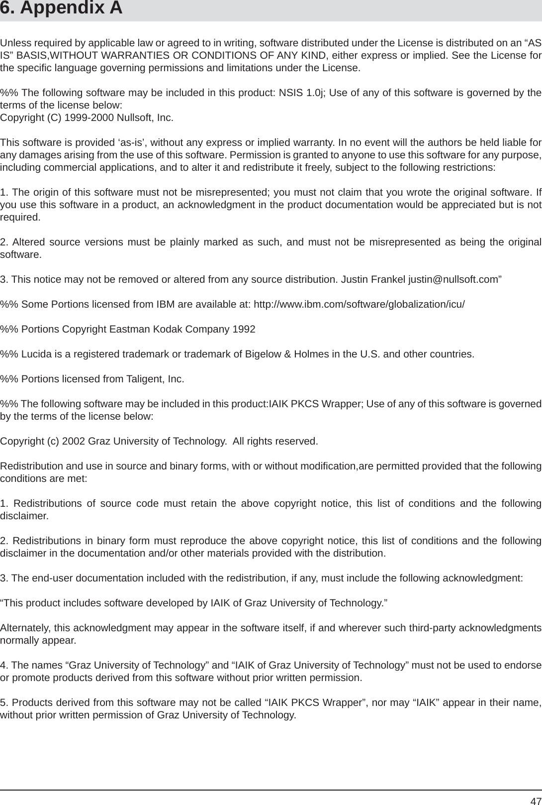 476. Appendix AUnless required by applicable law or agreed to in writing, software distributed under the License is distributed on an “AS IS” BASIS,WITHOUT WARRANTIES OR CONDITIONS OF ANY KIND, either express or implied. See the License for the speciﬁ c language governing permissions and limitations under the License.%% The following software may be included in this product: NSIS 1.0j; Use of any of this software is governed by the terms of the license below:Copyright (C) 1999-2000 Nullsoft, Inc.This software is provided ‘as-is’, without any express or implied warranty. In no event will the authors be held liable for any damages arising from the use of this software. Permission is granted to anyone to use this software for any purpose, including commercial applications, and to alter it and redistribute it freely, subject to the following restrictions:1. The origin of this software must not be misrepresented; you must not claim that you wrote the original software. If you use this software in a product, an acknowledgment in the product documentation would be appreciated but is not required.2. Altered source versions must be plainly marked as such, and must not be misrepresented as being the originalsoftware.3. This notice may not be removed or altered from any source distribution. Justin Frankel justin@nullsoft.com”%% Some Portions licensed from IBM are available at: http://www.ibm.com/software/globalization/icu/%% Portions Copyright Eastman Kodak Company 1992%% Lucida is a registered trademark or trademark of Bigelow &amp; Holmes in the U.S. and other countries.%% Portions licensed from Taligent, Inc.%% The following software may be included in this product:IAIK PKCS Wrapper; Use of any of this software is governed by the terms of the license below:Copyright (c) 2002 Graz University of Technology.  All rights reserved.Redistribution and use in source and binary forms, with or without modiﬁ cation,are permitted provided that the following conditions are met:1. Redistributions of source code must retain the above copyright notice, this list of conditions and the followingdisclaimer.2. Redistributions in binary form must reproduce the above copyright notice, this list of conditions and the followingdisclaimer in the documentation and/or other materials provided with the distribution.3. The end-user documentation included with the redistribution, if any, must include the following acknowledgment:“This product includes software developed by IAIK of Graz University of Technology.”Alternately, this acknowledgment may appear in the software itself, if and wherever such third-party acknowledgments normally appear.4. The names “Graz University of Technology” and “IAIK of Graz University of Technology” must not be used to endorse or promote products derived from this software without prior written permission.5. Products derived from this software may not be called “IAIK PKCS Wrapper”, nor may “IAIK” appear in their name, without prior written permission of Graz University of Technology.