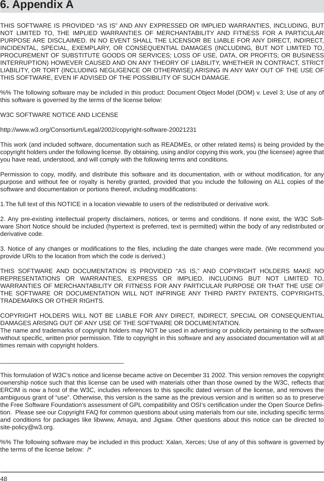 486. Appendix ATHIS SOFTWARE IS PROVIDED “AS IS” AND ANY EXPRESSED OR IMPLIED WARRANTIES, INCLUDING, BUT NOT LIMITED TO, THE IMPLIED WARRANTIES OF MERCHANTABILITY AND FITNESS FOR A PARTICULARPURPOSE ARE DISCLAIMED. IN NO EVENT SHALL THE LICENSOR BE LIABLE FOR ANY DIRECT, INDIRECT, INCIDENTAL, SPECIAL, EXEMPLARY, OR CONSEQUENTIAL DAMAGES (INCLUDING, BUT NOT LIMITED TO, PROCUREMENT OF SUBSTITUTE GOODS OR SERVICES; LOSS OF USE, DATA, OR PROFITS; OR BUSINESS INTERRUPTION) HOWEVER CAUSED AND ON ANY THEORY OF LIABILITY, WHETHER IN CONTRACT, STRICT LIABILITY, OR TORT (INCLUDING NEGLIGENCE OR OTHERWISE) ARISING IN ANY WAY OUT OF THE USE OF THIS SOFTWARE, EVEN IF ADVISED OF THE POSSIBILITY OF SUCH DAMAGE.%% The following software may be included in this product: Document Object Model (DOM) v. Level 3; Use of any of this software is governed by the terms of the license below:W3C SOFTWARE NOTICE AND LICENSEhttp://www.w3.org/Consortium/Legal/2002/copyright-software-20021231This work (and included software, documentation such as READMEs, or other related items) is being provided by the copyright holders under the following license. By obtaining, using and/or copying this work, you (the licensee) agree that you have read, understood, and will comply with the following terms and conditions.Permission to copy, modify, and distribute this software and its documentation, with or without modiﬁ cation, for anypurpose and without fee or royalty is hereby granted, provided that you include the following on ALL copies of thesoftware and documentation or portions thereof, including modiﬁ cations:1.The full text of this NOTICE in a location viewable to users of the redistributed or derivative work.2. Any pre-existing intellectual property disclaimers, notices, or terms and conditions. If none exist, the W3C Soft-ware Short Notice should be included (hypertext is preferred, text is permitted) within the body of any redistributed orderivative code.3. Notice of any changes or modiﬁ cations to the ﬁ les, including the date changes were made. (We recommend you provide URIs to the location from which the code is derived.)THIS SOFTWARE AND DOCUMENTATION IS PROVIDED “AS IS,” AND COPYRIGHT HOLDERS MAKE NOREPRESENTATIONS OR WARRANTIES, EXPRESS OR IMPLIED, INCLUDING BUT NOT LIMITED TO,WARRANTIES OF MERCHANTABILITY OR FITNESS FOR ANY PARTICULAR PURPOSE OR THAT THE USE OF THE SOFTWARE OR DOCUMENTATION WILL NOT INFRINGE ANY THIRD PARTY PATENTS, COPYRIGHTS, TRADEMARKS OR OTHER RIGHTS.COPYRIGHT HOLDERS WILL NOT BE LIABLE FOR ANY DIRECT, INDIRECT, SPECIAL OR CONSEQUENTIAL DAMAGES ARISING OUT OF ANY USE OF THE SOFTWARE OR DOCUMENTATION.The name and trademarks of copyright holders may NOT be used in advertising or publicity pertaining to the software without speciﬁ c, written prior permission. Title to copyright in this software and any associated documentation will at all times remain with copyright holders.____________________________________This formulation of W3C’s notice and license became active on December 31 2002. This version removes the copyright ownership notice such that this license can be used with materials other than those owned by the W3C, reﬂ ects that ERCIM is now a host of the W3C, includes references to this speciﬁ c dated version of the license, and removes the ambiguous grant of “use”. Otherwise, this version is the same as the previous version and is written so as to preserve the Free Software Foundation’s assessment of GPL compatibility and OSI’s certiﬁ cation under the Open Source Deﬁ ni-tion.  Please see our Copyright FAQ for common questions about using materials from our site, including speciﬁ c terms and conditions for packages like libwww, Amaya, and Jigsaw. Other questions about this notice can be directed tosite-policy@w3.org.%% The following software may be included in this product: Xalan, Xerces; Use of any of this software is governed by the terms of the license below:  /*