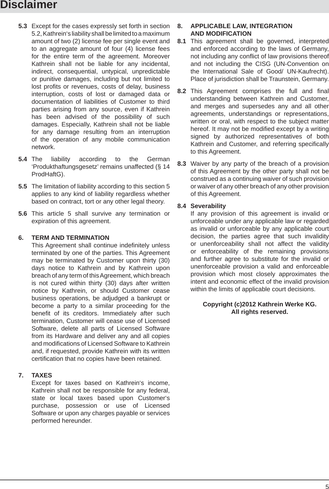 5Disclaimer5.3  Except for the cases expressly set forth in section 5.2, Kathrein‘s liability shall be limited to a maximum amount of two (2) license fee per single event and to an aggregate amount of four (4) license fees for the entire term of the agreement. Moreover Kathrein shall not be liable for any incidental, indirect, consequential, untypical, unpredictable or punitive damages, including but not limited to lost proﬁ ts or revenues, costs of delay, business interruption, costs of lost or damaged data or documentation of liabilities of Customer to third parties arising from any source, even if Kathrein has been advised of the possibility of such damages. Especially, Kathrein shall not be liable for any damage resulting from an interruption of the operation of any mobile communication network.5.4 The liability according to the German ‘Produkthaftungsgesetz’ remains unaffected (§ 14 ProdHaftG).5.5  The limitation of liability according to this section 5 applies to any kind of liability regardless whether based on contract, tort or any other legal theory.5.6 This article 5 shall survive any termination or expiration of this agreement.6. TERM AND TERMINATION  This Agreement shall continue indeﬁ nitely unless terminated by one of the parties. This Agreement may be terminated by Customer upon thirty (30) days notice to Kathrein and by Kathrein upon breach of any term of this Agreement, which breach is not cured within thirty (30) days after written notice by Kathrein, or should Customer cease business operations, be adjudged a bankrupt or become a party to a similar proceeding for the beneﬁ t of its creditors. Immediately after such termination, Customer will cease use of Licensed Software, delete all parts of Licensed Software from its Hardware and deliver any and all copies and modiﬁ cations of Licensed Software to Kathrein and, if requested, provide Kathrein with its written certiﬁ cation that no copies have been retained.7. TAXES  Except for taxes based on Kathrein‘s income, Kathrein shall not be responsible for any federal, state or local taxes based upon Customer‘s purchase, possession or use of Licensed Software or upon any charges payable or services performed hereunder.8.  APPLICABLE LAW, INTEGRATION AND MODIFICATION8.1 This agreement shall be governed, interpreted and enforced according to the laws of Germany, not including any conﬂ ict of law provisions thereof and not including the CISG (UN-Convention on the International Sale of Good/ UN-Kaufrecht). Place of jurisdiction shall be Traunstein, Germany.8.2 This Agreement comprises the full and ﬁ nal understanding between Kathrein and Customer, and merges and supersedes any and all other agreements, understandings or representations, written or oral, with respect to the subject matter hereof. It may not be modiﬁ ed except by a writing signed by authorized representatives of both Kathrein and Customer, and referring speciﬁ cally to this Agreement.8.3  Waiver by any party of the breach of a provision of this Agreement by the other party shall not be construed as a continuing waiver of such provision or waiver of any other breach of any other provision of this Agreement.8.4 Severability  If any provision of this agreement is invalid or unforceable under any applicable law or regarded as invalid or unforceable by any applicable court decision, the parties agree that such invalidity or unenforceability shall not affect the validity or enforceability of the remaining provisions and further agree to substitute for the invalid or unenforceable provision a valid and enforceable provision which most closely approximates the intent and economic effect of the invalid provision within the limits of applicable court decisions.  Copyright (c)2012 Kathrein Werke KG.  All rights reserved.