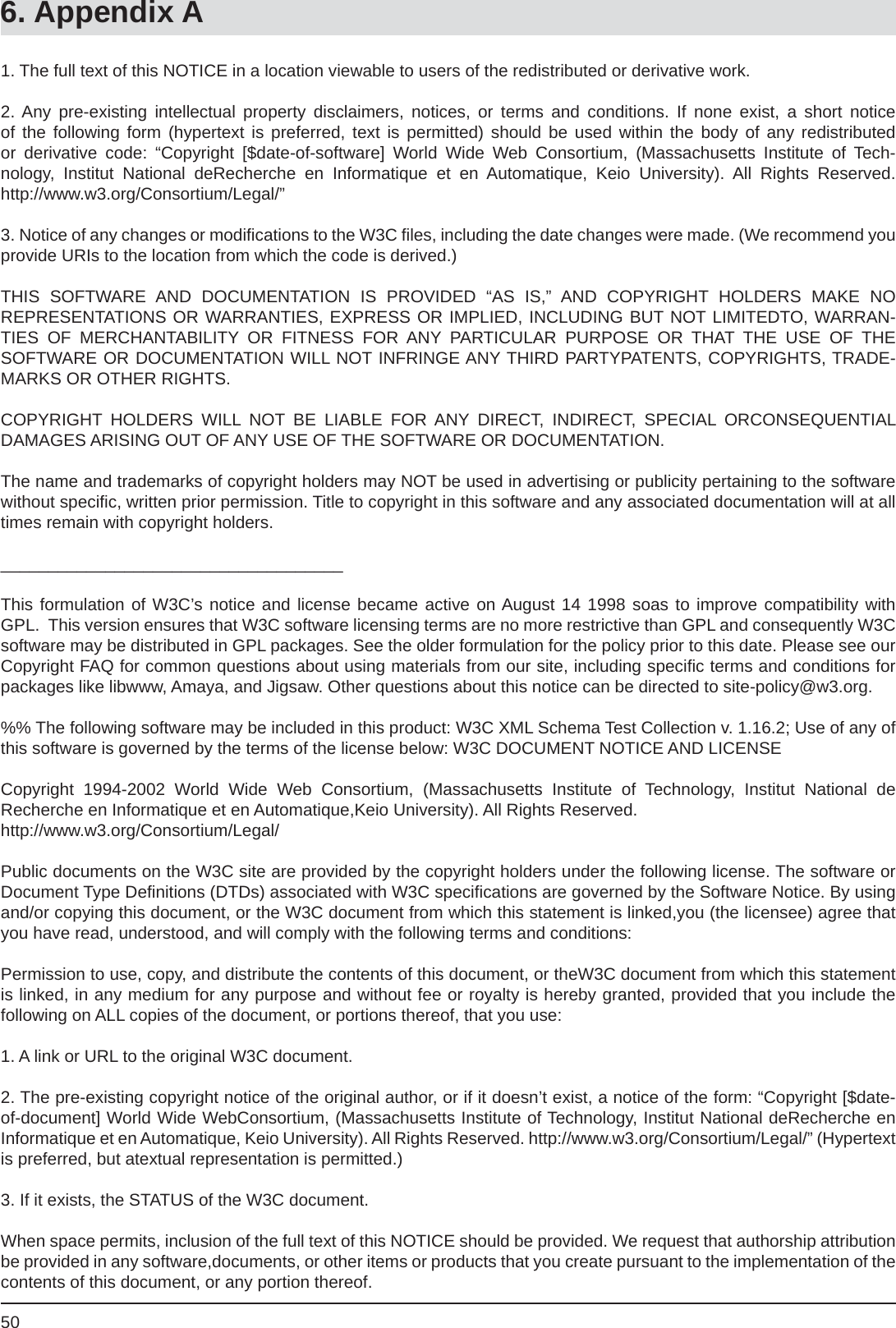 506. Appendix A1. The full text of this NOTICE in a location viewable to users of the redistributed or derivative work.2. Any pre-existing intellectual property disclaimers, notices, or terms and conditions. If none exist, a short notice of the following form (hypertext is preferred, text is permitted) should be used within the body of any redistributed or derivative code: “Copyright [$date-of-software] World Wide Web Consortium, (Massachusetts Institute of Tech-nology, Institut National deRecherche en Informatique et en Automatique, Keio University). All Rights Reserved. http://www.w3.org/Consortium/Legal/”3. Notice of any changes or modiﬁ cations to the W3C ﬁ les, including the date changes were made. (We recommend you provide URIs to the location from which the code is derived.)THIS SOFTWARE AND DOCUMENTATION IS PROVIDED “AS IS,” AND COPYRIGHT HOLDERS MAKE NOREPRESENTATIONS OR WARRANTIES, EXPRESS OR IMPLIED, INCLUDING BUT NOT LIMITEDTO, WARRAN-TIES OF MERCHANTABILITY OR FITNESS FOR ANY PARTICULAR PURPOSE OR THAT THE USE OF THESOFTWARE OR DOCUMENTATION WILL NOT INFRINGE ANY THIRD PARTYPATENTS, COPYRIGHTS, TRADE-MARKS OR OTHER RIGHTS.COPYRIGHT HOLDERS WILL NOT BE LIABLE FOR ANY DIRECT, INDIRECT, SPECIAL ORCONSEQUENTIALDAMAGES ARISING OUT OF ANY USE OF THE SOFTWARE OR DOCUMENTATION.The name and trademarks of copyright holders may NOT be used in advertising or publicity pertaining to the software without speciﬁ c, written prior permission. Title to copyright in this software and any associated documentation will at all times remain with copyright holders.____________________________________This formulation of W3C’s notice and license became active on August 14 1998 soas to improve compatibility with GPL.  This version ensures that W3C software licensing terms are no more restrictive than GPL and consequently W3Csoftware may be distributed in GPL packages. See the older formulation for the policy prior to this date. Please see our Copyright FAQ for common questions about using materials from our site, including speciﬁ c terms and conditions for packages like libwww, Amaya, and Jigsaw. Other questions about this notice can be directed to site-policy@w3.org.%% The following software may be included in this product: W3C XML Schema Test Collection v. 1.16.2; Use of any of this software is governed by the terms of the license below: W3C DOCUMENT NOTICE AND LICENSECopyright 1994-2002 World Wide Web Consortium, (Massachusetts Institute of Technology, Institut National deRecherche en Informatique et en Automatique,Keio University). All Rights Reserved.http://www.w3.org/Consortium/Legal/Public documents on the W3C site are provided by the copyright holders under the following license. The software or Document Type Deﬁ nitions (DTDs) associated with W3C speciﬁ cations are governed by the Software Notice. By using and/or copying this document, or the W3C document from which this statement is linked,you (the licensee) agree that you have read, understood, and will comply with the following terms and conditions:Permission to use, copy, and distribute the contents of this document, or theW3C document from which this statement is linked, in any medium for any purpose and without fee or royalty is hereby granted, provided that you include thefollowing on ALL copies of the document, or portions thereof, that you use:1. A link or URL to the original W3C document. 2. The pre-existing copyright notice of the original author, or if it doesn’t exist, a notice of the form: “Copyright [$date-of-document] World Wide WebConsortium, (Massachusetts Institute of Technology, Institut National deRecherche en Informatique et en Automatique, Keio University). All Rights Reserved. http://www.w3.org/Consortium/Legal/” (Hypertext is preferred, but atextual representation is permitted.)3. If it exists, the STATUS of the W3C document.When space permits, inclusion of the full text of this NOTICE should be provided. We request that authorship attribution be provided in any software,documents, or other items or products that you create pursuant to the implementation of the contents of this document, or any portion thereof. 