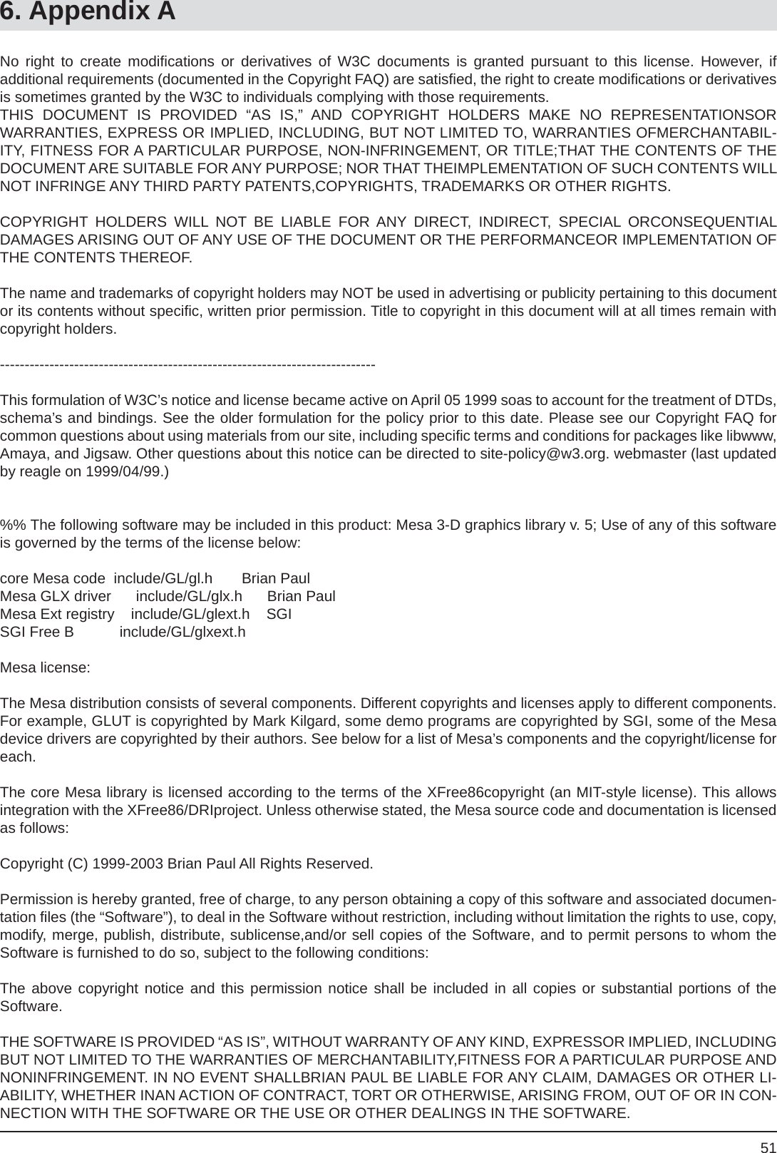 516. Appendix ANo right to create modiﬁ cations or derivatives of W3C documents is granted pursuant to this license. However, ifadditional requirements (documented in the Copyright FAQ) are satisﬁ ed, the right to create modiﬁ cations or derivatives is sometimes granted by the W3C to individuals complying with those requirements. THIS DOCUMENT IS PROVIDED “AS IS,” AND COPYRIGHT HOLDERS MAKE NO REPRESENTATIONSORWARRANTIES, EXPRESS OR IMPLIED, INCLUDING, BUT NOT LIMITED TO, WARRANTIES OFMERCHANTABIL-ITY, FITNESS FOR A PARTICULAR PURPOSE, NON-INFRINGEMENT, OR TITLE;THAT THE CONTENTS OF THE DOCUMENT ARE SUITABLE FOR ANY PURPOSE; NOR THAT THEIMPLEMENTATION OF SUCH CONTENTS WILL NOT INFRINGE ANY THIRD PARTY PATENTS,COPYRIGHTS, TRADEMARKS OR OTHER RIGHTS.COPYRIGHT HOLDERS WILL NOT BE LIABLE FOR ANY DIRECT, INDIRECT, SPECIAL ORCONSEQUENTIALDAMAGES ARISING OUT OF ANY USE OF THE DOCUMENT OR THE PERFORMANCEOR IMPLEMENTATION OF THE CONTENTS THEREOF.The name and trademarks of copyright holders may NOT be used in advertising or publicity pertaining to this document or its contents without speciﬁ c, written prior permission. Title to copyright in this document will at all times remain with copyright holders.----------------------------------------------------------------------------This formulation of W3C’s notice and license became active on April 05 1999 soas to account for the treatment of DTDs, schema’s and bindings. See the older formulation for the policy prior to this date. Please see our Copyright FAQ for common questions about using materials from our site, including speciﬁ c terms and conditions for packages like libwww, Amaya, and Jigsaw. Other questions about this notice can be directed to site-policy@w3.org. webmaster (last updated by reagle on 1999/04/99.)%% The following software may be included in this product: Mesa 3-D graphics library v. 5; Use of any of this software is governed by the terms of the license below:core Mesa code  include/GL/gl.h       Brian Paul          Mesa GLX driver      include/GL/glx.h      Brian PaulMesa Ext registry    include/GL/glext.h    SGISGI Free B           include/GL/glxext.hMesa license:The Mesa distribution consists of several components. Different copyrights and licenses apply to different components.  For example, GLUT is copyrighted by Mark Kilgard, some demo programs are copyrighted by SGI, some of the Mesa device drivers are copyrighted by their authors. See below for a list of Mesa’s components and the copyright/license for each.The core Mesa library is licensed according to the terms of the XFree86copyright (an MIT-style license). This allows integration with the XFree86/DRIproject. Unless otherwise stated, the Mesa source code and documentation is licensed as follows:Copyright (C) 1999-2003 Brian Paul All Rights Reserved.Permission is hereby granted, free of charge, to any person obtaining a copy of this software and associated documen-tation ﬁ les (the “Software”), to deal in the Software without restriction, including without limitation the rights to use, copy, modify, merge, publish, distribute, sublicense,and/or sell copies of the Software, and to permit persons to whom the Software is furnished to do so, subject to the following conditions:The above copyright notice and this permission notice shall be included in all copies or substantial portions of theSoftware.THE SOFTWARE IS PROVIDED “AS IS”, WITHOUT WARRANTY OF ANY KIND, EXPRESSOR IMPLIED, INCLUDING BUT NOT LIMITED TO THE WARRANTIES OF MERCHANTABILITY,FITNESS FOR A PARTICULAR PURPOSE AND NONINFRINGEMENT. IN NO EVENT SHALLBRIAN PAUL BE LIABLE FOR ANY CLAIM, DAMAGES OR OTHER LI-ABILITY, WHETHER INAN ACTION OF CONTRACT, TORT OR OTHERWISE, ARISING FROM, OUT OF OR IN CON-NECTION WITH THE SOFTWARE OR THE USE OR OTHER DEALINGS IN THE SOFTWARE.