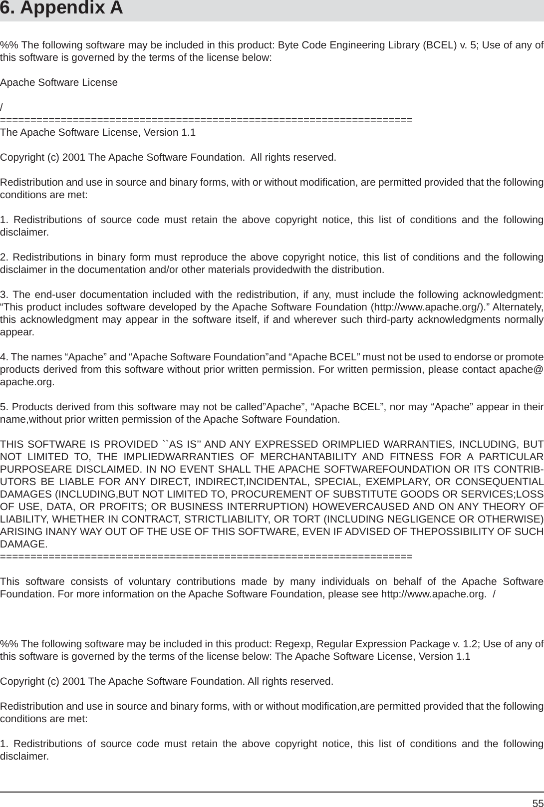 556. Appendix A%% The following software may be included in this product: Byte Code Engineering Library (BCEL) v. 5; Use of any of this software is governed by the terms of the license below:Apache Software License /====================================================================The Apache Software License, Version 1.1Copyright (c) 2001 The Apache Software Foundation.  All rights reserved.Redistribution and use in source and binary forms, with or without modiﬁ cation, are permitted provided that the following conditions are met:1. Redistributions of source code must retain the above copyright notice, this list of conditions and the followingdisclaimer.2. Redistributions in binary form must reproduce the above copyright notice, this list of conditions and the followingdisclaimer in the documentation and/or other materials providedwith the distribution.3. The end-user documentation included with the redistribution, if any, must include the following acknowledgment:  “This product includes software developed by the Apache Software Foundation (http://www.apache.org/).” Alternately, this acknowledgment may appear in the software itself, if and wherever such third-party acknowledgments normally appear.4. The names “Apache” and “Apache Software Foundation”and “Apache BCEL” must not be used to endorse or promote products derived from this software without prior written permission. For written permission, please contact apache@apache.org.5. Products derived from this software may not be called”Apache”, “Apache BCEL”, nor may “Apache” appear in their name,without prior written permission of the Apache Software Foundation.THIS SOFTWARE IS PROVIDED ``AS IS’’ AND ANY EXPRESSED ORIMPLIED WARRANTIES, INCLUDING, BUT NOT LIMITED TO, THE IMPLIEDWARRANTIES OF MERCHANTABILITY AND FITNESS FOR A PARTICULARPURPOSEARE DISCLAIMED. IN NO EVENT SHALL THE APACHE SOFTWAREFOUNDATION OR ITS CONTRIB-UTORS BE LIABLE FOR ANY DIRECT, INDIRECT,INCIDENTAL, SPECIAL, EXEMPLARY, OR CONSEQUENTIALDAMAGES (INCLUDING,BUT NOT LIMITED TO, PROCUREMENT OF SUBSTITUTE GOODS OR SERVICES;LOSS OF USE, DATA, OR PROFITS; OR BUSINESS INTERRUPTION) HOWEVERCAUSED AND ON ANY THEORY OFLIABILITY, WHETHER IN CONTRACT, STRICTLIABILITY, OR TORT (INCLUDING NEGLIGENCE OR OTHERWISE) ARISING INANY WAY OUT OF THE USE OF THIS SOFTWARE, EVEN IF ADVISED OF THEPOSSIBILITY OF SUCH DAMAGE.====================================================================This software consists of voluntary contributions made by many individuals on behalf of the Apache SoftwareFoundation. For more information on the Apache Software Foundation, please see http://www.apache.org.  /%% The following software may be included in this product: Regexp, Regular Expression Package v. 1.2; Use of any of this software is governed by the terms of the license below: The Apache Software License, Version 1.1Copyright (c) 2001 The Apache Software Foundation. All rights reserved.Redistribution and use in source and binary forms, with or without modiﬁ cation,are permitted provided that the following conditions are met:1. Redistributions of source code must retain the above copyright notice, this list of conditions and the followingdisclaimer.