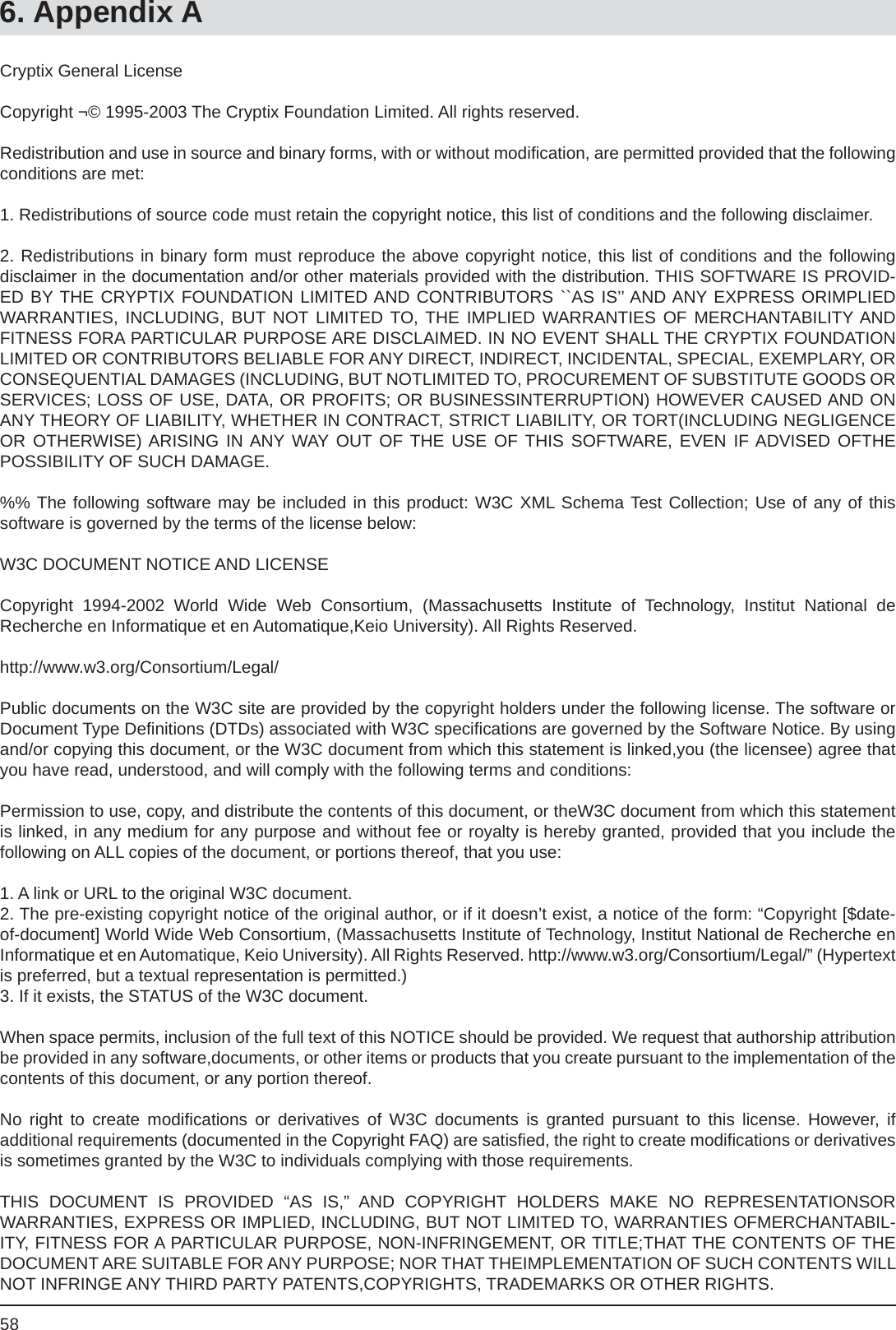 586. Appendix ACryptix General LicenseCopyright ¬© 1995-2003 The Cryptix Foundation Limited. All rights reserved.Redistribution and use in source and binary forms, with or without modiﬁ cation, are permitted provided that the following conditions are met:1. Redistributions of source code must retain the copyright notice, this list of conditions and the following disclaimer.2. Redistributions in binary form must reproduce the above copyright notice, this list of conditions and the followingdisclaimer in the documentation and/or other materials provided with the distribution. THIS SOFTWARE IS PROVID-ED BY THE CRYPTIX FOUNDATION LIMITED AND CONTRIBUTORS ``AS IS’’ AND ANY EXPRESS ORIMPLIEDWARRANTIES, INCLUDING, BUT NOT LIMITED TO, THE IMPLIED WARRANTIES OF MERCHANTABILITY ANDFITNESS FORA PARTICULAR PURPOSE ARE DISCLAIMED. IN NO EVENT SHALL THE CRYPTIX FOUNDATION LIMITED OR CONTRIBUTORS BELIABLE FOR ANY DIRECT, INDIRECT, INCIDENTAL, SPECIAL, EXEMPLARY, OR CONSEQUENTIAL DAMAGES (INCLUDING, BUT NOTLIMITED TO, PROCUREMENT OF SUBSTITUTE GOODS OR SERVICES; LOSS OF USE, DATA, OR PROFITS; OR BUSINESSINTERRUPTION) HOWEVER CAUSED AND ON ANY THEORY OF LIABILITY, WHETHER IN CONTRACT, STRICT LIABILITY, OR TORT(INCLUDING NEGLIGENCE OR OTHERWISE) ARISING IN ANY WAY OUT OF THE USE OF THIS SOFTWARE, EVEN IF ADVISED OFTHEPOSSIBILITY OF SUCH DAMAGE.%% The following software may be included in this product: W3C XML Schema Test Collection; Use of any of thissoftware is governed by the terms of the license below:W3C DOCUMENT NOTICE AND LICENSE Copyright 1994-2002 World Wide Web Consortium, (Massachusetts Institute of Technology, Institut National deRecherche en Informatique et en Automatique,Keio University). All Rights Reserved.http://www.w3.org/Consortium/Legal/Public documents on the W3C site are provided by the copyright holders under the following license. The software or Document Type Deﬁ nitions (DTDs) associated with W3C speciﬁ cations are governed by the Software Notice. By using and/or copying this document, or the W3C document from which this statement is linked,you (the licensee) agree that you have read, understood, and will comply with the following terms and conditions:Permission to use, copy, and distribute the contents of this document, or theW3C document from which this statement is linked, in any medium for any purpose and without fee or royalty is hereby granted, provided that you include thefollowing on ALL copies of the document, or portions thereof, that you use:1. A link or URL to the original W3C document.2. The pre-existing copyright notice of the original author, or if it doesn’t exist, a notice of the form: “Copyright [$date-of-document] World Wide Web Consortium, (Massachusetts Institute of Technology, Institut National de Recherche en Informatique et en Automatique, Keio University). All Rights Reserved. http://www.w3.org/Consortium/Legal/” (Hypertext is preferred, but a textual representation is permitted.)3. If it exists, the STATUS of the W3C document.When space permits, inclusion of the full text of this NOTICE should be provided. We request that authorship attribution be provided in any software,documents, or other items or products that you create pursuant to the implementation of the contents of this document, or any portion thereof.No right to create modiﬁ cations or derivatives of W3C documents is granted pursuant to this license. However, ifadditional requirements (documented in the Copyright FAQ) are satisﬁ ed, the right to create modiﬁ cations or derivatives is sometimes granted by the W3C to individuals complying with those requirements.  THIS DOCUMENT IS PROVIDED “AS IS,” AND COPYRIGHT HOLDERS MAKE NO REPRESENTATIONSORWARRANTIES, EXPRESS OR IMPLIED, INCLUDING, BUT NOT LIMITED TO, WARRANTIES OFMERCHANTABIL-ITY, FITNESS FOR A PARTICULAR PURPOSE, NON-INFRINGEMENT, OR TITLE;THAT THE CONTENTS OF THE DOCUMENT ARE SUITABLE FOR ANY PURPOSE; NOR THAT THEIMPLEMENTATION OF SUCH CONTENTS WILL NOT INFRINGE ANY THIRD PARTY PATENTS,COPYRIGHTS, TRADEMARKS OR OTHER RIGHTS.