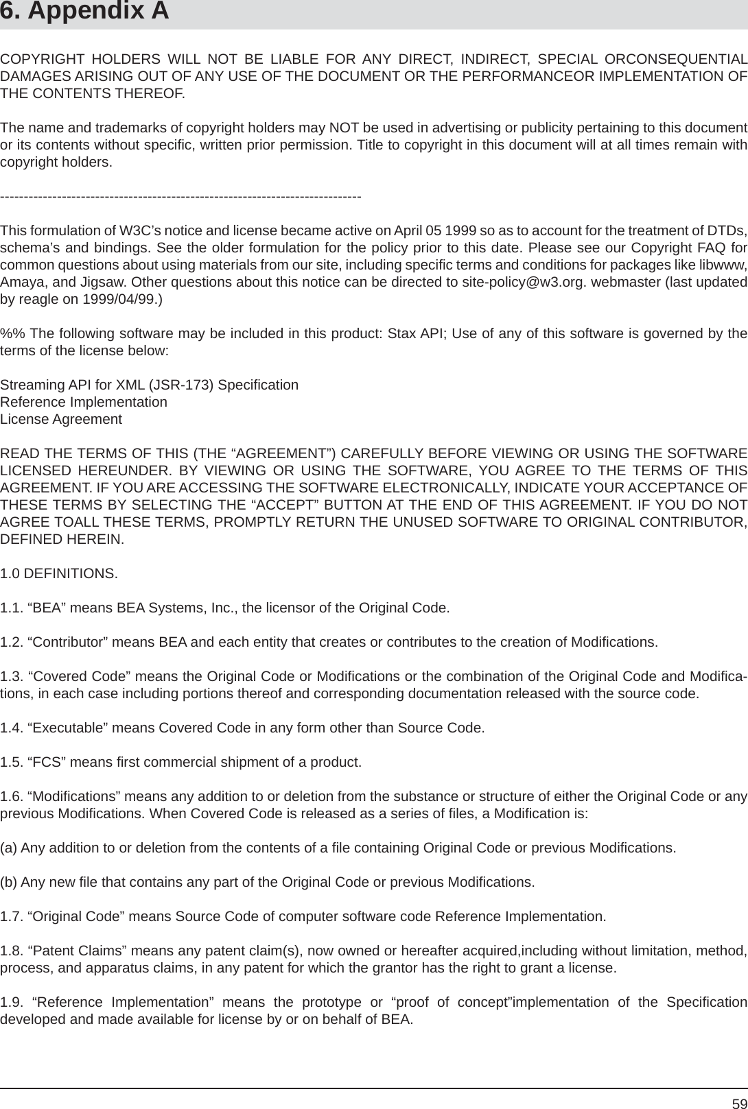 596. Appendix ACOPYRIGHT HOLDERS WILL NOT BE LIABLE FOR ANY DIRECT, INDIRECT, SPECIAL ORCONSEQUENTIALDAMAGES ARISING OUT OF ANY USE OF THE DOCUMENT OR THE PERFORMANCEOR IMPLEMENTATION OF THE CONTENTS THEREOF.The name and trademarks of copyright holders may NOT be used in advertising or publicity pertaining to this document or its contents without speciﬁ c, written prior permission. Title to copyright in this document will at all times remain with copyright holders.----------------------------------------------------------------------------This formulation of W3C’s notice and license became active on April 05 1999 so as to account for the treatment of DTDs, schema’s and bindings. See the older formulation for the policy prior to this date. Please see our Copyright FAQ forcommon questions about using materials from our site, including speciﬁ c terms and conditions for packages like libwww, Amaya, and Jigsaw. Other questions about this notice can be directed to site-policy@w3.org. webmaster (last updated by reagle on 1999/04/99.)%% The following software may be included in this product: Stax API; Use of any of this software is governed by the terms of the license below:Streaming API for XML (JSR-173) Speciﬁ cationReference ImplementationLicense AgreementREAD THE TERMS OF THIS (THE “AGREEMENT”) CAREFULLY BEFORE VIEWING OR USING THE SOFTWARE LICENSED HEREUNDER. BY VIEWING OR USING THE SOFTWARE, YOU AGREE TO THE TERMS OF THIS AGREEMENT. IF YOU ARE ACCESSING THE SOFTWARE ELECTRONICALLY, INDICATE YOUR ACCEPTANCE OF THESE TERMS BY SELECTING THE “ACCEPT” BUTTON AT THE END OF THIS AGREEMENT. IF YOU DO NOT AGREE TOALL THESE TERMS, PROMPTLY RETURN THE UNUSED SOFTWARE TO ORIGINAL CONTRIBUTOR, DEFINED HEREIN.1.0 DEFINITIONS.1.1. “BEA” means BEA Systems, Inc., the licensor of the Original Code.1.2. “Contributor” means BEA and each entity that creates or contributes to the creation of Modiﬁ cations.1.3. “Covered Code” means the Original Code or Modiﬁ cations or the combination of the Original Code and Modiﬁ ca-tions, in each case including portions thereof and corresponding documentation released with the source code.1.4. “Executable” means Covered Code in any form other than Source Code.1.5. “FCS” means ﬁ rst commercial shipment of a product.1.6. “Modiﬁ cations” means any addition to or deletion from the substance or structure of either the Original Code or any previous Modiﬁ cations. When Covered Code is released as a series of ﬁ les, a Modiﬁ cation is:(a) Any addition to or deletion from the contents of a ﬁ le containing Original Code or previous Modiﬁ cations.(b) Any new ﬁ le that contains any part of the Original Code or previous Modiﬁ cations.1.7. “Original Code” means Source Code of computer software code Reference Implementation.1.8. “Patent Claims” means any patent claim(s), now owned or hereafter acquired,including without limitation, method, process, and apparatus claims, in any patent for which the grantor has the right to grant a license.1.9. “Reference Implementation” means the prototype or “proof of concept”implementation of the Speciﬁ cationdeveloped and made available for license by or on behalf of BEA.