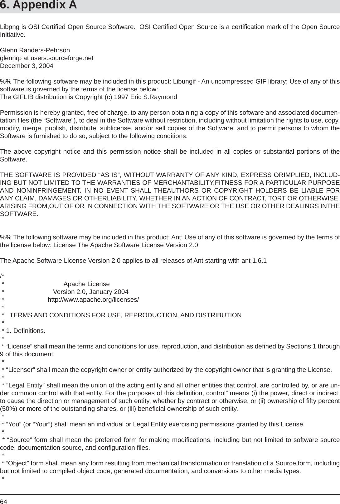 646. Appendix ALibpng is OSI Certiﬁ ed Open Source Software.  OSI Certiﬁ ed Open Source is a certiﬁ cation mark of the Open Source Initiative.Glenn Randers-Pehrsonglennrp at users.sourceforge.netDecember 3, 2004%% The following software may be included in this product: Libungif - An uncompressed GIF library; Use of any of this software is governed by the terms of the license below:The GIFLIB distribution is Copyright (c) 1997 Eric S.RaymondPermission is hereby granted, free of charge, to any person obtaining a copy of this software and associated documen-tation ﬁ les (the “Software”), to deal in the Software without restriction, including without limitation the rights to use, copy, modify, merge, publish, distribute, sublicense, and/or sell copies of the Software, and to permit persons to whom the Software is furnished to do so, subject to the following conditions:The above copyright notice and this permission notice shall be included in all copies or substantial portions of theSoftware.THE SOFTWARE IS PROVIDED “AS IS”, WITHOUT WARRANTY OF ANY KIND, EXPRESS ORIMPLIED, INCLUD-ING BUT NOT LIMITED TO THE WARRANTIES OF MERCHANTABILITY,FITNESS FOR A PARTICULAR PURPOSE AND NONINFRINGEMENT. IN NO EVENT SHALL THEAUTHORS OR COPYRIGHT HOLDERS BE LIABLE FOR ANY CLAIM, DAMAGES OR OTHERLIABILITY, WHETHER IN AN ACTION OF CONTRACT, TORT OR OTHERWISE,ARISING FROM,OUT OF OR IN CONNECTION WITH THE SOFTWARE OR THE USE OR OTHER DEALINGS INTHE SOFTWARE.%% The following software may be included in this product: Ant; Use of any of this software is governed by the terms of the license below: License The Apache Software License Version 2.0The Apache Software License Version 2.0 applies to all releases of Ant starting with ant 1.6.1/* *                                 Apache License *                           Version 2.0, January 2004 *                        http://www.apache.org/licenses/ * *   TERMS AND CONDITIONS FOR USE, REPRODUCTION, AND DISTRIBUTION * * 1. Deﬁ nitions. * * “License” shall mean the terms and conditions for use, reproduction, and distribution as deﬁ ned by Sections 1 through 9 of this document.  * * “Licensor” shall mean the copyright owner or entity authorized by the copyright owner that is granting the License. * * “Legal Entity” shall mean the union of the acting entity and all other entities that control, are controlled by, or are un-der common control with that entity. For the purposes of this deﬁ nition, control” means (i) the power, direct or indirect, to cause the direction or management of such entity, whether by contract or otherwise, or (ii) ownership of ﬁ fty percent (50%) or more of the outstanding shares, or (iii) beneﬁ cial ownership of such entity. * * “You” (or “Your”) shall mean an individual or Legal Entity exercising permissions granted by this License. * * “Source” form shall mean the preferred form for making modiﬁ cations, including but not limited to software source code, documentation source, and conﬁ guration ﬁ les. * * “Object” form shall mean any form resulting from mechanical transformation or translation of a Source form, including but not limited to compiled object code, generated documentation, and conversions to other media types. *