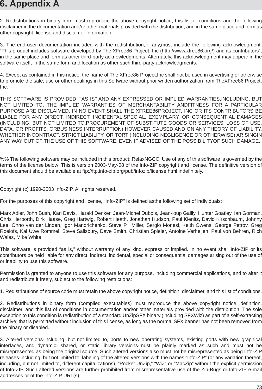 736. Appendix A2. Redistributions in binary form must reproduce the above copyright notice, this list of conditions and the followingdisclaimer in the documentation and/or other materials provided with the distribution, and in the same place and form as other copyright, license and disclaimer information.  3. The end-user documentation included with the redistribution, if any,must include the following acknowledgment: “This product includes software developed by The XFree86 Project, Inc (http://www.xfree86.org/) and its contributors”, in the same place and form as other third-party acknowledgments. Alternately, this acknowledgment may appear in thesoftware itself, in the same form and location as other such third-party acknowledgments.4. Except as contained in this notice, the name of The XFree86 Project,Inc shall not be used in advertising or otherwise to promote the sale, use or other dealings in this Software without prior written authorization from TheXFree86 Project, Inc.THIS SOFTWARE IS PROVIDED ``AS IS’’ AND ANY EXPRESSED OR IMPLIED WARRANTIES,INCLUDING, BUT NOT LIMITED TO, THE IMPLIED WARRANTIES OF MERCHANTABILITY ANDFITNESS FOR A PARTICULARPURPOSE ARE DISCLAIMED. IN NO EVENT SHALL THE XFREE86PROJECT, INC OR ITS CONTRIBUTORS BE LIABLE FOR ANY DIRECT, INDIRECT, INCIDENTAL,SPECIAL, EXEMPLARY, OR CONSEQUENTIAL DAMAGES(INCLUDING, BUT NOT LIMITED TO,PROCUREMENT OF SUBSTITUTE GOODS OR SERVICES; LOSS OF USE, DATA, OR PROFITS; ORBUSINESS INTERRUPTION) HOWEVER CAUSED AND ON ANY THEORY OF LIABILITY, WHETHER INCONTRACT, STRICT LIABILITY, OR TORT (INCLUDING NEGLIGENCE OR OTHERWISE) ARISINGIN ANY WAY OUT OF THE USE OF THIS SOFTWARE, EVEN IF ADVISED OF THE POSSIBILITYOF SUCH DAMAGE.%% The following software may be included in this product: RelaxNGCC; Use of any of this software is governed by the terms of the license below: This is version 2003-May-08 of the Info-ZIP copyright and license. The deﬁ nitive version of this document should be available at ftp://ftp.info-zip.org/pub/infozip/license.html indeﬁ nitely.Copyright (c) 1990-2003 Info-ZIP. All rights reserved.For the purposes of this copyright and license, “Info-ZIP” is deﬁ ned asthe following set of individuals:Mark Adler, John Bush, Karl Davis, Harald Denker, Jean-Michel Dubois, Jean-loup Gailly, Hunter Goatley, Ian Gorman, Chris Herborth, Dirk Haase, Greg Hartwig, Robert Heath, Jonathan Hudson, Paul Kienitz, David Kirschbaum, Johnny Lee, Onno van der Linden, Igor Mandrichenko, Steve P.  Miller, Sergio Monesi, Keith Owens, George Petrov, GregRoelofs, Kai Uwe Rommel, Steve Salisbury, Dave Smith, Christian Spieler, Antoine Verheijen, Paul von Behren, Rich Wales, Mike WhiteThis software is provided “as is,” without warranty of any kind, express or implied. In no event shall Info-ZIP or itscontributors be held liable for any direct, indirect, incidental, special or consequential damages arising out of the use of or inability to use this software.Permission is granted to anyone to use this software for any purpose, including commercial applications, and to alter it and redistribute it freely, subject to the following restrictions:1. Redistributions of source code must retain the above copyright notice, deﬁ nition, disclaimer, and this list of conditions.2. Redistributions in binary form (compiled executables) must reproduce the above copyright notice, deﬁ nition,disclaimer, and this list of conditions in documentation and/or other materials provided with the distribution. The sole exception to this condition is redistribution of a standard UnZipSFX binary (including SFXWiz) as part of a self-extracting archive; that is permitted without inclusion of this license, as long as the normal SFX banner has not been removed from the binary or disabled.3. Altered versions-including, but not limited to, ports to new operating systems, existing ports with new graphicalinterfaces, and dynamic, shared, or static library versions-must be plainly marked as such and must not bemisrepresented as being the original source. Such altered versions also must not be misrepresented as being Info-ZIP releases-including, but not limited to, labeling of the altered versions with the names “Info-ZIP” (or any variation thereof, including, but not limited to, different capitalizations), “Pocket UnZip,” “WiZ” or “MacZip” without the explicit permission of Info-ZIP. Such altered versions are further prohibited from misrepresentative use of the Zip-Bugs or Info-ZIP e-mail addresses or of the Info-ZIP URL(s). 