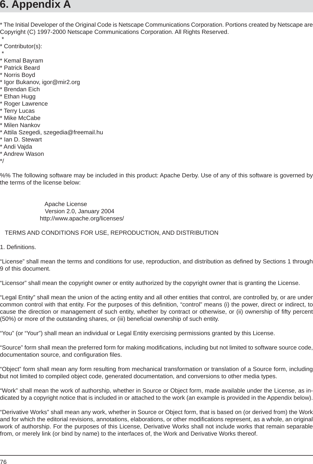 766. Appendix A* The Initial Developer of the Original Code is Netscape Communications Corporation. Portions created by Netscape are  Copyright (C) 1997-2000 Netscape Communications Corporation. All Rights Reserved. ** Contributor(s): ** Kemal Bayram* Patrick Beard* Norris Boyd* Igor Bukanov, igor@mir2.org* Brendan Eich* Ethan Hugg* Roger Lawrence* Terry Lucas* Mike McCabe* Milen Nankov* Attila Szegedi, szegedia@freemail.hu* Ian D. Stewart* Andi Vajda* Andrew Wason*/%% The following software may be included in this product: Apache Derby. Use of any of this software is governed by the terms of the license below:                           Apache License                           Version 2.0, January 2004                        http://www.apache.org/licenses/   TERMS AND CONDITIONS FOR USE, REPRODUCTION, AND DISTRIBUTION1. Deﬁ nitions.“License” shall mean the terms and conditions for use, reproduction, and distribution as deﬁ ned by Sections 1 through 9 of this document.“Licensor” shall mean the copyright owner or entity authorized by the copyright owner that is granting the License.“Legal Entity” shall mean the union of the acting entity and all other entities that control, are controlled by, or are under common control with that entity. For the purposes of this deﬁ nition, “control” means (i) the power, direct or indirect, to cause the direction or management of such entity, whether by contract or otherwise, or (ii) ownership of ﬁ fty percent (50%) or more of the outstanding shares, or (iii) beneﬁ cial ownership of such entity.“You” (or “Your”) shall mean an individual or Legal Entity exercising permissions granted by this License.“Source” form shall mean the preferred form for making modiﬁ cations, including but not limited to software source code, documentation source, and conﬁ guration ﬁ les.“Object” form shall mean any form resulting from mechanical transformation or translation of a Source form, including but not limited to compiled object code, generated documentation, and conversions to other media types.“Work” shall mean the work of authorship, whether in Source or Object form, made available under the License, as in-dicated by a copyright notice that is included in or attached to the work (an example is provided in the Appendix below).“Derivative Works” shall mean any work, whether in Source or Object form, that is based on (or derived from) the Work and for which the editorial revisions, annotations, elaborations, or other modiﬁ cations represent, as a whole, an original work of authorship. For the purposes of this License, Derivative Works shall not include works that remain separable from, or merely link (or bind by name) to the interfaces of, the Work and Derivative Works thereof.