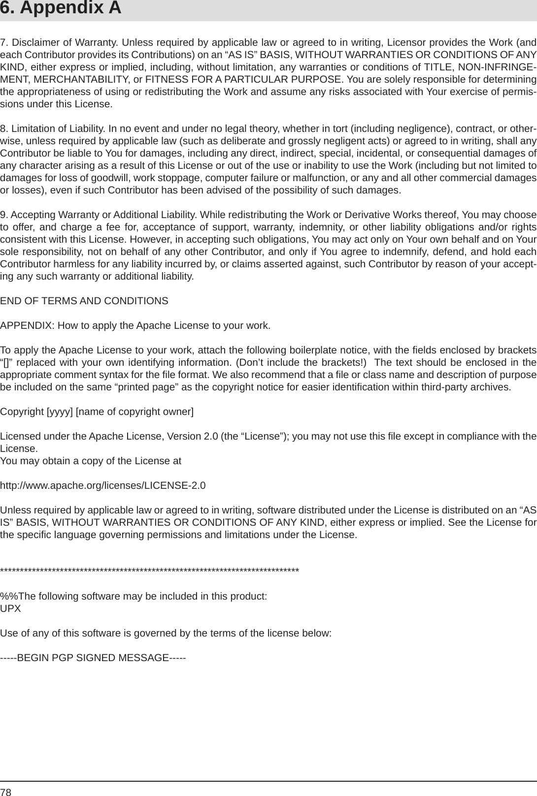 786. Appendix A7. Disclaimer of Warranty. Unless required by applicable law or agreed to in writing, Licensor provides the Work (and each Contributor provides its Contributions) on an “AS IS” BASIS, WITHOUT WARRANTIES OR CONDITIONS OF ANY KIND, either express or implied, including, without limitation, any warranties or conditions of TITLE, NON-INFRINGE-MENT, MERCHANTABILITY, or FITNESS FOR A PARTICULAR PURPOSE. You are solely responsible for determining the appropriateness of using or redistributing the Work and assume any risks associated with Your exercise of permis-sions under this License.8. Limitation of Liability. In no event and under no legal theory, whether in tort (including negligence), contract, or other-wise, unless required by applicable law (such as deliberate and grossly negligent acts) or agreed to in writing, shall any Contributor be liable to You for damages, including any direct, indirect, special, incidental, or consequential damages of any character arising as a result of this License or out of the use or inability to use the Work (including but not limited to damages for loss of goodwill, work stoppage, computer failure or malfunction, or any and all other commercial damages or losses), even if such Contributor has been advised of the possibility of such damages.9. Accepting Warranty or Additional Liability. While redistributing the Work or Derivative Works thereof, You may choose to offer, and charge a fee for, acceptance of support, warranty, indemnity, or other liability obligations and/or rightsconsistent with this License. However, in accepting such obligations, You may act only on Your own behalf and on Your sole responsibility, not on behalf of any other Contributor, and only if You agree to indemnify, defend, and hold each Contributor harmless for any liability incurred by, or claims asserted against, such Contributor by reason of your accept-ing any such warranty or additional liability.END OF TERMS AND CONDITIONSAPPENDIX: How to apply the Apache License to your work.To apply the Apache License to your work, attach the following boilerplate notice, with the ﬁ elds enclosed by brackets “[]” replaced with your own identifying information. (Don’t include the brackets!)  The text should be enclosed in theappropriate comment syntax for the ﬁ le format. We also recommend that a ﬁ le or class name and description of purpose be included on the same “printed page” as the copyright notice for easier identiﬁ cation within third-party archives.Copyright [yyyy] [name of copyright owner]Licensed under the Apache License, Version 2.0 (the “License”); you may not use this ﬁ le except in compliance with the License. You may obtain a copy of the License athttp://www.apache.org/licenses/LICENSE-2.0Unless required by applicable law or agreed to in writing, software distributed under the License is distributed on an “AS IS” BASIS, WITHOUT WARRANTIES OR CONDITIONS OF ANY KIND, either express or implied. See the License for the speciﬁ c language governing permissions and limitations under the License.***************************************************************************%%The following software may be included in this product:UPXUse of any of this software is governed by the terms of the license below:-----BEGIN PGP SIGNED MESSAGE-----