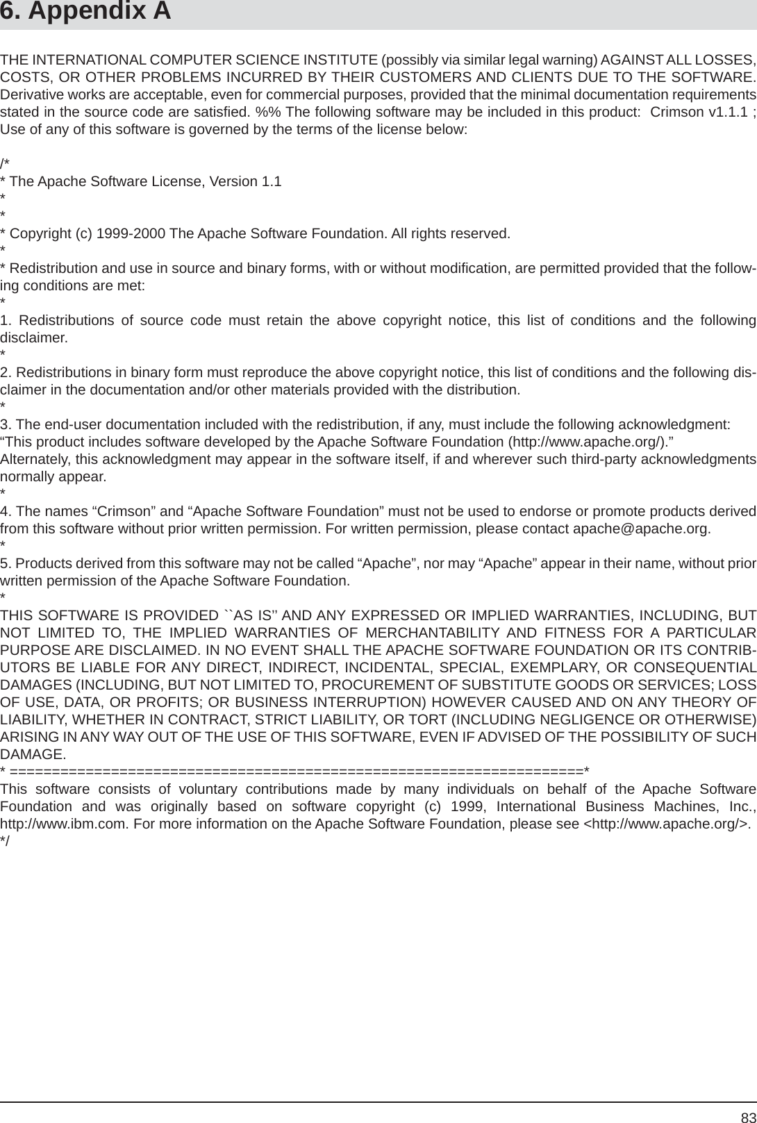 836. Appendix ATHE INTERNATIONAL COMPUTER SCIENCE INSTITUTE (possibly via similar legal warning) AGAINST ALL LOSSES, COSTS, OR OTHER PROBLEMS INCURRED BY THEIR CUSTOMERS AND CLIENTS DUE TO THE SOFTWARE. Derivative works are acceptable, even for commercial purposes, provided that the minimal documentation requirements stated in the source code are satisﬁ ed. %% The following software may be included in this product:  Crimson v1.1.1 ; Use of any of this software is governed by the terms of the license below:/** The Apache Software License, Version 1.1*** Copyright (c) 1999-2000 The Apache Software Foundation. All rights reserved.** Redistribution and use in source and binary forms, with or without modiﬁ cation, are permitted provided that the follow-ing conditions are met:*1. Redistributions of source code must retain the above copyright notice, this list of conditions and the followingdisclaimer. *2. Redistributions in binary form must reproduce the above copyright notice, this list of conditions and the following dis-claimer in the documentation and/or other materials provided with the distribution.*3. The end-user documentation included with the redistribution, if any, must include the following acknowledgment: “This product includes software developed by the Apache Software Foundation (http://www.apache.org/).”Alternately, this acknowledgment may appear in the software itself, if and wherever such third-party acknowledgments normally appear.*4. The names “Crimson” and “Apache Software Foundation” must not be used to endorse or promote products derived from this software without prior written permission. For written permission, please contact apache@apache.org.*5. Products derived from this software may not be called “Apache”, nor may “Apache” appear in their name, without prior written permission of the Apache Software Foundation.*THIS SOFTWARE IS PROVIDED ``AS IS’’ AND ANY EXPRESSED OR IMPLIED WARRANTIES, INCLUDING, BUT NOT LIMITED TO, THE IMPLIED WARRANTIES OF MERCHANTABILITY AND FITNESS FOR A PARTICULARPURPOSE ARE DISCLAIMED. IN NO EVENT SHALL THE APACHE SOFTWARE FOUNDATION OR ITS CONTRIB-UTORS BE LIABLE FOR ANY DIRECT, INDIRECT, INCIDENTAL, SPECIAL, EXEMPLARY, OR CONSEQUENTIAL DAMAGES (INCLUDING, BUT NOT LIMITED TO, PROCUREMENT OF SUBSTITUTE GOODS OR SERVICES; LOSS OF USE, DATA, OR PROFITS; OR BUSINESS INTERRUPTION) HOWEVER CAUSED AND ON ANY THEORY OF LIABILITY, WHETHER IN CONTRACT, STRICT LIABILITY, OR TORT (INCLUDING NEGLIGENCE OR OTHERWISE) ARISING IN ANY WAY OUT OF THE USE OF THIS SOFTWARE, EVEN IF ADVISED OF THE POSSIBILITY OF SUCH DAMAGE.* ====================================================================*This software consists of voluntary contributions made by many individuals on behalf of the Apache SoftwareFoundation and was originally based on software copyright (c) 1999, International Business Machines, Inc.,http://www.ibm.com. For more information on the Apache Software Foundation, please see &lt;http://www.apache.org/&gt;.*/