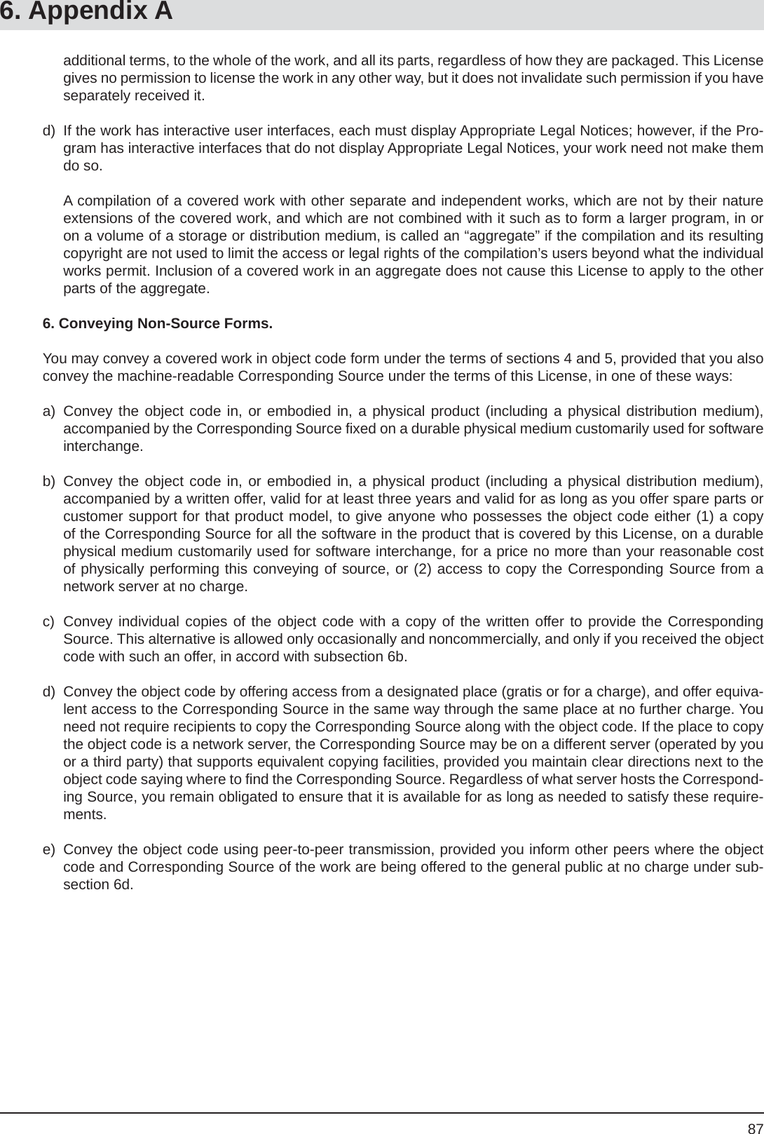 87  additional terms, to the whole of the work, and all its parts, regardless of how they are packaged. This License gives no permission to license the work in any other way, but it does not invalidate such permission if you have separately received it.d)  If the work has interactive user interfaces, each must display Appropriate Legal Notices; however, if the Pro-gram has interactive interfaces that do not display Appropriate Legal Notices, your work need not make them do so.  A compilation of a covered work with other separate and independent works, which are not by their nature extensions of the covered work, and which are not combined with it such as to form a larger program, in or on a volume of a storage or distribution medium, is called an “aggregate” if the compilation and its resulting copyright are not used to limit the access or legal rights of the compilation’s users beyond what the individual works permit. Inclusion of a covered work in an aggregate does not cause this License to apply to the other parts of the aggregate.6. Conveying Non-Source Forms.You may convey a covered work in object code form under the terms of sections 4 and 5, provided that you also convey the machine-readable Corresponding Source under the terms of this License, in one of these ways:a) Convey the object code in, or embodied in, a physical product (including a physical distribution medium),accompanied by the Corresponding Source ﬁ xed on a durable physical medium customarily used for software interchange.b) Convey the object code in, or embodied in, a physical product (including a physical distribution medium),accompanied by a written offer, valid for at least three years and valid for as long as you offer spare parts or customer support for that product model, to give anyone who possesses the object code either (1) a copy of the Corresponding Source for all the software in the product that is covered by this License, on a durable physical medium customarily used for software interchange, for a price no more than your reasonable cost of physically performing this conveying of source, or (2) access to copy the Corresponding Source from a network server at no charge.c)  Convey individual copies of the object code with a copy of the written offer to provide the Corresponding Source. This alternative is allowed only occasionally and noncommercially, and only if you received the object code with such an offer, in accord with subsection 6b.d)  Convey the object code by offering access from a designated place (gratis or for a charge), and offer equiva-lent access to the Corresponding Source in the same way through the same place at no further charge. You need not require recipients to copy the Corresponding Source along with the object code. If the place to copy the object code is a network server, the Corresponding Source may be on a different server (operated by you or a third party) that supports equivalent copying facilities, provided you maintain clear directions next to the object code saying where to ﬁ nd the Corresponding Source. Regardless of what server hosts the Correspond-ing Source, you remain obligated to ensure that it is available for as long as needed to satisfy these require-ments.e)  Convey the object code using peer-to-peer transmission, provided you inform other peers where the object code and Corresponding Source of the work are being offered to the general public at no charge under sub-section 6d.6. Appendix A