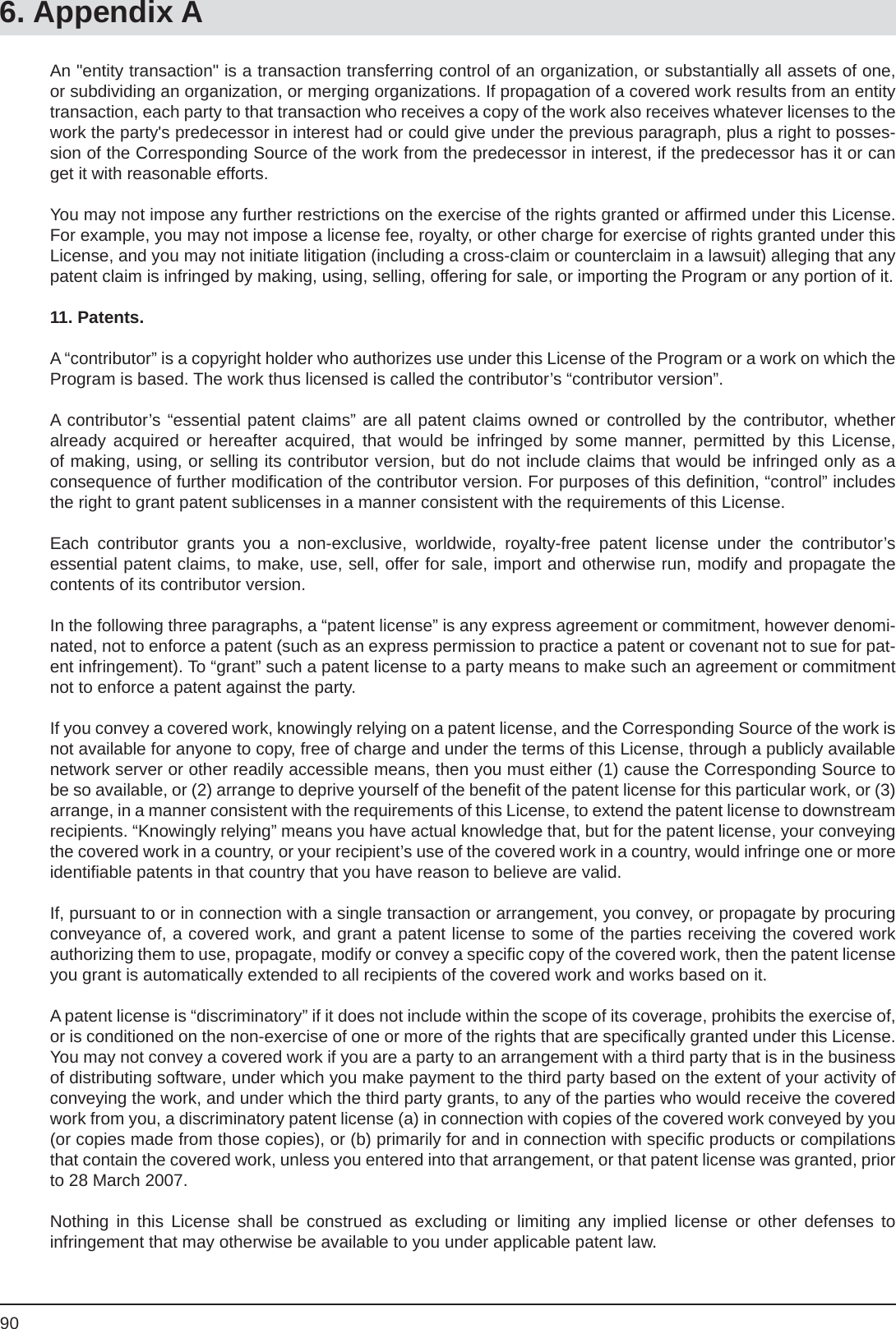 906. Appendix AAn &quot;entity transaction&quot; is a transaction transferring control of an organization, or substantially all assets of one, or subdividing an organization, or merging organizations. If propagation of a covered work results from an entity transaction, each party to that transaction who receives a copy of the work also receives whatever licenses to the work the party&apos;s predecessor in interest had or could give under the previous paragraph, plus a right to posses-sion of the Corresponding Source of the work from the predecessor in interest, if the predecessor has it or can get it with reasonable efforts.You may not impose any further restrictions on the exercise of the rights granted or afﬁ rmed under this License. For example, you may not impose a license fee, royalty, or other charge for exercise of rights granted under this License, and you may not initiate litigation (including a cross-claim or counterclaim in a lawsuit) alleging that any patent claim is infringed by making, using, selling, offering for sale, or importing the Program or any portion of it.11. Patents.A “contributor” is a copyright holder who authorizes use under this License of the Program or a work on which the Program is based. The work thus licensed is called the contributor’s “contributor version”.A contributor’s “essential patent claims” are all patent claims owned or controlled by the contributor, whether already acquired or hereafter acquired, that would be infringed by some manner, permitted by this License, of making, using, or selling its contributor version, but do not include claims that would be infringed only as aconsequence of further modiﬁ cation of the contributor version. For purposes of this deﬁ nition, “control” includes the right to grant patent sublicenses in a manner consistent with the requirements of this License.Each contributor grants you a non-exclusive, worldwide, royalty-free patent license under the contributor’sessential patent claims, to make, use, sell, offer for sale, import and otherwise run, modify and propagate the contents of its contributor version.In the following three paragraphs, a “patent license” is any express agreement or commitment, however denomi-nated, not to enforce a patent (such as an express permission to practice a patent or covenant not to sue for pat-ent infringement). To “grant” such a patent license to a party means to make such an agreement or commitment not to enforce a patent against the party.If you convey a covered work, knowingly relying on a patent license, and the Corresponding Source of the work is not available for anyone to copy, free of charge and under the terms of this License, through a publicly available network server or other readily accessible means, then you must either (1) cause the Corresponding Source to be so available, or (2) arrange to deprive yourself of the beneﬁ t of the patent license for this particular work, or (3) arrange, in a manner consistent with the requirements of this License, to extend the patent license to downstream recipients. “Knowingly relying” means you have actual knowledge that, but for the patent license, your conveying the covered work in a country, or your recipient’s use of the covered work in a country, would infringe one or more identiﬁ able patents in that country that you have reason to believe are valid.If, pursuant to or in connection with a single transaction or arrangement, you convey, or propagate by procuring conveyance of, a covered work, and grant a patent license to some of the parties receiving the covered work authorizing them to use, propagate, modify or convey a speciﬁ c copy of the covered work, then the patent license you grant is automatically extended to all recipients of the covered work and works based on it.A patent license is “discriminatory” if it does not include within the scope of its coverage, prohibits the exercise of, or is conditioned on the non-exercise of one or more of the rights that are speciﬁ cally granted under this License. You may not convey a covered work if you are a party to an arrangement with a third party that is in the business of distributing software, under which you make payment to the third party based on the extent of your activity of conveying the work, and under which the third party grants, to any of the parties who would receive the covered work from you, a discriminatory patent license (a) in connection with copies of the covered work conveyed by you (or copies made from those copies), or (b) primarily for and in connection with speciﬁ c products or compilations that contain the covered work, unless you entered into that arrangement, or that patent license was granted, prior to 28 March 2007.Nothing in this License shall be construed as excluding or limiting any implied license or other defenses toinfringement that may otherwise be available to you under applicable patent law.