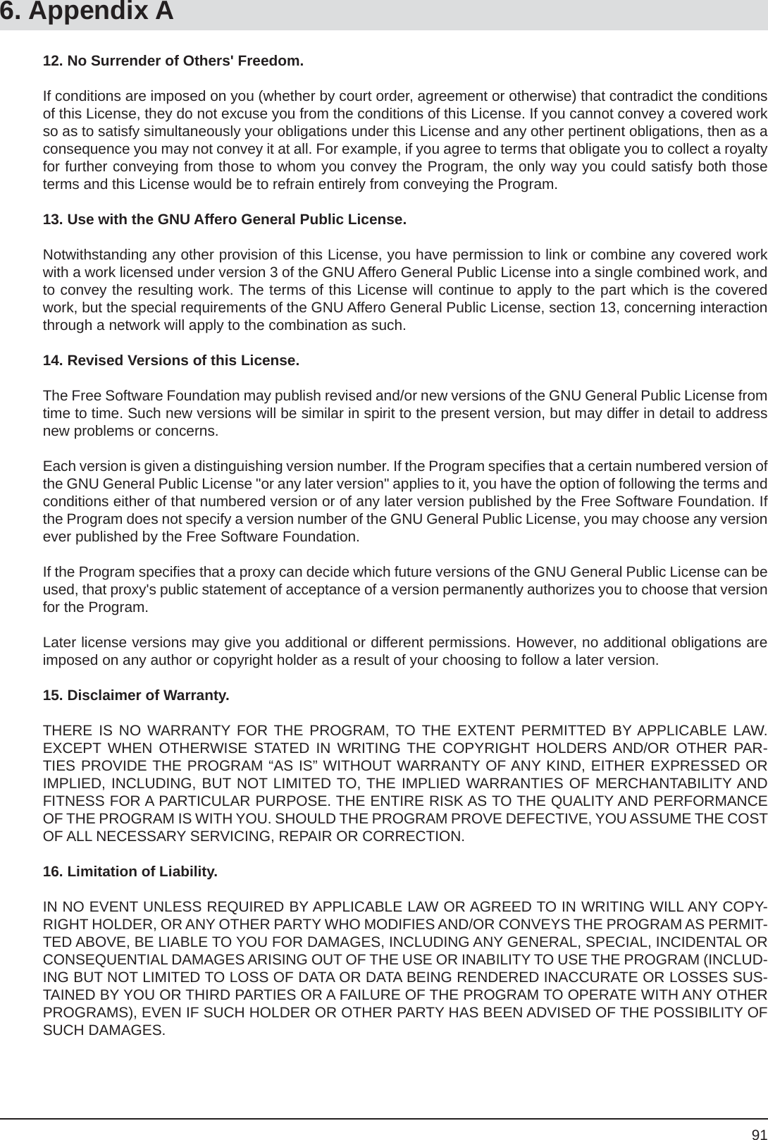 916. Appendix A12. No Surrender of Others&apos; Freedom.If conditions are imposed on you (whether by court order, agreement or otherwise) that contradict the conditions of this License, they do not excuse you from the conditions of this License. If you cannot convey a covered work so as to satisfy simultaneously your obligations under this License and any other pertinent obligations, then as a consequence you may not convey it at all. For example, if you agree to terms that obligate you to collect a royalty for further conveying from those to whom you convey the Program, the only way you could satisfy both those terms and this License would be to refrain entirely from conveying the Program.13. Use with the GNU Affero General Public License.Notwithstanding any other provision of this License, you have permission to link or combine any covered work with a work licensed under version 3 of the GNU Affero General Public License into a single combined work, and to convey the resulting work. The terms of this License will continue to apply to the part which is the covered work, but the special requirements of the GNU Affero General Public License, section 13, concerning interaction through a network will apply to the combination as such.14. Revised Versions of this License.The Free Software Foundation may publish revised and/or new versions of the GNU General Public License from time to time. Such new versions will be similar in spirit to the present version, but may differ in detail to address new problems or concerns.Each version is given a distinguishing version number. If the Program speciﬁ es that a certain numbered version of the GNU General Public License &quot;or any later version&quot; applies to it, you have the option of following the terms and conditions either of that numbered version or of any later version published by the Free Software Foundation. If the Program does not specify a version number of the GNU General Public License, you may choose any version ever published by the Free Software Foundation.If the Program speciﬁ es that a proxy can decide which future versions of the GNU General Public License can be used, that proxy&apos;s public statement of acceptance of a version permanently authorizes you to choose that version for the Program.Later license versions may give you additional or different permissions. However, no additional obligations are imposed on any author or copyright holder as a result of your choosing to follow a later version.15. Disclaimer of Warranty.THERE IS NO WARRANTY FOR THE PROGRAM, TO THE EXTENT PERMITTED BY APPLICABLE LAW. EXCEPT WHEN OTHERWISE STATED IN WRITING THE COPYRIGHT HOLDERS AND/OR OTHER PAR-TIES PROVIDE THE PROGRAM “AS IS” WITHOUT WARRANTY OF ANY KIND, EITHER EXPRESSED OR IMPLIED, INCLUDING, BUT NOT LIMITED TO, THE IMPLIED WARRANTIES OF MERCHANTABILITY AND FITNESS FOR A PARTICULAR PURPOSE. THE ENTIRE RISK AS TO THE QUALITY AND PERFORMANCE OF THE PROGRAM IS WITH YOU. SHOULD THE PROGRAM PROVE DEFECTIVE, YOU ASSUME THE COST OF ALL NECESSARY SERVICING, REPAIR OR CORRECTION.16. Limitation of Liability.IN NO EVENT UNLESS REQUIRED BY APPLICABLE LAW OR AGREED TO IN WRITING WILL ANY COPY-RIGHT HOLDER, OR ANY OTHER PARTY WHO MODIFIES AND/OR CONVEYS THE PROGRAM AS PERMIT-TED ABOVE, BE LIABLE TO YOU FOR DAMAGES, INCLUDING ANY GENERAL, SPECIAL, INCIDENTAL OR CONSEQUENTIAL DAMAGES ARISING OUT OF THE USE OR INABILITY TO USE THE PROGRAM (INCLUD-ING BUT NOT LIMITED TO LOSS OF DATA OR DATA BEING RENDERED INACCURATE OR LOSSES SUS-TAINED BY YOU OR THIRD PARTIES OR A FAILURE OF THE PROGRAM TO OPERATE WITH ANY OTHER PROGRAMS), EVEN IF SUCH HOLDER OR OTHER PARTY HAS BEEN ADVISED OF THE POSSIBILITY OF SUCH DAMAGES.