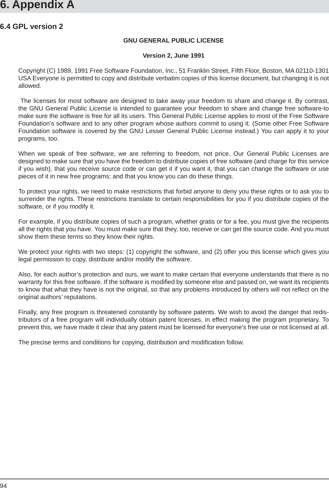 946. Appendix AGNU GENERAL PUBLIC LICENSEVersion 2, June 1991Copyright (C) 1989, 1991 Free Software Foundation, Inc., 51 Franklin Street, Fifth Floor, Boston, MA 02110-1301 USA Everyone is permitted to copy and distribute verbatim copies of this license document, but changing it is not allowed. The licenses for most software are designed to take away your freedom to share and change it. By contrast, the GNU General Public License is intended to guarantee your freedom to share and change free software-to make sure the software is free for all its users. This General Public License applies to most of the Free SoftwareFoundation’s software and to any other program whose authors commit to using it. (Some other Free Software Foundation software is covered by the GNU Lesser General Public License instead.) You can apply it to your programs, too.When we speak of free software, we are referring to freedom, not price. Our General Public Licenses aredesigned to make sure that you have the freedom to distribute copies of free software (and charge for this service if you wish), that you receive source code or can get it if you want it, that you can change the software or use pieces of it in new free programs; and that you know you can do these things.To protect your rights, we need to make restrictions that forbid anyone to deny you these rights or to ask you to surrender the rights. These restrictions translate to certain responsibilities for you if you distribute copies of the software, or if you modify it.For example, if you distribute copies of such a program, whether gratis or for a fee, you must give the recipients all the rights that you have. You must make sure that they, too, receive or can get the source code. And you must show them these terms so they know their rights.We protect your rights with two steps: (1) copyright the software, and (2) offer you this license which gives you legal permission to copy, distribute and/or modify the software.Also, for each author’s protection and ours, we want to make certain that everyone understands that there is no warranty for this free software. If the software is modiﬁ ed by someone else and passed on, we want its recipients to know that what they have is not the original, so that any problems introduced by others will not reﬂ ect on the original authors’ reputations.Finally, any free program is threatened constantly by software patents. We wish to avoid the danger that redis-tributors of a free program will individually obtain patent licenses, in effect making the program proprietary. To prevent this, we have made it clear that any patent must be licensed for everyone’s free use or not licensed at all.The precise terms and conditions for copying, distribution and modiﬁ cation follow.6.4 GPL version 2