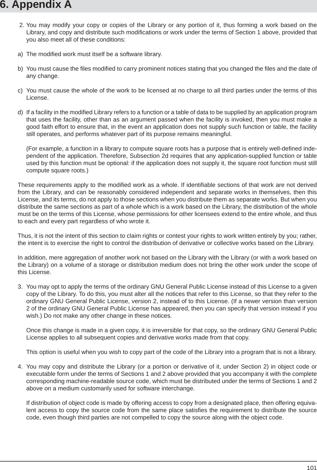 1016. Appendix A 2. You may modify your copy or copies of the Library or any portion of it, thus forming a work based on theLibrary, and copy and distribute such modiﬁ cations or work under the terms of Section 1 above, provided that you also meet all of these conditions:a) The modiﬁ ed work must itself be a software library.b)  You must cause the ﬁ les modiﬁ ed to carry prominent notices stating that you changed the ﬁ les and the date of any change.c)  You must cause the whole of the work to be licensed at no charge to all third parties under the terms of this License.d)  If a facility in the modiﬁ ed Library refers to a function or a table of data to be supplied by an application program that uses the facility, other than as an argument passed when the facility is invoked, then you must make a good faith effort to ensure that, in the event an application does not supply such function or table, the facility still operates, and performs whatever part of its purpose remains meaningful.  (For example, a function in a library to compute square roots has a purpose that is entirely well-deﬁ ned inde-pendent of the application. Therefore, Subsection 2d requires that any application-supplied function or table used by this function must be optional: if the application does not supply it, the square root function must still compute square roots.)These requirements apply to the modiﬁ ed work as a whole. If identiﬁ able sections of that work are not derived from the Library, and can be reasonably considered independent and separate works in themselves, then this License, and its terms, do not apply to those sections when you distribute them as separate works. But when you distribute the same sections as part of a whole which is a work based on the Library, the distribution of the whole must be on the terms of this License, whose permissions for other licensees extend to the entire whole, and thus to each and every part regardless of who wrote it.Thus, it is not the intent of this section to claim rights or contest your rights to work written entirely by you; rather, the intent is to exercise the right to control the distribution of derivative or collective works based on the Library.In addition, mere aggregation of another work not based on the Library with the Library (or with a work based on the Library) on a volume of a storage or distribution medium does not bring the other work under the scope of this License.3.  You may opt to apply the terms of the ordinary GNU General Public License instead of this License to a given copy of the Library. To do this, you must alter all the notices that refer to this License, so that they refer to the ordinary GNU General Public License, version 2, instead of to this License. (If a newer version than version 2 of the ordinary GNU General Public License has appeared, then you can specify that version instead if you wish.) Do not make any other change in these notices.  Once this change is made in a given copy, it is irreversible for that copy, so the ordinary GNU General Public License applies to all subsequent copies and derivative works made from that copy.  This option is useful when you wish to copy part of the code of the Library into a program that is not a library.4.  You may copy and distribute the Library (or a portion or derivative of it, under Section 2) in object code or executable form under the terms of Sections 1 and 2 above provided that you accompany it with the complete corresponding machine-readable source code, which must be distributed under the terms of Sections 1 and 2 above on a medium customarily used for software interchange.  If distribution of object code is made by offering access to copy from a designated place, then offering equiva-lent access to copy the source code from the same place satisﬁ es the requirement to distribute the source code, even though third parties are not compelled to copy the source along with the object code.