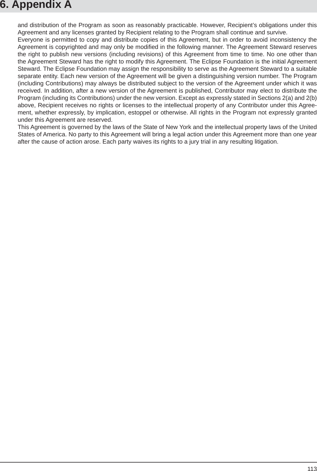 1136. Appendix Aand distribution of the Program as soon as reasonably practicable. However, Recipient’s obligations under this Agreement and any licenses granted by Recipient relating to the Program shall continue and survive. Everyone is permitted to copy and distribute copies of this Agreement, but in order to avoid inconsistency the Agreement is copyrighted and may only be modiﬁ ed in the following manner. The Agreement Steward reserves the right to publish new versions (including revisions) of this Agreement from time to time. No one other than the Agreement Steward has the right to modify this Agreement. The Eclipse Foundation is the initial Agreement Steward. The Eclipse Foundation may assign the responsibility to serve as the Agreement Steward to a suitable separate entity. Each new version of the Agreement will be given a distinguishing version number. The Program (including Contributions) may always be distributed subject to the version of the Agreement under which it was received. In addition, after a new version of the Agreement is published, Contributor may elect to distribute the Program (including its Contributions) under the new version. Except as expressly stated in Sections 2(a) and 2(b) above, Recipient receives no rights or licenses to the intellectual property of any Contributor under this Agree-ment, whether expressly, by implication, estoppel or otherwise. All rights in the Program not expressly granted under this Agreement are reserved.This Agreement is governed by the laws of the State of New York and the intellectual property laws of the United States of America. No party to this Agreement will bring a legal action under this Agreement more than one year after the cause of action arose. Each party waives its rights to a jury trial in any resulting litigation.
