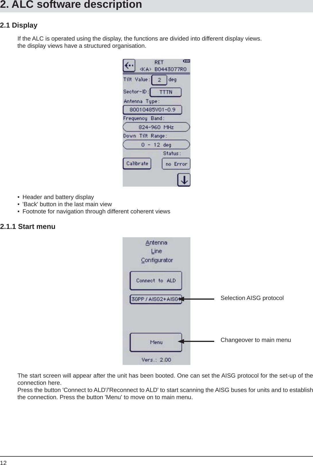 12If the ALC is operated using the display, the functions are divided into different display views.the display views have a structured organisation.2.1 Display•  Header and battery display•  &apos;Back&apos; button in the last main view•  Footnote for navigation through different coherent views2.1.1 Start menuSelection AISG protocolChangeover to main menuThe start screen will appear after the unit has been booted. One can set the AISG protocol for the set-up of the connection here. Press the button &apos;Connect to ALD&apos;/&apos;Reconnect to ALD&apos; to start scanning the AISG buses for units and to establish the connection. Press the button &apos;Menu&apos; to move on to main menu.2. ALC software description