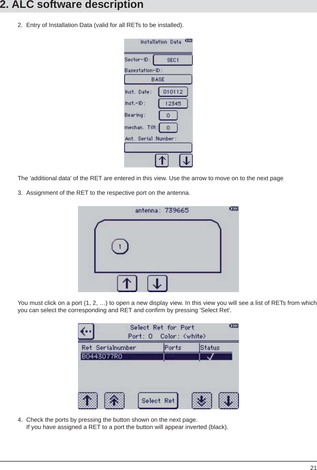 212.  Entry of Installation Data (valid for all RETs to be installed).The &apos;additional data&apos; of the RET are entered in this view. Use the arrow to move on to the next page3.  Assignment of the RET to the respective port on the antenna.You must click on a port (1, 2, …) to open a new display view. In this view you will see a list of RETs from which  you can select the corresponding and RET and conﬁ rm by pressing &apos;Select Ret&apos;.4.  Check the ports by pressing the button shown on the next page.  If you have assigned a RET to a port the button will appear inverted (black).2. ALC software description