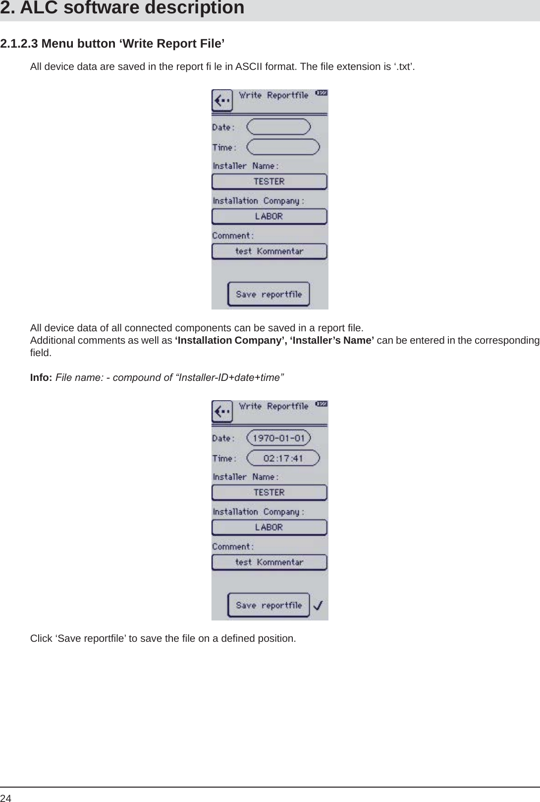 242.1.2.3 Menu button ‘Write Report File’All device data are saved in the report ﬁ  le in ASCII format. The ﬁ le extension is ‘.txt’.All device data of all connected components can be saved in a report ﬁ le.Additional comments as well as ‘Installation Company’, ‘Installer’s Name’ can be entered in the corresponding ﬁ eld.Info: File name: - compound of “Installer-ID+date+time”Click ‘Save reportﬁ le’ to save the ﬁ le on a deﬁ ned position.2. ALC software description