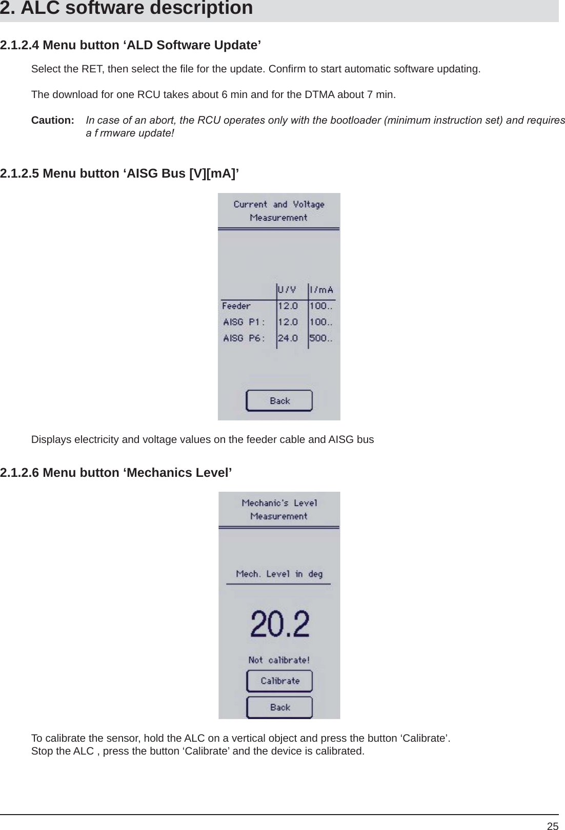 252.1.2.4 Menu button ‘ALD Software Update’Select the RET, then select the ﬁ le for the update. Conﬁ rm to start automatic software updating.The download for one RCU takes about 6 min and for the DTMA about 7 min.Caution: In case of an abort, the RCU operates only with the bootloader (minimum instruction set) and requires a f rmware update!2.1.2.5 Menu button ‘AISG Bus [V][mA]’Displays electricity and voltage values on the feeder cable and AISG bus2.1.2.6 Menu button ‘Mechanics Level’To calibrate the sensor, hold the ALC on a vertical object and press the button ‘Calibrate’. Stop the ALC , press the button ‘Calibrate’ and the device is calibrated.2. ALC software description