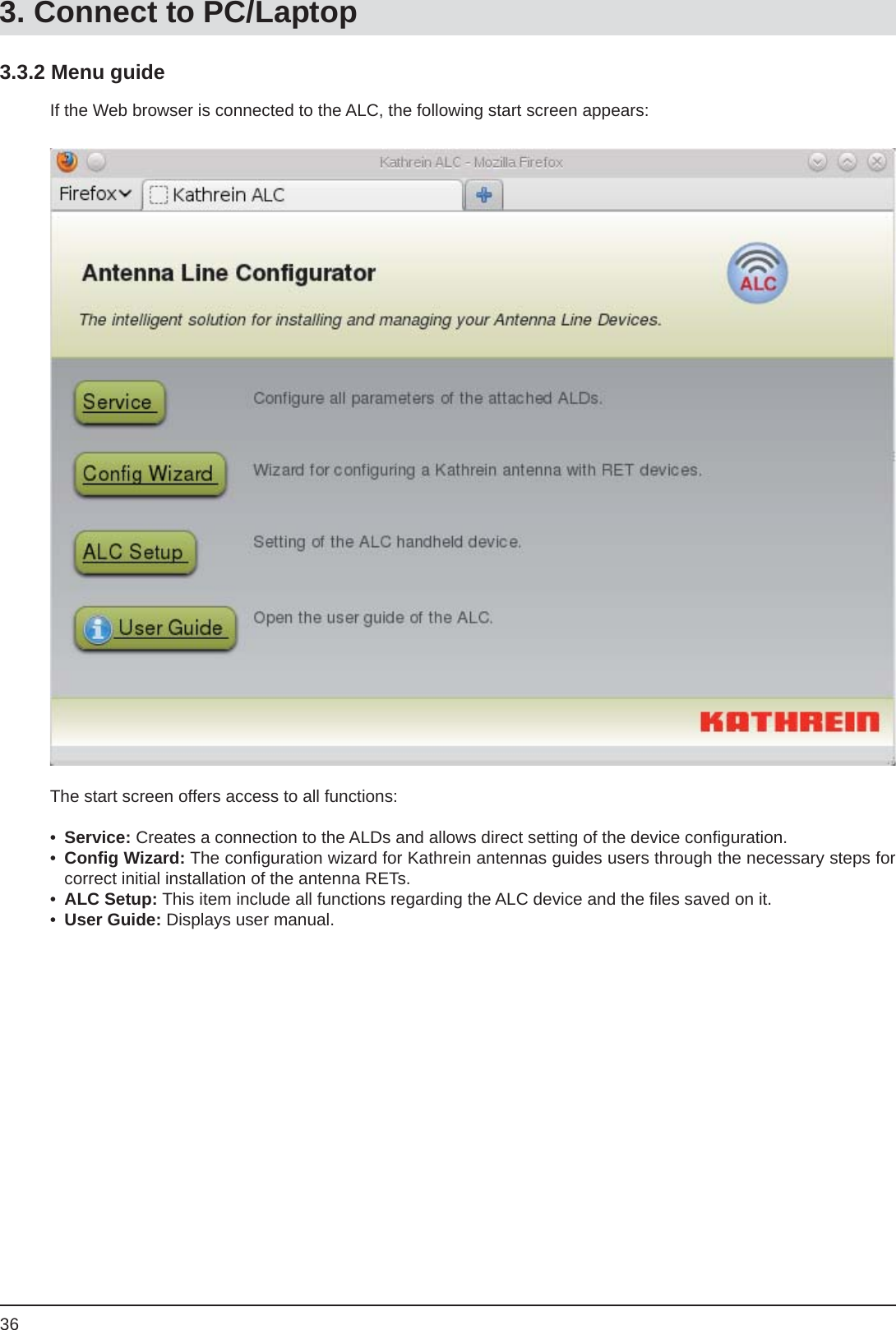 363.3.2 Menu guideIf the Web browser is connected to the ALC, the following start screen appears:The start screen offers access to all functions:•  Service: Creates a connection to the ALDs and allows direct setting of the device conﬁ guration.•  Conﬁ g Wizard: The conﬁ guration wizard for Kathrein antennas guides users through the necessary steps for correct initial installation of the antenna RETs.•  ALC Setup: This item include all functions regarding the ALC device and the ﬁ les saved on it.•  User Guide: Displays user manual.3. Connect to PC/Laptop