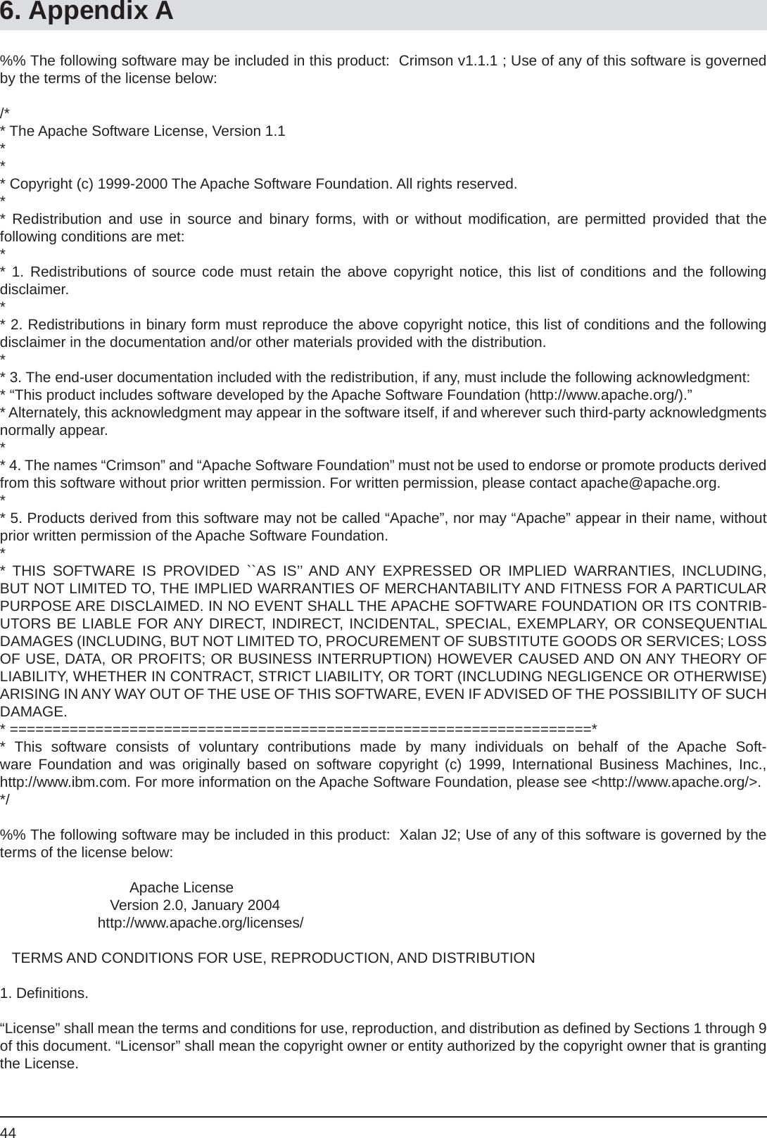 446. Appendix A%% The following software may be included in this product:  Crimson v1.1.1 ; Use of any of this software is governed by the terms of the license below:/** The Apache Software License, Version 1.1*** Copyright (c) 1999-2000 The Apache Software Foundation. All rights reserved.** Redistribution and use in source and binary forms, with or without modiﬁ cation, are permitted provided that thefollowing conditions are met:** 1. Redistributions of source code must retain the above copyright notice, this list of conditions and the followingdisclaimer. ** 2. Redistributions in binary form must reproduce the above copyright notice, this list of conditions and the following disclaimer in the documentation and/or other materials provided with the distribution.** 3. The end-user documentation included with the redistribution, if any, must include the following acknowledgment: * “This product includes software developed by the Apache Software Foundation (http://www.apache.org/).”* Alternately, this acknowledgment may appear in the software itself, if and wherever such third-party acknowledgments normally appear.** 4. The names “Crimson” and “Apache Software Foundation” must not be used to endorse or promote products derived from this software without prior written permission. For written permission, please contact apache@apache.org.** 5. Products derived from this software may not be called “Apache”, nor may “Apache” appear in their name, without prior written permission of the Apache Software Foundation.** THIS SOFTWARE IS PROVIDED ``AS IS’’ AND ANY EXPRESSED OR IMPLIED WARRANTIES, INCLUDING, BUT NOT LIMITED TO, THE IMPLIED WARRANTIES OF MERCHANTABILITY AND FITNESS FOR A PARTICULARPURPOSE ARE DISCLAIMED. IN NO EVENT SHALL THE APACHE SOFTWARE FOUNDATION OR ITS CONTRIB-UTORS BE LIABLE FOR ANY DIRECT, INDIRECT, INCIDENTAL, SPECIAL, EXEMPLARY, OR CONSEQUENTIAL DAMAGES (INCLUDING, BUT NOT LIMITED TO, PROCUREMENT OF SUBSTITUTE GOODS OR SERVICES; LOSS OF USE, DATA, OR PROFITS; OR BUSINESS INTERRUPTION) HOWEVER CAUSED AND ON ANY THEORY OF LIABILITY, WHETHER IN CONTRACT, STRICT LIABILITY, OR TORT (INCLUDING NEGLIGENCE OR OTHERWISE) ARISING IN ANY WAY OUT OF THE USE OF THIS SOFTWARE, EVEN IF ADVISED OF THE POSSIBILITY OF SUCH DAMAGE.* ====================================================================** This software consists of voluntary contributions made by many individuals on behalf of the Apache Soft-ware Foundation and was originally based on software copyright (c) 1999, International Business Machines, Inc.,http://www.ibm.com. For more information on the Apache Software Foundation, please see &lt;http://www.apache.org/&gt;.*/%% The following software may be included in this product:  Xalan J2; Use of any of this software is governed by the terms of the license below:                                Apache License                           Version 2.0, January 2004                        http://www.apache.org/licenses/   TERMS AND CONDITIONS FOR USE, REPRODUCTION, AND DISTRIBUTION1. Deﬁ nitions.“License” shall mean the terms and conditions for use, reproduction, and distribution as deﬁ ned by Sections 1 through 9 of this document. “Licensor” shall mean the copyright owner or entity authorized by the copyright owner that is granting the License.