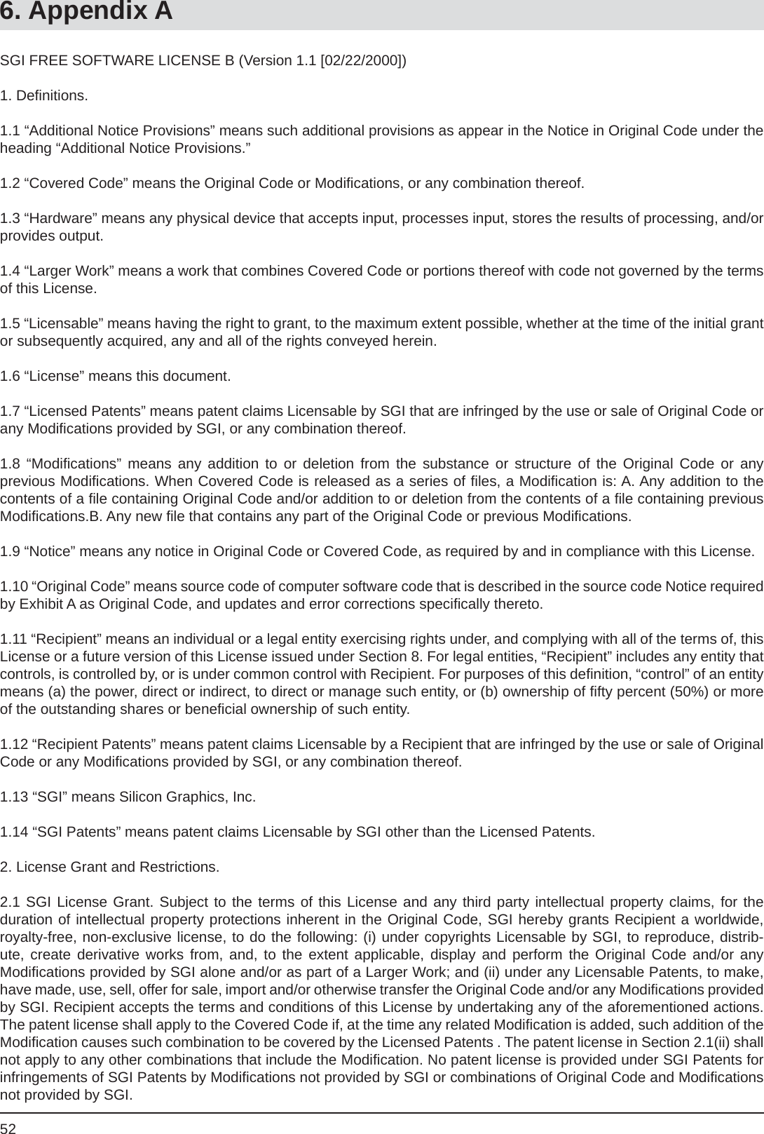 526. Appendix ASGI FREE SOFTWARE LICENSE B (Version 1.1 [02/22/2000]) 1. Deﬁ nitions.1.1 “Additional Notice Provisions” means such additional provisions as appear in the Notice in Original Code under the heading “Additional Notice Provisions.”1.2 “Covered Code” means the Original Code or Modiﬁ cations, or any combination thereof.1.3 “Hardware” means any physical device that accepts input, processes input, stores the results of processing, and/or provides output.1.4 “Larger Work” means a work that combines Covered Code or portions thereof with code not governed by the terms of this License.1.5 “Licensable” means having the right to grant, to the maximum extent possible, whether at the time of the initial grant or subsequently acquired, any and all of the rights conveyed herein.1.6 “License” means this document.1.7 “Licensed Patents” means patent claims Licensable by SGI that are infringed by the use or sale of Original Code or any Modiﬁ cations provided by SGI, or any combination thereof.1.8 “Modiﬁ cations” means any addition to or deletion from the substance or structure of the Original Code or anyprevious Modiﬁ cations. When Covered Code is released as a series of ﬁ les, a Modiﬁ cation is: A. Any addition to the contents of a ﬁ le containing Original Code and/or addition to or deletion from the contents of a ﬁ le containing previous Modiﬁ cations.B. Any new ﬁ le that contains any part of the Original Code or previous Modiﬁ cations.1.9 “Notice” means any notice in Original Code or Covered Code, as required by and in compliance with this License.1.10 “Original Code” means source code of computer software code that is described in the source code Notice required by Exhibit A as Original Code, and updates and error corrections speciﬁ cally thereto.1.11 “Recipient” means an individual or a legal entity exercising rights under, and complying with all of the terms of, this License or a future version of this License issued under Section 8. For legal entities, “Recipient” includes any entity that controls, is controlled by, or is under common control with Recipient. For purposes of this deﬁ nition, “control” of an entity means (a) the power, direct or indirect, to direct or manage such entity, or (b) ownership of ﬁ fty percent (50%) or more of the outstanding shares or beneﬁ cial ownership of such entity.1.12 “Recipient Patents” means patent claims Licensable by a Recipient that are infringed by the use or sale of Original Code or any Modiﬁ cations provided by SGI, or any combination thereof.1.13 “SGI” means Silicon Graphics, Inc.1.14 “SGI Patents” means patent claims Licensable by SGI other than the Licensed Patents.2. License Grant and Restrictions.2.1 SGI License Grant. Subject to the terms of this License and any third party intellectual property claims, for theduration of intellectual property protections inherent in the Original Code, SGI hereby grants Recipient a worldwide, royalty-free, non-exclusive license, to do the following: (i) under copyrights Licensable by SGI, to reproduce, distrib-ute, create derivative works from, and, to the extent applicable, display and perform the Original Code and/or anyModiﬁ cations provided by SGI alone and/or as part of a Larger Work; and (ii) under any Licensable Patents, to make, have made, use, sell, offer for sale, import and/or otherwise transfer the Original Code and/or any Modiﬁ cations provided by SGI. Recipient accepts the terms and conditions of this License by undertaking any of the aforementioned actions.  The patent license shall apply to the Covered Code if, at the time any related Modiﬁ cation is added, such addition of the Modiﬁ cation causes such combination to be covered by the Licensed Patents . The patent license in Section 2.1(ii) shall not apply to any other combinations that include the Modiﬁ cation. No patent license is provided under SGI Patents for infringements of SGI Patents by Modiﬁ cations not provided by SGI or combinations of Original Code and Modiﬁ cations not provided by SGI.