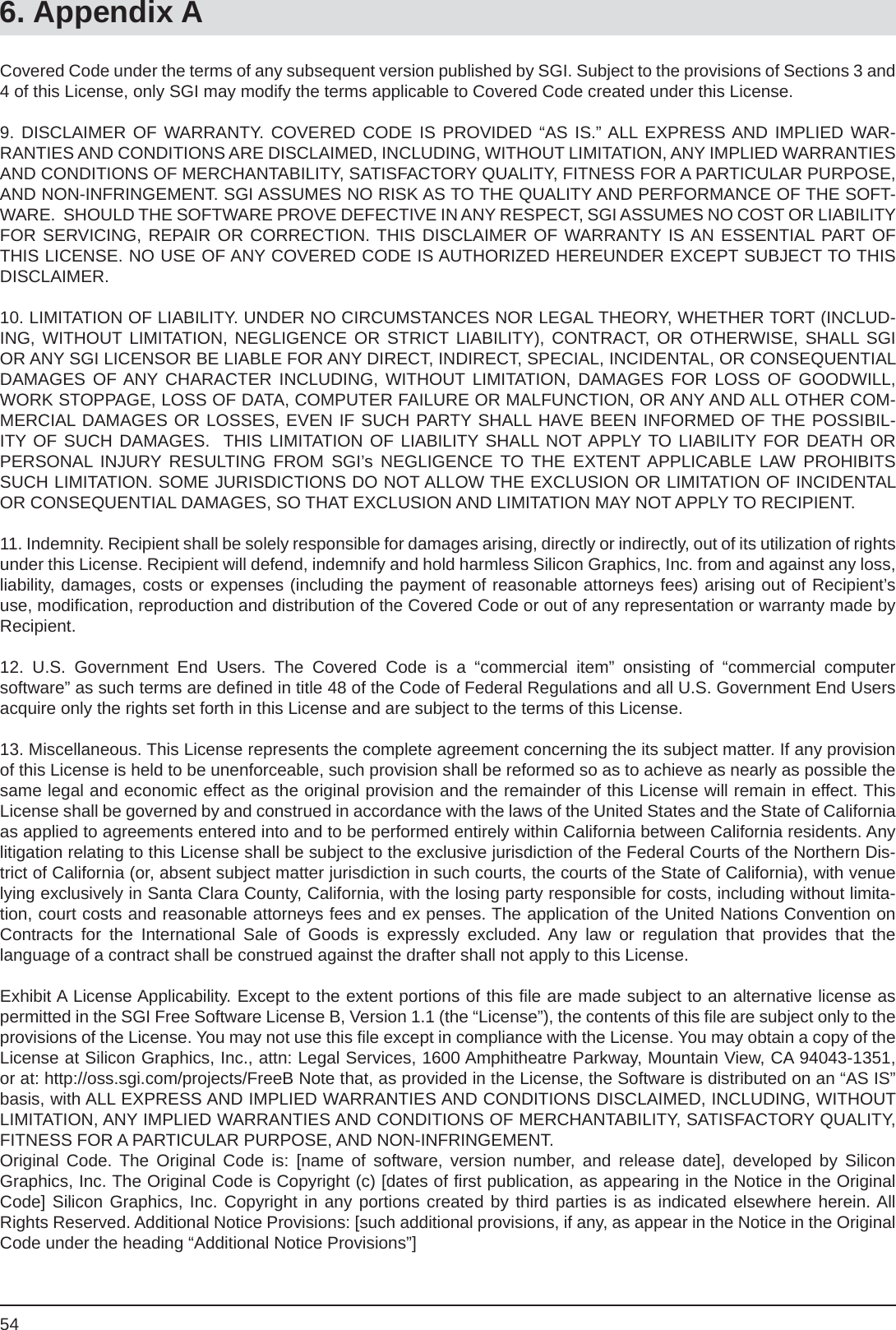 546. Appendix ACovered Code under the terms of any subsequent version published by SGI. Subject to the provisions of Sections 3 and 4 of this License, only SGI may modify the terms applicable to Covered Code created under this License.9. DISCLAIMER OF WARRANTY. COVERED CODE IS PROVIDED “AS IS.” ALL EXPRESS AND IMPLIED WAR-RANTIES AND CONDITIONS ARE DISCLAIMED, INCLUDING, WITHOUT LIMITATION, ANY IMPLIED WARRANTIES AND CONDITIONS OF MERCHANTABILITY, SATISFACTORY QUALITY, FITNESS FOR A PARTICULAR PURPOSE, AND NON-INFRINGEMENT. SGI ASSUMES NO RISK AS TO THE QUALITY AND PERFORMANCE OF THE SOFT-WARE.  SHOULD THE SOFTWARE PROVE DEFECTIVE IN ANY RESPECT, SGI ASSUMES NO COST OR LIABILITY FOR SERVICING, REPAIR OR CORRECTION. THIS DISCLAIMER OF WARRANTY IS AN ESSENTIAL PART OF THIS LICENSE. NO USE OF ANY COVERED CODE IS AUTHORIZED HEREUNDER EXCEPT SUBJECT TO THISDISCLAIMER.10. LIMITATION OF LIABILITY. UNDER NO CIRCUMSTANCES NOR LEGAL THEORY, WHETHER TORT (INCLUD-ING, WITHOUT LIMITATION, NEGLIGENCE OR STRICT LIABILITY), CONTRACT, OR OTHERWISE, SHALL SGI OR ANY SGI LICENSOR BE LIABLE FOR ANY DIRECT, INDIRECT, SPECIAL, INCIDENTAL, OR CONSEQUENTIAL DAMAGES OF ANY CHARACTER INCLUDING, WITHOUT LIMITATION, DAMAGES FOR LOSS OF GOODWILL, WORK STOPPAGE, LOSS OF DATA, COMPUTER FAILURE OR MALFUNCTION, OR ANY AND ALL OTHER COM-MERCIAL DAMAGES OR LOSSES, EVEN IF SUCH PARTY SHALL HAVE BEEN INFORMED OF THE POSSIBIL-ITY OF SUCH DAMAGES.  THIS LIMITATION OF LIABILITY SHALL NOT APPLY TO LIABILITY FOR DEATH ORPERSONAL INJURY RESULTING FROM SGI’s NEGLIGENCE TO THE EXTENT APPLICABLE LAW PROHIBITS SUCH LIMITATION. SOME JURISDICTIONS DO NOT ALLOW THE EXCLUSION OR LIMITATION OF INCIDENTAL OR CONSEQUENTIAL DAMAGES, SO THAT EXCLUSION AND LIMITATION MAY NOT APPLY TO RECIPIENT.11. Indemnity. Recipient shall be solely responsible for damages arising, directly or indirectly, out of its utilization of rights under this License. Recipient will defend, indemnify and hold harmless Silicon Graphics, Inc. from and against any loss, liability, damages, costs or expenses (including the payment of reasonable attorneys fees) arising out of Recipient’s use, modiﬁ cation, reproduction and distribution of the Covered Code or out of any representation or warranty made by Recipient.12. U.S. Government End Users. The Covered Code is a “commercial item” onsisting of “commercial computersoftware” as such terms are deﬁ ned in title 48 of the Code of Federal Regulations and all U.S. Government End Users acquire only the rights set forth in this License and are subject to the terms of this License.13. Miscellaneous. This License represents the complete agreement concerning the its subject matter. If any provision of this License is held to be unenforceable, such provision shall be reformed so as to achieve as nearly as possible the same legal and economic effect as the original provision and the remainder of this License will remain in effect. This License shall be governed by and construed in accordance with the laws of the United States and the State of California as applied to agreements entered into and to be performed entirely within California between California residents. Any litigation relating to this License shall be subject to the exclusive jurisdiction of the Federal Courts of the Northern Dis-trict of California (or, absent subject matter jurisdiction in such courts, the courts of the State of California), with venue lying exclusively in Santa Clara County, California, with the losing party responsible for costs, including without limita-tion, court costs and reasonable attorneys fees and ex penses. The application of the United Nations Convention onContracts for the International Sale of Goods is expressly excluded. Any law or regulation that provides that thelanguage of a contract shall be construed against the drafter shall not apply to this License.Exhibit A License Applicability. Except to the extent portions of this ﬁ le are made subject to an alternative license as permitted in the SGI Free Software License B, Version 1.1 (the “License”), the contents of this ﬁ le are subject only to the provisions of the License. You may not use this ﬁ le except in compliance with the License. You may obtain a copy of the License at Silicon Graphics, Inc., attn: Legal Services, 1600 Amphitheatre Parkway, Mountain View, CA 94043-1351, or at: http://oss.sgi.com/projects/FreeB Note that, as provided in the License, the Software is distributed on an “AS IS” basis, with ALL EXPRESS AND IMPLIED WARRANTIES AND CONDITIONS DISCLAIMED, INCLUDING, WITHOUT LIMITATION, ANY IMPLIED WARRANTIES AND CONDITIONS OF MERCHANTABILITY, SATISFACTORY QUALITY, FITNESS FOR A PARTICULAR PURPOSE, AND NON-INFRINGEMENT. Original Code. The Original Code is: [name of software, version number, and release date], developed by SiliconGraphics, Inc. The Original Code is Copyright (c) [dates of ﬁ rst publication, as appearing in the Notice in the Original Code] Silicon Graphics, Inc. Copyright in any portions created by third parties is as indicated elsewhere herein. All Rights Reserved. Additional Notice Provisions: [such additional provisions, if any, as appear in the Notice in the Original Code under the heading “Additional Notice Provisions”]