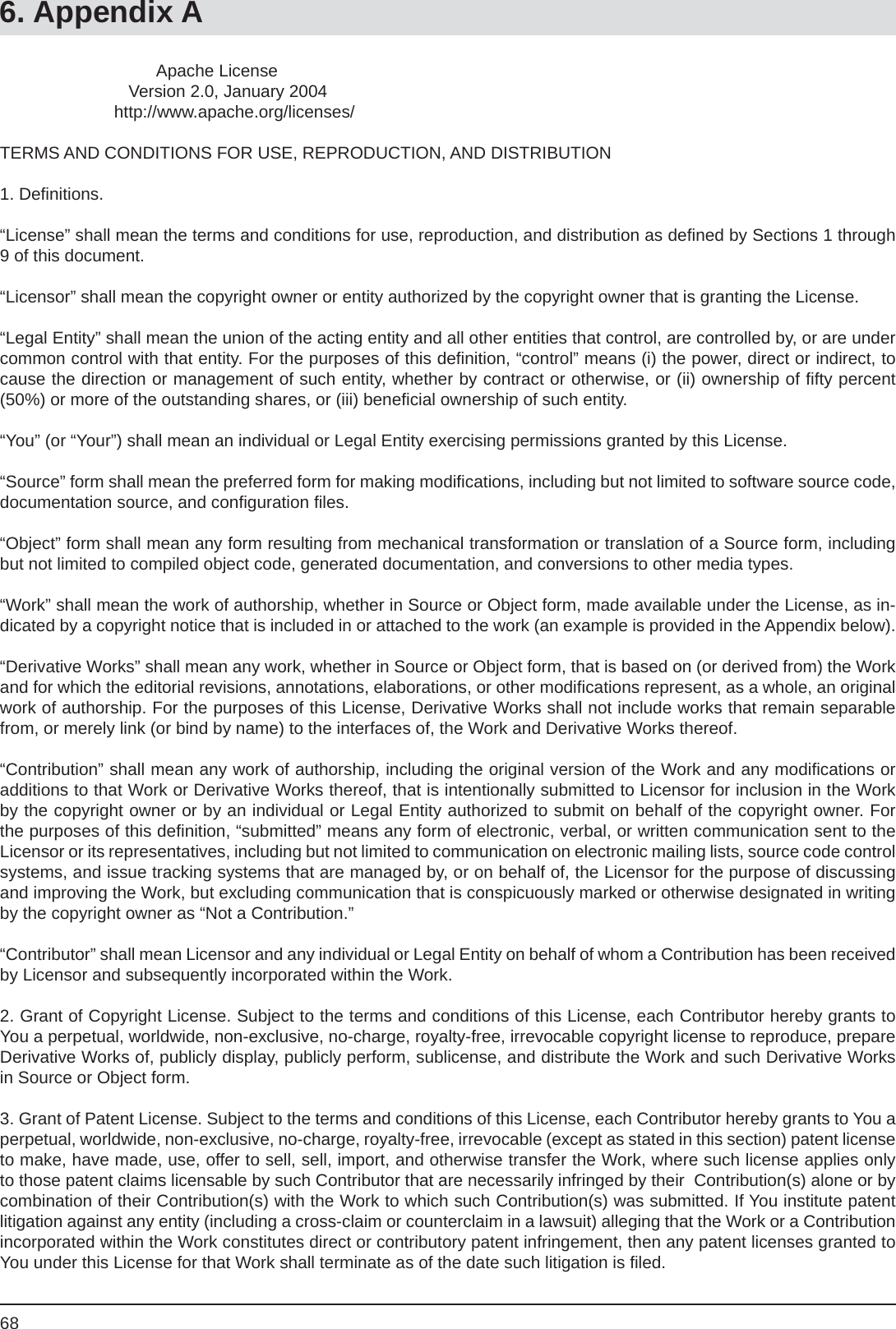 686. Appendix A                                 Apache License                           Version 2.0, January 2004                        http://www.apache.org/licenses/TERMS AND CONDITIONS FOR USE, REPRODUCTION, AND DISTRIBUTION1. Deﬁ nitions.“License” shall mean the terms and conditions for use, reproduction, and distribution as deﬁ ned by Sections 1 through 9 of this document.“Licensor” shall mean the copyright owner or entity authorized by the copyright owner that is granting the License.“Legal Entity” shall mean the union of the acting entity and all other entities that control, are controlled by, or are under common control with that entity. For the purposes of this deﬁ nition, “control” means (i) the power, direct or indirect, to cause the direction or management of such entity, whether by contract or otherwise, or (ii) ownership of ﬁ fty percent (50%) or more of the outstanding shares, or (iii) beneﬁ cial ownership of such entity.“You” (or “Your”) shall mean an individual or Legal Entity exercising permissions granted by this License.“Source” form shall mean the preferred form for making modiﬁ cations, including but not limited to software source code, documentation source, and conﬁ guration ﬁ les.“Object” form shall mean any form resulting from mechanical transformation or translation of a Source form, including but not limited to compiled object code, generated documentation, and conversions to other media types.“Work” shall mean the work of authorship, whether in Source or Object form, made available under the License, as in-dicated by a copyright notice that is included in or attached to the work (an example is provided in the Appendix below).“Derivative Works” shall mean any work, whether in Source or Object form, that is based on (or derived from) the Work and for which the editorial revisions, annotations, elaborations, or other modiﬁ cations represent, as a whole, an original work of authorship. For the purposes of this License, Derivative Works shall not include works that remain separable from, or merely link (or bind by name) to the interfaces of, the Work and Derivative Works thereof.“Contribution” shall mean any work of authorship, including the original version of the Work and any modiﬁ cations or additions to that Work or Derivative Works thereof, that is intentionally submitted to Licensor for inclusion in the Work by the copyright owner or by an individual or Legal Entity authorized to submit on behalf of the copyright owner. For the purposes of this deﬁ nition, “submitted” means any form of electronic, verbal, or written communication sent to the Licensor or its representatives, including but not limited to communication on electronic mailing lists, source code control systems, and issue tracking systems that are managed by, or on behalf of, the Licensor for the purpose of discussing and improving the Work, but excluding communication that is conspicuously marked or otherwise designated in writing by the copyright owner as “Not a Contribution.”“Contributor” shall mean Licensor and any individual or Legal Entity on behalf of whom a Contribution has been received by Licensor and subsequently incorporated within the Work.2. Grant of Copyright License. Subject to the terms and conditions of this License, each Contributor hereby grants to You a perpetual, worldwide, non-exclusive, no-charge, royalty-free, irrevocable copyright license to reproduce, prepare Derivative Works of, publicly display, publicly perform, sublicense, and distribute the Work and such Derivative Works in Source or Object form.3. Grant of Patent License. Subject to the terms and conditions of this License, each Contributor hereby grants to You a perpetual, worldwide, non-exclusive, no-charge, royalty-free, irrevocable (except as stated in this section) patent license to make, have made, use, offer to sell, sell, import, and otherwise transfer the Work, where such license applies only to those patent claims licensable by such Contributor that are necessarily infringed by their  Contribution(s) alone or by        combination of their Contribution(s) with the Work to which such Contribution(s) was submitted. If You institute patent litigation against any entity (including a cross-claim or counterclaim in a lawsuit) alleging that the Work or a Contribution incorporated within the Work constitutes direct or contributory patent infringement, then any patent licenses granted to You under this License for that Work shall terminate as of the date such litigation is ﬁ led.