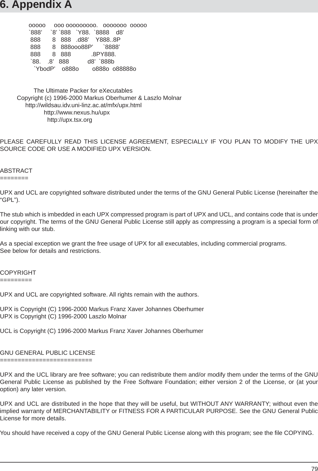 796. Appendix A                 ooooo     ooo ooooooooo.   ooooooo  ooooo                 `888’     `8’ `888   `Y88.  `8888    d8’                  888       8   888   .d88’    Y888..8P                  888       8   888ooo88P’      `8888’                  888       8   888            .8PY888.                  `88.    .8’   888           d8’  `888b                    `YbodP’    o888o        o888o  o88888o                    The Ultimate Packer for eXecutables          Copyright (c) 1996-2000 Markus Oberhumer &amp; Laszlo Molnar               http://wildsau.idv.uni-linz.ac.at/mfx/upx.html                          http://www.nexus.hu/upx                            http://upx.tsx.orgPLEASE CAREFULLY READ THIS LICENSE AGREEMENT, ESPECIALLY IF YOU PLAN TO MODIFY THE UPX SOURCE CODE OR USE A MODIFIED UPX VERSION.ABSTRACT========UPX and UCL are copyrighted software distributed under the terms of the GNU General Public License (hereinafter the “GPL”).The stub which is imbedded in each UPX compressed program is part of UPX and UCL, and contains code that is under our copyright. The terms of the GNU General Public License still apply as compressing a program is a special form of linking with our stub.As a special exception we grant the free usage of UPX for all executables, including commercial programs.See below for details and restrictions.COPYRIGHT=========UPX and UCL are copyrighted software. All rights remain with the authors.UPX is Copyright (C) 1996-2000 Markus Franz Xaver Johannes OberhumerUPX is Copyright (C) 1996-2000 Laszlo MolnarUCL is Copyright (C) 1996-2000 Markus Franz Xaver Johannes OberhumerGNU GENERAL PUBLIC LICENSE==========================UPX and the UCL library are free software; you can redistribute them and/or modify them under the terms of the GNU General Public License as published by the Free Software Foundation; either version 2 of the License, or (at youroption) any later version.UPX and UCL are distributed in the hope that they will be useful, but WITHOUT ANY WARRANTY; without even the implied warranty of MERCHANTABILITY or FITNESS FOR A PARTICULAR PURPOSE. See the GNU General Public License for more details.You should have received a copy of the GNU General Public License along with this program; see the ﬁ le COPYING.