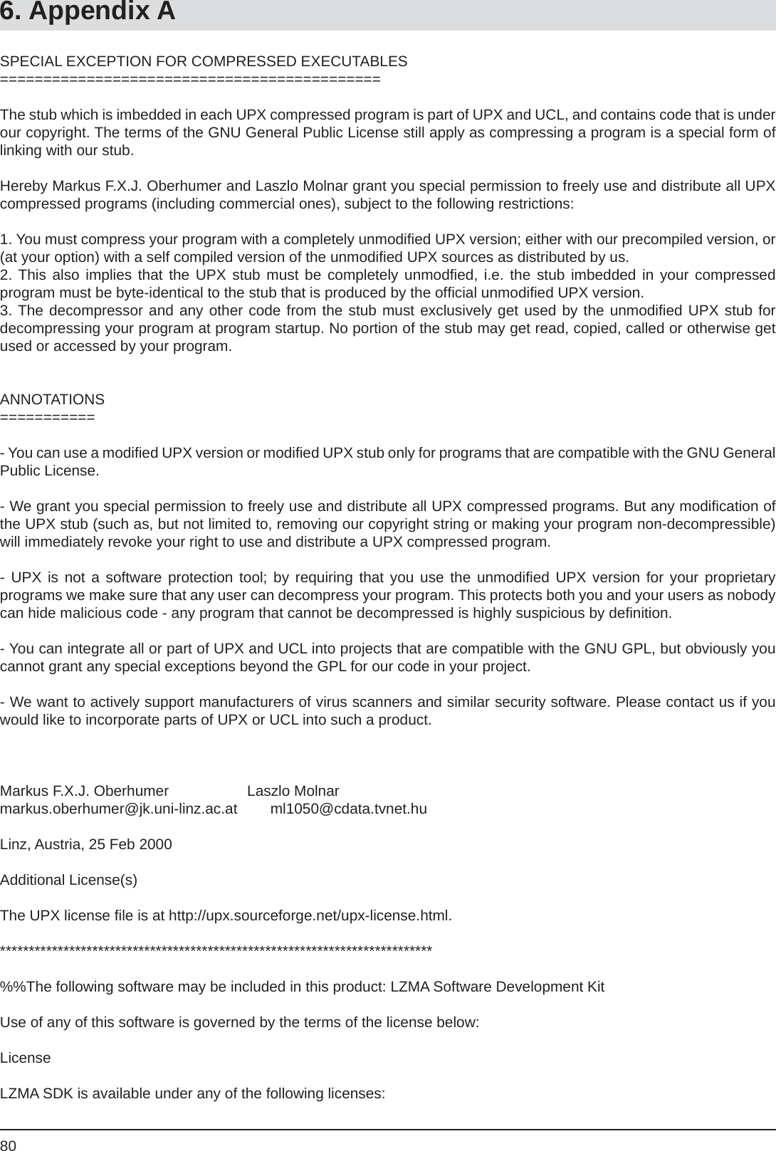 806. Appendix ASPECIAL EXCEPTION FOR COMPRESSED EXECUTABLES============================================The stub which is imbedded in each UPX compressed program is part of UPX and UCL, and contains code that is under our copyright. The terms of the GNU General Public License still apply as compressing a program is a special form of linking with our stub.Hereby Markus F.X.J. Oberhumer and Laszlo Molnar grant you special permission to freely use and distribute all UPX compressed programs (including commercial ones), subject to the following restrictions:1. You must compress your program with a completely unmodiﬁ ed UPX version; either with our precompiled version, or (at your option) with a self compiled version of the unmodiﬁ ed UPX sources as distributed by us.2. This also implies that the UPX stub must be completely unmodﬁ ed, i.e. the stub imbedded in your compressedprogram must be byte-identical to the stub that is produced by the ofﬁ cial unmodiﬁ ed UPX version.3. The decompressor and any other code from the stub must exclusively get used by the unmodiﬁ ed UPX stub fordecompressing your program at program startup. No portion of the stub may get read, copied, called or otherwise get used or accessed by your program.ANNOTATIONS===========- You can use a modiﬁ ed UPX version or modiﬁ ed UPX stub only for programs that are compatible with the GNU General Public License.- We grant you special permission to freely use and distribute all UPX compressed programs. But any modiﬁ cation of the UPX stub (such as, but not limited to, removing our copyright string or making your program non-decompressible) will immediately revoke your right to use and distribute a UPX compressed program.- UPX is not a software protection tool; by requiring that you use the unmodiﬁ ed UPX version for your proprietaryprograms we make sure that any user can decompress your program. This protects both you and your users as nobody can hide malicious code - any program that cannot be decompressed is highly suspicious by deﬁ nition.- You can integrate all or part of UPX and UCL into projects that are compatible with the GNU GPL, but obviously you cannot grant any special exceptions beyond the GPL for our code in your project.- We want to actively support manufacturers of virus scanners and similar security software. Please contact us if you would like to incorporate parts of UPX or UCL into such a product.Markus F.X.J. Oberhumer                   Laszlo Molnarmarkus.oberhumer@jk.uni-linz.ac.at        ml1050@cdata.tvnet.huLinz, Austria, 25 Feb 2000Additional License(s)The UPX license ﬁ le is at http://upx.sourceforge.net/upx-license.html.***************************************************************************%%The following software may be included in this product: LZMA Software Development KitUse of any of this software is governed by the terms of the license below:LicenseLZMA SDK is available under any of the following licenses: