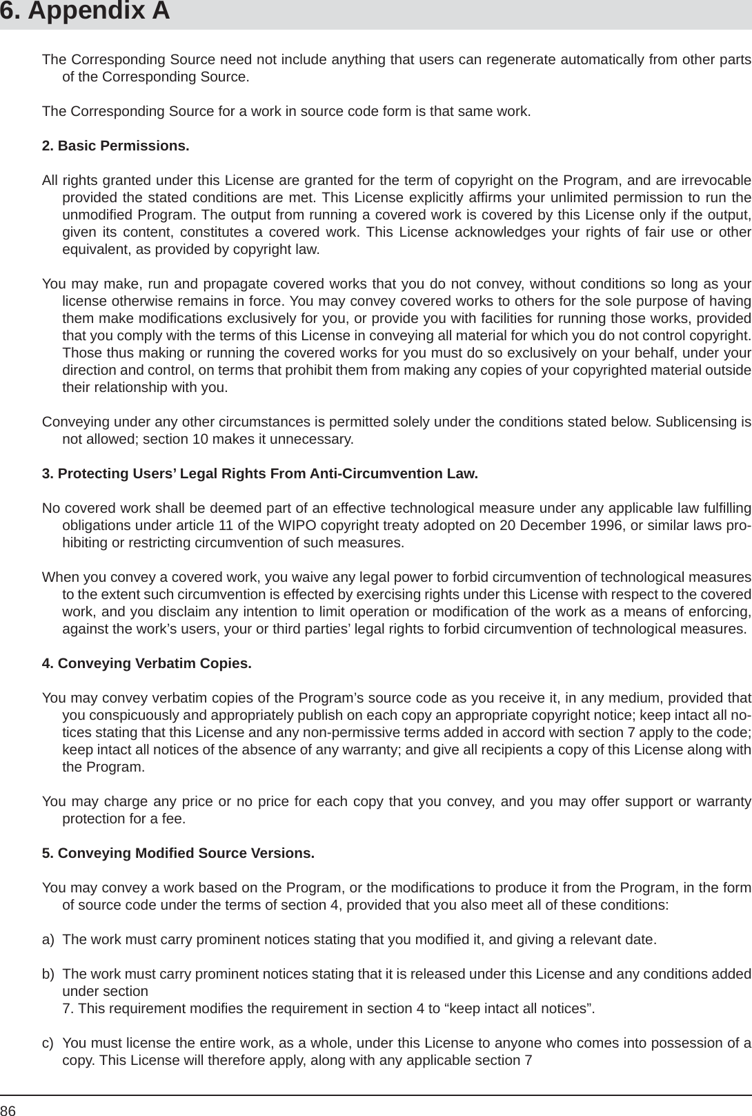 866. Appendix AThe Corresponding Source need not include anything that users can regenerate automatically from other parts of the Corresponding Source.The Corresponding Source for a work in source code form is that same work.2. Basic Permissions.All rights granted under this License are granted for the term of copyright on the Program, and are irrevocable provided the stated conditions are met. This License explicitly afﬁ rms your unlimited permission to run theunmodiﬁ ed Program. The output from running a covered work is covered by this License only if the output, given its content, constitutes a covered work. This License acknowledges your rights of fair use or other equivalent, as provided by copyright law.You may make, run and propagate covered works that you do not convey, without conditions so long as your license otherwise remains in force. You may convey covered works to others for the sole purpose of having them make modiﬁ cations exclusively for you, or provide you with facilities for running those works, provided that you comply with the terms of this License in conveying all material for which you do not control copyright. Those thus making or running the covered works for you must do so exclusively on your behalf, under your direction and control, on terms that prohibit them from making any copies of your copyrighted material outside their relationship with you.Conveying under any other circumstances is permitted solely under the conditions stated below. Sublicensing is not allowed; section 10 makes it unnecessary.3. Protecting Users’ Legal Rights From Anti-Circumvention Law.No covered work shall be deemed part of an effective technological measure under any applicable law fulﬁ lling obligations under article 11 of the WIPO copyright treaty adopted on 20 December 1996, or similar laws pro-hibiting or restricting circumvention of such measures.When you convey a covered work, you waive any legal power to forbid circumvention of technological measures to the extent such circumvention is effected by exercising rights under this License with respect to the covered work, and you disclaim any intention to limit operation or modiﬁ cation of the work as a means of enforcing, against the work’s users, your or third parties’ legal rights to forbid circumvention of technological measures.4. Conveying Verbatim Copies.You may convey verbatim copies of the Program’s source code as you receive it, in any medium, provided that you conspicuously and appropriately publish on each copy an appropriate copyright notice; keep intact all no-tices stating that this License and any non-permissive terms added in accord with section 7 apply to the code; keep intact all notices of the absence of any warranty; and give all recipients a copy of this License along with the Program.You may charge any price or no price for each copy that you convey, and you may offer support or warrantyprotection for a fee.5. Conveying Modiﬁ ed Source Versions.You may convey a work based on the Program, or the modiﬁ cations to produce it from the Program, in the form of source code under the terms of section 4, provided that you also meet all of these conditions:a)  The work must carry prominent notices stating that you modiﬁ ed it, and giving a relevant date.b)  The work must carry prominent notices stating that it is released under this License and any conditions added under section  7. This requirement modiﬁ es the requirement in section 4 to “keep intact all notices”.c)  You must license the entire work, as a whole, under this License to anyone who comes into possession of a copy. This License will therefore apply, along with any applicable section 7