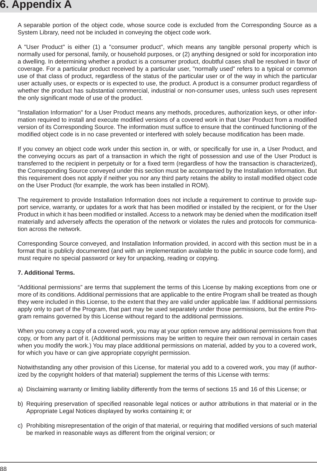 886. Appendix AA separable portion of the object code, whose source code is excluded from the Corresponding Source as a System Library, need not be included in conveying the object code work.A &quot;User Product&quot; is either (1) a &quot;consumer product&quot;, which means any tangible personal property which isnormally used for personal, family, or household purposes, or (2) anything designed or sold for incorporation into a dwelling. In determining whether a product is a consumer product, doubtful cases shall be resolved in favor of coverage. For a particular product received by a particular user, &quot;normally used&quot; refers to a typical or common use of that class of product, regardless of the status of the particular user or of the way in which the particular user actually uses, or expects or is expected to use, the product. A product is a consumer product regardless of whether the product has substantial commercial, industrial or non-consumer uses, unless such uses represent the only signiﬁ cant mode of use of the product.&quot;Installation Information&quot; for a User Product means any methods, procedures, authorization keys, or other infor-mation required to install and execute modiﬁ ed versions of a covered work in that User Product from a modiﬁ ed version of its Corresponding Source. The information must sufﬁ ce to ensure that the continued functioning of the modiﬁ ed object code is in no case prevented or interfered with solely because modiﬁ cation has been made.If you convey an object code work under this section in, or with, or speciﬁ cally for use in, a User Product, and the conveying occurs as part of a transaction in which the right of possession and use of the User Product is transferred to the recipient in perpetuity or for a ﬁ xed term (regardless of how the transaction is characterized), the Corresponding Source conveyed under this section must be accompanied by the Installation Information. But this requirement does not apply if neither you nor any third party retains the ability to install modiﬁ ed object code on the User Product (for example, the work has been installed in ROM).The requirement to provide Installation Information does not include a requirement to continue to provide sup-port service, warranty, or updates for a work that has been modiﬁ ed or installed by the recipient, or for the User Product in which it has been modiﬁ ed or installed. Access to a network may be denied when the modiﬁ cation itself materially and adversely affects the operation of the network or violates the rules and protocols for communica-tion across the network.Corresponding Source conveyed, and Installation Information provided, in accord with this section must be in a format that is publicly documented (and with an implementation available to the public in source code form), and must require no special password or key for unpacking, reading or copying.7. Additional Terms.“Additional permissions” are terms that supplement the terms of this License by making exceptions from one or more of its conditions. Additional permissions that are applicable to the entire Program shall be treated as though they were included in this License, to the extent that they are valid under applicable law. If additional permissionsapply only to part of the Program, that part may be used separately under those permissions, but the entire Pro-gram remains governed by this License without regard to the additional permissions.When you convey a copy of a covered work, you may at your option remove any additional permissions from that copy, or from any part of it. (Additional permissions may be written to require their own removal in certain cases when you modify the work.) You may place additional permissions on material, added by you to a covered work,for which you have or can give appropriate copyright permission.Notwithstanding any other provision of this License, for material you add to a covered work, you may (if author-ized by the copyright holders of that material) supplement the terms of this License with terms:a)  Disclaiming warranty or limiting liability differently from the terms of sections 15 and 16 of this License; orb)  Requiring preservation of speciﬁ ed reasonable legal notices or author attributions in that material or in theAppropriate Legal Notices displayed by works containing it; orc)  Prohibiting misrepresentation of the origin of that material, or requiring that modiﬁ ed versions of such material be marked in reasonable ways as different from the original version; or