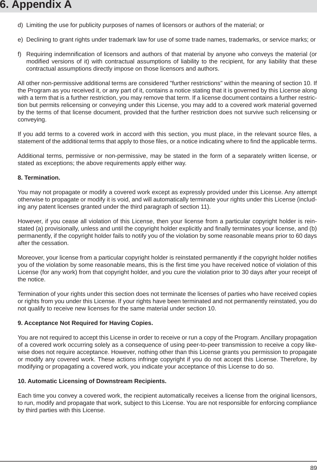 896. Appendix Ad)  Limiting the use for publicity purposes of names of licensors or authors of the material; or e)  Declining to grant rights under trademark law for use of some trade names, trademarks, or service marks; or f) Requiring indemniﬁ cation of licensors and authors of that material by anyone who conveys the material (or modiﬁ ed versions of it) with contractual assumptions of liability to the recipient, for any liability that thesecontractual assumptions directly impose on those licensors and authors.All other non-permissive additional terms are considered &quot;further restrictions&quot; within the meaning of section 10. If the Program as you received it, or any part of it, contains a notice stating that it is governed by this License along with a term that is a further restriction, you may remove that term. If a license document contains a further restric-tion but permits relicensing or conveying under this License, you may add to a covered work material governed by the terms of that license document, provided that the further restriction does not survive such relicensing or conveying.If you add terms to a covered work in accord with this section, you must place, in the relevant source ﬁ les, a statement of the additional terms that apply to those ﬁ les, or a notice indicating where to ﬁ nd the applicable terms.Additional terms, permissive or non-permissive, may be stated in the form of a separately written license, or stated as exceptions; the above requirements apply either way.8. Termination.You may not propagate or modify a covered work except as expressly provided under this License. Any attempt otherwise to propagate or modify it is void, and will automatically terminate your rights under this License (includ-ing any patent licenses granted under the third paragraph of section 11).However, if you cease all violation of this License, then your license from a particular copyright holder is rein-stated (a) provisionally, unless and until the copyright holder explicitly and ﬁ nally terminates your license, and (b) permanently, if the copyright holder fails to notify you of the violation by some reasonable means prior to 60 days after the cessation.Moreover, your license from a particular copyright holder is reinstated permanently if the copyright holder notiﬁ es you of the violation by some reasonable means, this is the ﬁ rst time you have received notice of violation of this License (for any work) from that copyright holder, and you cure the violation prior to 30 days after your receipt of the notice.Termination of your rights under this section does not terminate the licenses of parties who have received copies or rights from you under this License. If your rights have been terminated and not permanently reinstated, you do not qualify to receive new licenses for the same material under section 10.9. Acceptance Not Required for Having Copies.You are not required to accept this License in order to receive or run a copy of the Program. Ancillary propagation of a covered work occurring solely as a consequence of using peer-to-peer transmission to receive a copy like-wise does not require acceptance. However, nothing other than this License grants you permission to propagate or modify any covered work. These actions infringe copyright if you do not accept this License. Therefore, by modifying or propagating a covered work, you indicate your acceptance of this License to do so.10. Automatic Licensing of Downstream Recipients.Each time you convey a covered work, the recipient automatically receives a license from the original licensors, to run, modify and propagate that work, subject to this License. You are not responsible for enforcing compliance by third parties with this License.