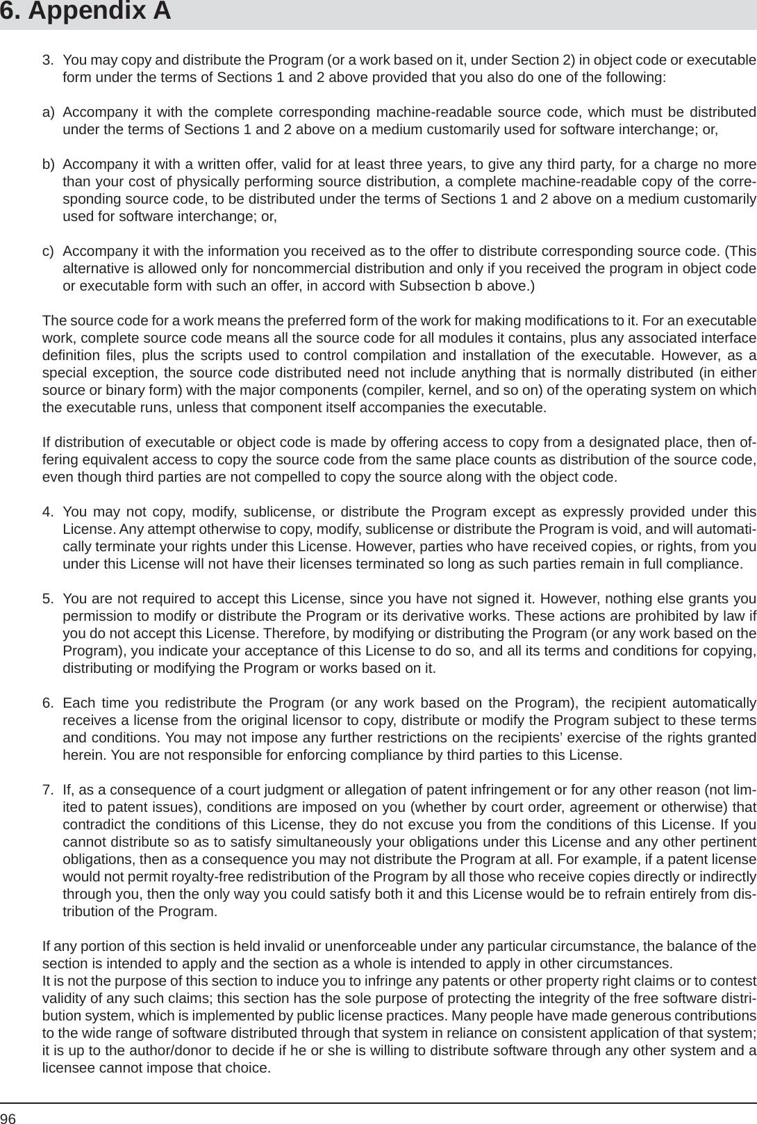 966. Appendix A3.  You may copy and distribute the Program (or a work based on it, under Section 2) in object code or executable form under the terms of Sections 1 and 2 above provided that you also do one of the following:a) Accompany it with the complete corresponding machine-readable source code, which must be distributed under the terms of Sections 1 and 2 above on a medium customarily used for software interchange; or,b)  Accompany it with a written offer, valid for at least three years, to give any third party, for a charge no more than your cost of physically performing source distribution, a complete machine-readable copy of the corre-sponding source code, to be distributed under the terms of Sections 1 and 2 above on a medium customarily used for software interchange; or,c)  Accompany it with the information you received as to the offer to distribute corresponding source code. (This alternative is allowed only for noncommercial distribution and only if you received the program in object code or executable form with such an offer, in accord with Subsection b above.)The source code for a work means the preferred form of the work for making modiﬁ cations to it. For an executable work, complete source code means all the source code for all modules it contains, plus any associated interface deﬁ nition  ﬁ les, plus the scripts used to control compilation and installation of the executable. However, as aspecial exception, the source code distributed need not include anything that is normally distributed (in either source or binary form) with the major components (compiler, kernel, and so on) of the operating system on which the executable runs, unless that component itself accompanies the executable.If distribution of executable or object code is made by offering access to copy from a designated place, then of-fering equivalent access to copy the source code from the same place counts as distribution of the source code, even though third parties are not compelled to copy the source along with the object code.4.  You may not copy, modify, sublicense, or distribute the Program except as expressly provided under thisLicense. Any attempt otherwise to copy, modify, sublicense or distribute the Program is void, and will automati-cally terminate your rights under this License. However, parties who have received copies, or rights, from you under this License will not have their licenses terminated so long as such parties remain in full compliance.5.  You are not required to accept this License, since you have not signed it. However, nothing else grants you permission to modify or distribute the Program or its derivative works. These actions are prohibited by law if you do not accept this License. Therefore, by modifying or distributing the Program (or any work based on the Program), you indicate your acceptance of this License to do so, and all its terms and conditions for copying, distributing or modifying the Program or works based on it.6.  Each time you redistribute the Program (or any work based on the Program), the recipient automaticallyreceives a license from the original licensor to copy, distribute or modify the Program subject to these terms and conditions. You may not impose any further restrictions on the recipients’ exercise of the rights granted herein. You are not responsible for enforcing compliance by third parties to this License.7.  If, as a consequence of a court judgment or allegation of patent infringement or for any other reason (not lim-ited to patent issues), conditions are imposed on you (whether by court order, agreement or otherwise) that contradict the conditions of this License, they do not excuse you from the conditions of this License. If you cannot distribute so as to satisfy simultaneously your obligations under this License and any other pertinent obligations, then as a consequence you may not distribute the Program at all. For example, if a patent license would not permit royalty-free redistribution of the Program by all those who receive copies directly or indirectly through you, then the only way you could satisfy both it and this License would be to refrain entirely from dis-tribution of the Program.If any portion of this section is held invalid or unenforceable under any particular circumstance, the balance of the section is intended to apply and the section as a whole is intended to apply in other circumstances.It is not the purpose of this section to induce you to infringe any patents or other property right claims or to contest validity of any such claims; this section has the sole purpose of protecting the integrity of the free software distri-bution system, which is implemented by public license practices. Many people have made generous contributions to the wide range of software distributed through that system in reliance on consistent application of that system; it is up to the author/donor to decide if he or she is willing to distribute software through any other system and a licensee cannot impose that choice.
