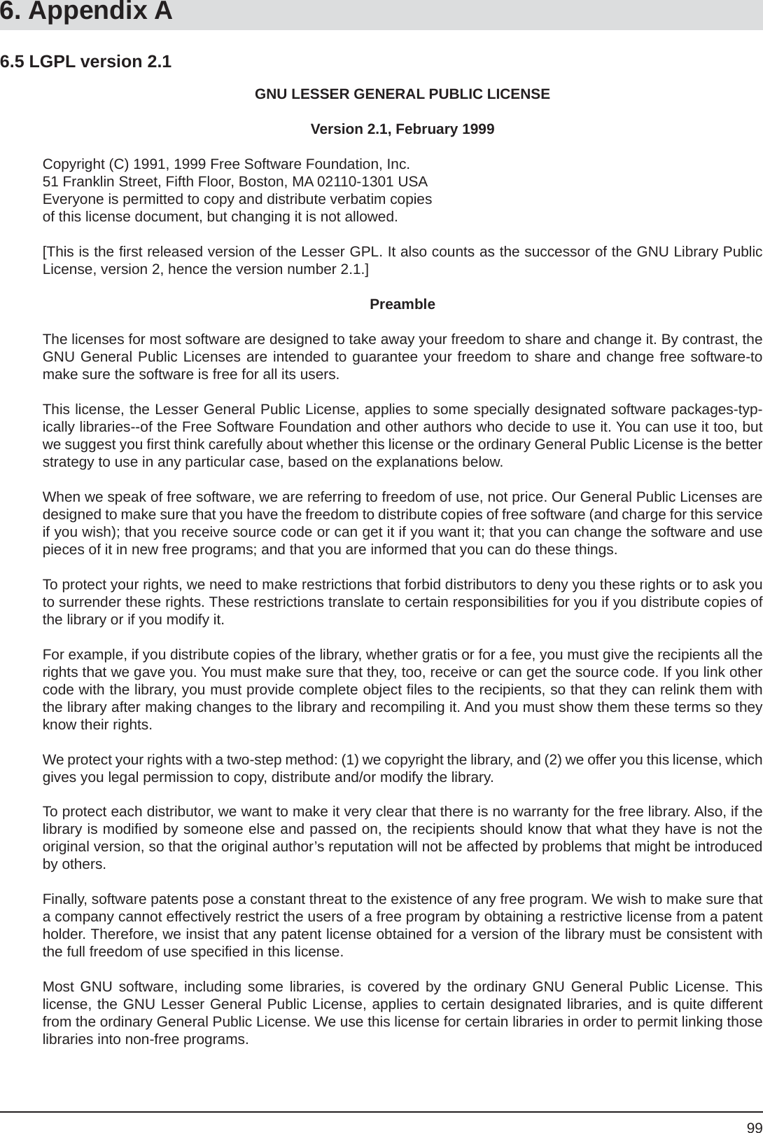 996. Appendix AGNU LESSER GENERAL PUBLIC LICENSEVersion 2.1, February 1999Copyright (C) 1991, 1999 Free Software Foundation, Inc.51 Franklin Street, Fifth Floor, Boston, MA 02110-1301 USAEveryone is permitted to copy and distribute verbatim copiesof this license document, but changing it is not allowed.[This is the ﬁ rst released version of the Lesser GPL. It also counts as the successor of the GNU Library Public License, version 2, hence the version number 2.1.]PreambleThe licenses for most software are designed to take away your freedom to share and change it. By contrast, the GNU General Public Licenses are intended to guarantee your freedom to share and change free software-to make sure the software is free for all its users.This license, the Lesser General Public License, applies to some specially designated software packages-typ-ically libraries--of the Free Software Foundation and other authors who decide to use it. You can use it too, but we suggest you ﬁ rst think carefully about whether this license or the ordinary General Public License is the better strategy to use in any particular case, based on the explanations below.When we speak of free software, we are referring to freedom of use, not price. Our General Public Licenses are designed to make sure that you have the freedom to distribute copies of free software (and charge for this service if you wish); that you receive source code or can get it if you want it; that you can change the software and use pieces of it in new free programs; and that you are informed that you can do these things.To protect your rights, we need to make restrictions that forbid distributors to deny you these rights or to ask you to surrender these rights. These restrictions translate to certain responsibilities for you if you distribute copies of the library or if you modify it.For example, if you distribute copies of the library, whether gratis or for a fee, you must give the recipients all the rights that we gave you. You must make sure that they, too, receive or can get the source code. If you link other code with the library, you must provide complete object ﬁ les to the recipients, so that they can relink them with the library after making changes to the library and recompiling it. And you must show them these terms so they know their rights.We protect your rights with a two-step method: (1) we copyright the library, and (2) we offer you this license, which gives you legal permission to copy, distribute and/or modify the library.To protect each distributor, we want to make it very clear that there is no warranty for the free library. Also, if the library is modiﬁ ed by someone else and passed on, the recipients should know that what they have is not the original version, so that the original author’s reputation will not be affected by problems that might be introduced by others.Finally, software patents pose a constant threat to the existence of any free program. We wish to make sure that a company cannot effectively restrict the users of a free program by obtaining a restrictive license from a patent holder. Therefore, we insist that any patent license obtained for a version of the library must be consistent with the full freedom of use speciﬁ ed in this license.Most GNU software, including some libraries, is covered by the ordinary GNU General Public License. Thislicense, the GNU Lesser General Public License, applies to certain designated libraries, and is quite different from the ordinary General Public License. We use this license for certain libraries in order to permit linking those libraries into non-free programs.6.5 LGPL version 2.1