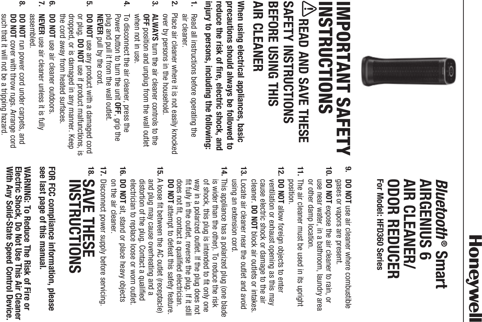IMPORTANT SAFETY INSTRUCTIONS     READ AND SAVE THESE SAFETY INSTRUCTIONS BEFORE USING THIS  AIR CLEANERWhen using electrical appliances, basic precautions should always be followed to reduce the risk of fire, electric shock, and injury to persons, including the following:1.   Read all instructions before operating the  air cleaner.2.  Place air cleaner where it is not easily knocked over by persons in the household.3.   ALWAYS turn the air cleaner controls to the OFF position and unplug from the wall outlet when not in use.4.   To disconnect the air cleaner, press the  Power button to turn the unit OFF, grip the plug and pull it from the wall outlet.  NEVER pull by the cord.5.   DO NOT use any product with a damaged cord or plug. DO NOT use if product malfunctions, is dropped, or is damaged in any manner. Keep the cord away from heated surfaces.6.   DO NOT use air cleaner outdoors.7.   NEVER use air cleaner unless it is fully assembled.8.   DO NOT run power cord under carpets, and  DO NOT cover with throw rugs. Arrange cord such that it will not be a tripping hazard.9.   DO NOT use air cleaner where combustible  gases or vapors are present.10.  DO NOT expose the air cleaner to rain, or  use near water, in a bathroom, laundry area  or other damp location.11.  The air cleaner must be used in its upright position.12.  DO NOT allow foreign objects to enter ventilation or exhaust opening as this may cause electric shock or damage to the air cleaner. DO NOT block air outlets or intakes.13.  Locate air cleaner near the outlet and avoid using an extension cord.14. This appliance has a polarized plug (one blade is wider than the other). To reduce the risk of shock, this plug is intended to fit only one way in a polarized outlet. If the plug does not fit fully in the outlet, reverse the plug. If it still does not fit, contact a qualified electrician.  DO NOT attempt to defeat this safety feature.15.  A loose fit between the AC outlet (receptacle) and plug may cause overheating and a distortion of the plug. Contact a qualified electrician to replace loose or worn outlet.16.  DO NOT sit, stand or place heavy objects  on the air cleaner.17.  Disconnect power supply before servicing.18.  SAVE THESEINSTRUCTIONSFOR FCC compliance information, please see last page of this manual.WARNING: To Reduce The Risk of Fire or Electric Shock, Do Not Use This Air Cleaner With Any Solid-State Speed Control Device.Bluetooth&reg; Smart  AIRGENIUS 6 AIR CLEANER/ ODOR REDUCER For Model: HFD360 Series