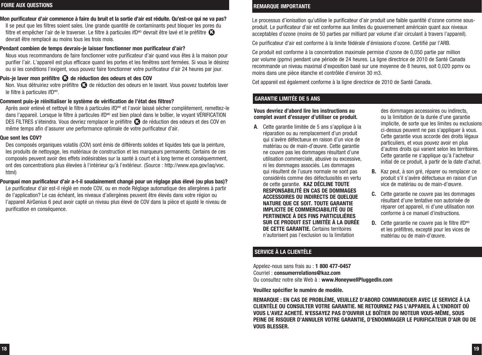  18  19Le processus d&rsquo;ionisation qu&rsquo;utilise le purificateur d&rsquo;air produit une faible quantit&eacute; d&rsquo;ozone comme sous-produit. Le purificateur d&rsquo;air est conforme aux limites du gouvernement am&eacute;ricain quant aux niveaux acceptables d&rsquo;ozone (moins de 50 parties par milliard par volume d&rsquo;air circulant &agrave; travers l&rsquo;appareil). Ce purificateur d&rsquo;air est conforme &agrave; la limite f&eacute;d&eacute;rale d&rsquo;&eacute;missions d&rsquo;ozone. Certifi&eacute; par l&rsquo;ARB. Ce produit est conforme &agrave; la concentration maximale permise d&rsquo;ozone de 0,050 partie par million par volume (ppmv) pendant une p&eacute;riode de 24 heures. La ligne directrice de 2010 de Sant&eacute; Canada recommande un niveau maximal d&rsquo;exposition bas&eacute; sur une moyenne de 8 heures, soit 0,020 ppmv ou moins dans une pi&egrave;ce &eacute;tanche et contr&ocirc;l&eacute;e d&rsquo;environ 30 m3.Cet appareil est &eacute;galement conforme &agrave; la ligne directrice de 2010 de Sant&eacute; Canada.REMARQUE IMPORTANTEVous devriez d&rsquo;abord lire les instructions au complet avant d&rsquo;essayer d&rsquo;utiliser ce produit.A.  Cette garantie limit&eacute;e de 5 ans s&rsquo;applique &agrave; la r&eacute;paration ou au remplacement d&rsquo;un produit qui s&rsquo;av&egrave;re d&eacute;fectueux en raison d&rsquo;un vice de mat&eacute;riau ou de main-d&rsquo;&oelig;uvre. Cette garantie ne couvre pas les dommages r&eacute;sultant d&rsquo;une utilisation commerciale, abusive ou excessive, ni les dommages associ&eacute;s. Les dommages qui r&eacute;sultent de l&rsquo;usure normale ne sont pas consid&eacute;r&eacute;s comme des d&eacute;fectuosit&eacute;s en vertu de cette garantie.  KAZ D&Eacute;CLINE TOUTE RESPONSABILIT&Eacute; EN CAS DE DOMMAGES ACCESSOIRES OU INDIRECTS DE QUELQUE NATURE QUE CE SOIT. TOUTE GARANTIE IMPLICITE DE COMMERCIABILIT&Eacute; OU DE PERTINENCE &Agrave; DES FINS PARTICULI&Egrave;RES SUR CE PRODUIT EST LIMIT&Eacute;E &Agrave; LA DUR&Eacute;E DE CETTE GARANTIE. Certains territoires n&rsquo;autorisent pas l&rsquo;exclusion ou la limitation des dommages accessoires ou indirects, ou la limitation de la dur&eacute;e d&rsquo;une garantie implicite, de sorte que les limites ou exclusions ci-dessus peuvent ne pas s&rsquo;appliquer &agrave; vous. Cette garantie vous accorde des droits l&eacute;gaux particuliers, et vous pouvez avoir en plus d&rsquo;autres droits qui varient selon les territoires. Cette garantie ne s&rsquo;applique qu&rsquo;&agrave; l&rsquo;acheteur initial de ce produit, &agrave; partir de la date d&rsquo;achat.B.   Kaz peut, &agrave; son gr&eacute;, r&eacute;parer ou remplacer ce produit s&rsquo;il s&rsquo;av&egrave;re d&eacute;fectueux en raison d&rsquo;un vice de mat&eacute;riau ou de main-d&rsquo;&oelig;uvre.C.  Cette garantie ne couvre pas les dommages r&eacute;sultant d&rsquo;une tentative non autoris&eacute;e de r&eacute;parer cet appareil, ni d&rsquo;une utilisation non conforme &agrave; ce manuel d&rsquo;instructions.D.  Cette garantie ne couvre pas le filtre ifDMD et les pr&eacute;filtres, except&eacute; pour les vices de mat&eacute;riau ou de main-d&rsquo;&oelig;uvre.GARANTIE LIMIT&Eacute;E DE 5 ANSSERVICE &Agrave; LA CLIENT&Egrave;LEAppelez-nous sans frais au : 1 800 477-0457Courriel : consumerrelations@kaz.comOu consultez notre site Web &agrave; : www.HoneywellPluggedIn.comVeuillez sp&eacute;cifier le num&eacute;ro de mod&egrave;le.REMARQUE : EN CAS DE PROBL&Egrave;ME, VEUILLEZ D&rsquo;ABORD COMMUNIQUER AVEC LE SERVICE &Agrave; LA CLIENT&Egrave;LE OU CONSULTER VOTRE GARANTIE. NE RETOURNEZ PAS L&rsquo;APPAREIL &Agrave; L&rsquo;ENDROIT O&Ugrave; VOUS L&rsquo;AVEZ ACHET&Eacute;. N&rsquo;ESSAYEZ PAS D&rsquo;OUVRIR LE BO&Icirc;TIER DU MOTEUR VOUS-M&Ecirc;ME, SOUS PEINE DE RISQUER D&rsquo;ANNULER VOTRE GARANTIE, D&rsquo;ENDOMMAGER LE PURIFICATEUR D&rsquo;AIR OU DE VOUS BLESSER.Mon purificateur d&rsquo;air commence &agrave; faire du bruit et la sortie d&rsquo;air est r&eacute;duite. Qu&rsquo;est-ce qui ne va pas? Il se peut que les filtres soient sales. Une grande quantit&eacute; de contaminants peut bloquer les pores du filtre et emp&ecirc;cher l&rsquo;air de le traverser. Le filtre &agrave; particules ifDMD devrait &ecirc;tre lav&eacute; et le pr&eacute;filtre K devrait &ecirc;tre remplac&eacute; au moins tous les trois mois.Pendant combien de temps devrais-je laisser fonctionner mon purificateur d&rsquo;air? Nous vous recommandons de faire fonctionner votre purificateur d&rsquo;air quand vous &ecirc;tes &agrave; la maison pour purifier l&rsquo;air. L&rsquo;appareil est plus efficace quand les portes et les fen&ecirc;tres sont ferm&eacute;es. Si vous le d&eacute;sirez ou si les conditions l&rsquo;exigent, vous pouvez faire fonctionner votre purificateur d&rsquo;air 24 heures par jour.Puis-je laver mon pr&eacute;filtre K de r&eacute;duction des odeurs et des COV Non. Vous d&eacute;truiriez votre pr&eacute;filtre K de r&eacute;duction des odeurs en le lavant. Vous pouvez toutefois laver le filtre &agrave; particules ifDMD.Comment puis-je r&eacute;initialiser le syst&egrave;me de v&eacute;rification de l&rsquo;&eacute;tat des filtres? Apr&egrave;s avoir enlev&eacute; et nettoy&eacute; le filtre &agrave; particules ifDMD et l&rsquo;avoir laiss&eacute; s&eacute;cher compl&egrave;tement, remettez-le dans l&rsquo;appareil. Lorsque le filtre &agrave; particules ifDMD est bien plac&eacute; dans le bo&icirc;tier, le voyant V&Eacute;RIFICATION DES FILTRES s&rsquo;&eacute;teindra. Vous devriez remplacer le pr&eacute;filtre K de r&eacute;duction des odeurs et des COV en m&ecirc;me temps afin d&rsquo;assurer une performance optimale de votre purificateur d&rsquo;air.Que sont les COV? Des compos&eacute;s organiques volatils (COV) sont &eacute;mis de diff&eacute;rents solides et liquides tels que la peinture, les produits de nettoyage, les mat&eacute;riaux de construction et les marqueurs permanents. Certains de ces compos&eacute;s peuvent avoir des effets ind&eacute;sirables sur la sant&eacute; &agrave; court et &agrave; long terme et cons&eacute;quemment, ont des concentrations plus &eacute;lev&eacute;es &agrave; l&rsquo;int&eacute;rieur qu&rsquo;&agrave; l&rsquo;ext&eacute;rieur. (Source : http://www.epa.gov/iaq/voc.html)Pourquoi mon purificateur d&rsquo;air a-t-il soudainement chang&eacute; pour un r&eacute;glage plus &eacute;lev&eacute; (ou plus bas)? Le purificateur d&rsquo;air est-il r&eacute;gl&eacute; en mode COV, ou en mode R&eacute;glage automatique des allerg&egrave;nes &agrave; partir de l&rsquo;application? Le cas &eacute;ch&eacute;ant, les niveaux d&rsquo;allerg&egrave;nes peuvent &ecirc;tre &eacute;lev&eacute;s dans votre r&eacute;gion ou l&rsquo;appareil AirGenius 6 peut avoir capt&eacute; un niveau plus &eacute;lev&eacute; de COV dans la pi&egrave;ce et ajust&eacute; le niveau de purification en cons&eacute;quence.FOIRE AUX QUESTIONS