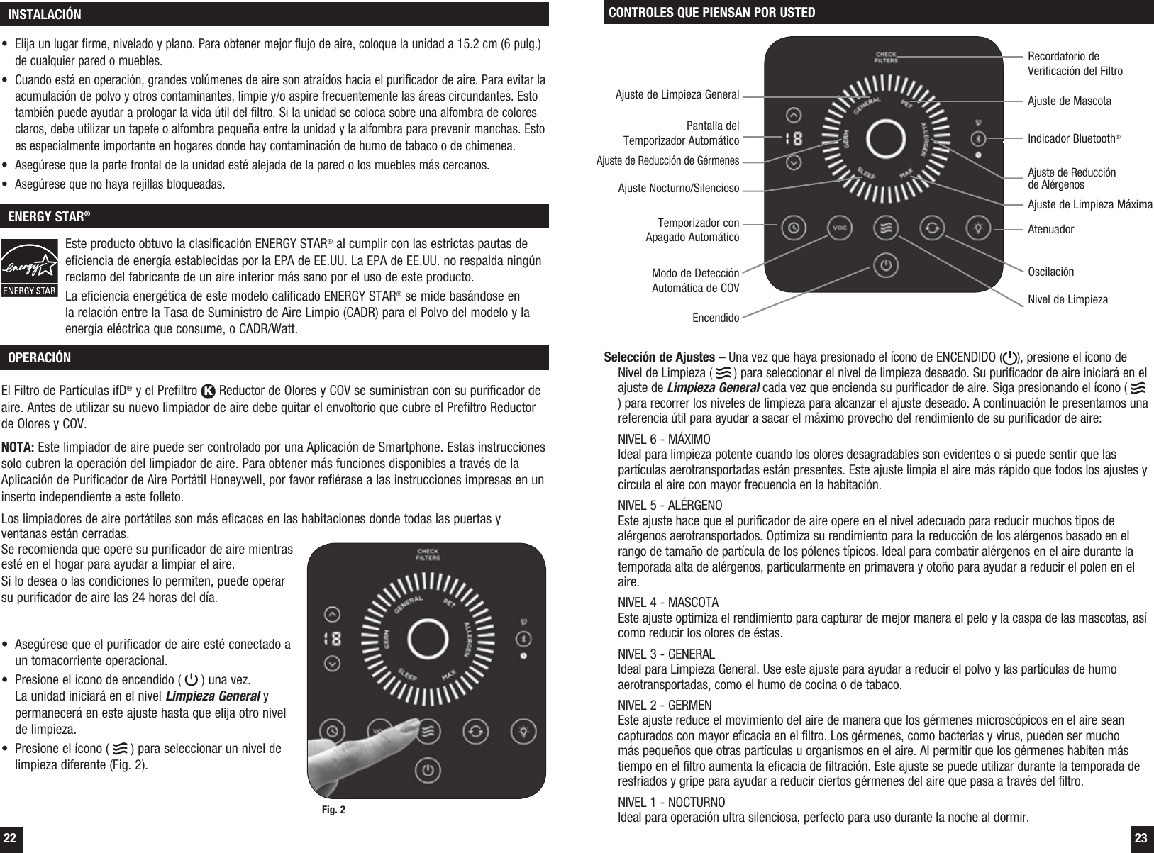 22 23 OPERACI&Oacute;NEl Filtro de Part&iacute;culas ifD&reg; y el Prefiltro K Reductor de Olores y COV se suministran con su purificador de aire. Antes de utilizar su nuevo limpiador de aire debe quitar el envoltorio que cubre el Prefiltro Reductor de Olores y COV.NOTA: Este limpiador de aire puede ser controlado por una Aplicaci&oacute;n de Smartphone. Estas instrucciones solo cubren la operaci&oacute;n del limpiador de aire. Para obtener m&aacute;s funciones disponibles a trav&eacute;s de la Aplicaci&oacute;n de Purificador de Aire Port&aacute;til Honeywell, por favor refi&eacute;rase a las instrucciones impresas en un inserto independiente a este folleto.Los limpiadores de aire port&aacute;tiles son m&aacute;s eficaces en las habitaciones donde todas las puertas y ventanas est&aacute;n cerradas.  Se recomienda que opere su purificador de aire mientras est&eacute; en el hogar para ayudar a limpiar el aire. Si lo desea o las condiciones lo permiten, puede operar su purificador de aire las 24 horas del d&iacute;a.&bull;  Aseg&uacute;rese que el purificador de aire est&eacute; conectado a un tomacorriente operacional.&bull;  Presione el &iacute;cono de encendido (   ) una vez. La unidad iniciar&aacute; en el nivel Limpieza General y permanecer&aacute; en este ajuste hasta que elija otro nivel de limpieza.&bull;  Presione el &iacute;cono (   ) para seleccionar un nivel de limpieza diferente (Fig. 2). INSTALACI&Oacute;N ENERGY STAR&reg;&bull;  Elija un lugar firme, nivelado y plano. Para obtener mejor flujo de aire, coloque la unidad a 15.2 cm (6 pulg.) de cualquier pared o muebles.&bull;  Cuando est&aacute; en operaci&oacute;n, grandes vol&uacute;menes de aire son atra&iacute;dos hacia el purificador de aire. Para evitar la acumulaci&oacute;n de polvo y otros contaminantes, limpie y/o aspire frecuentemente las &aacute;reas circundantes. Esto tambi&eacute;n puede ayudar a prologar la vida &uacute;til del filtro. Si la unidad se coloca sobre una alfombra de colores claros, debe utilizar un tapete o alfombra peque&ntilde;a entre la unidad y la alfombra para prevenir manchas. Esto es especialmente importante en hogares donde hay contaminaci&oacute;n de humo de tabaco o de chimenea.&bull;  Aseg&uacute;rese que la parte frontal de la unidad est&eacute; alejada de la pared o los muebles m&aacute;s cercanos.&bull;  Aseg&uacute;rese que no haya rejillas bloqueadas.Este producto obtuvo la clasificaci&oacute;n ENERGY STAR&reg; al cumplir con las estrictas pautas de eficiencia de energ&iacute;a establecidas por la EPA de EE.UU. La EPA de EE.UU. no respalda ning&uacute;n reclamo del fabricante de un aire interior m&aacute;s sano por el uso de este producto.La eficiencia energ&eacute;tica de este modelo calificado ENERGY STAR&reg; se mide bas&aacute;ndose en la relaci&oacute;n entre la Tasa de Suministro de Aire Limpio (CADR) para el Polvo del modelo y la energ&iacute;a el&eacute;ctrica que consume, o CADR/Watt.Fig. 2CONTROLES QUE PIENSAN POR USTEDSelecci&oacute;n de Ajustes &ndash; Una vez que haya presionado el &iacute;cono de ENCENDIDO ( ), presione el &iacute;cono de Nivel de Limpieza (   ) para seleccionar el nivel de limpieza deseado. Su purificador de aire iniciar&aacute; en el ajuste de Limpieza General cada vez que encienda su purificador de aire. Siga presionando el &iacute;cono (   ) para recorrer los niveles de limpieza para alcanzar el ajuste deseado. A continuaci&oacute;n le presentamos una referencia &uacute;til para ayudar a sacar el m&aacute;ximo provecho del rendimiento de su purificador de aire:  NIVEL 6 - M&Aacute;XIMO Ideal para limpieza potente cuando los olores desagradables son evidentes o si puede sentir que las part&iacute;culas aerotransportadas est&aacute;n presentes. Este ajuste limpia el aire m&aacute;s r&aacute;pido que todos los ajustes y circula el aire con mayor frecuencia en la habitaci&oacute;n.  NIVEL 5 - AL&Eacute;RGENO Este ajuste hace que el purificador de aire opere en el nivel adecuado para reducir muchos tipos de al&eacute;rgenos aerotransportados. Optimiza su rendimiento para la reducci&oacute;n de los al&eacute;rgenos basado en el rango de tama&ntilde;o de part&iacute;cula de los p&oacute;lenes t&iacute;picos. Ideal para combatir al&eacute;rgenos en el aire durante la temporada alta de al&eacute;rgenos, particularmente en primavera y oto&ntilde;o para ayudar a reducir el polen en el aire.    NIVEL 4 - MASCOTA Este ajuste optimiza el rendimiento para capturar de mejor manera el pelo y la caspa de las mascotas, as&iacute; como reducir los olores de &eacute;stas.  NIVEL 3 - GENERAL Ideal para Limpieza General. Use este ajuste para ayudar a reducir el polvo y las part&iacute;culas de humo aerotransportadas, como el humo de cocina o de tabaco.  NIVEL 2 - GERMEN Este ajuste reduce el movimiento del aire de manera que los g&eacute;rmenes microsc&oacute;picos en el aire sean capturados con mayor eficacia en el filtro. Los g&eacute;rmenes, como bacterias y virus, pueden ser mucho m&aacute;s peque&ntilde;os que otras part&iacute;culas u organismos en el aire. Al permitir que los g&eacute;rmenes habiten m&aacute;s tiempo en el filtro aumenta la eficacia de filtraci&oacute;n. Este ajuste se puede utilizar durante la temporada de resfriados y gripe para ayudar a reducir ciertos g&eacute;rmenes del aire que pasa a trav&eacute;s del filtro.  NIVEL 1 - NOCTURNO Ideal para operaci&oacute;n ultra silenciosa, perfecto para uso durante la noche al dormir.Temporizador con Apagado Autom&aacute;ticoPantalla del Temporizador Autom&aacute;ticoAjuste de Reducci&oacute;n de G&eacute;rmenesAjuste de Limpieza GeneralRecordatorio de Verificaci&oacute;n del FiltroAjuste Nocturno/SilenciosoNivel de LimpiezaOscilaci&oacute;nIndicador Bluetooth&reg; AtenuadorModo de Detecci&oacute;n Autom&aacute;tica de COVAjuste de Reducci&oacute;n de Al&eacute;rgenosAjuste de MascotaAjuste de Limpieza M&aacute;ximaEncendido