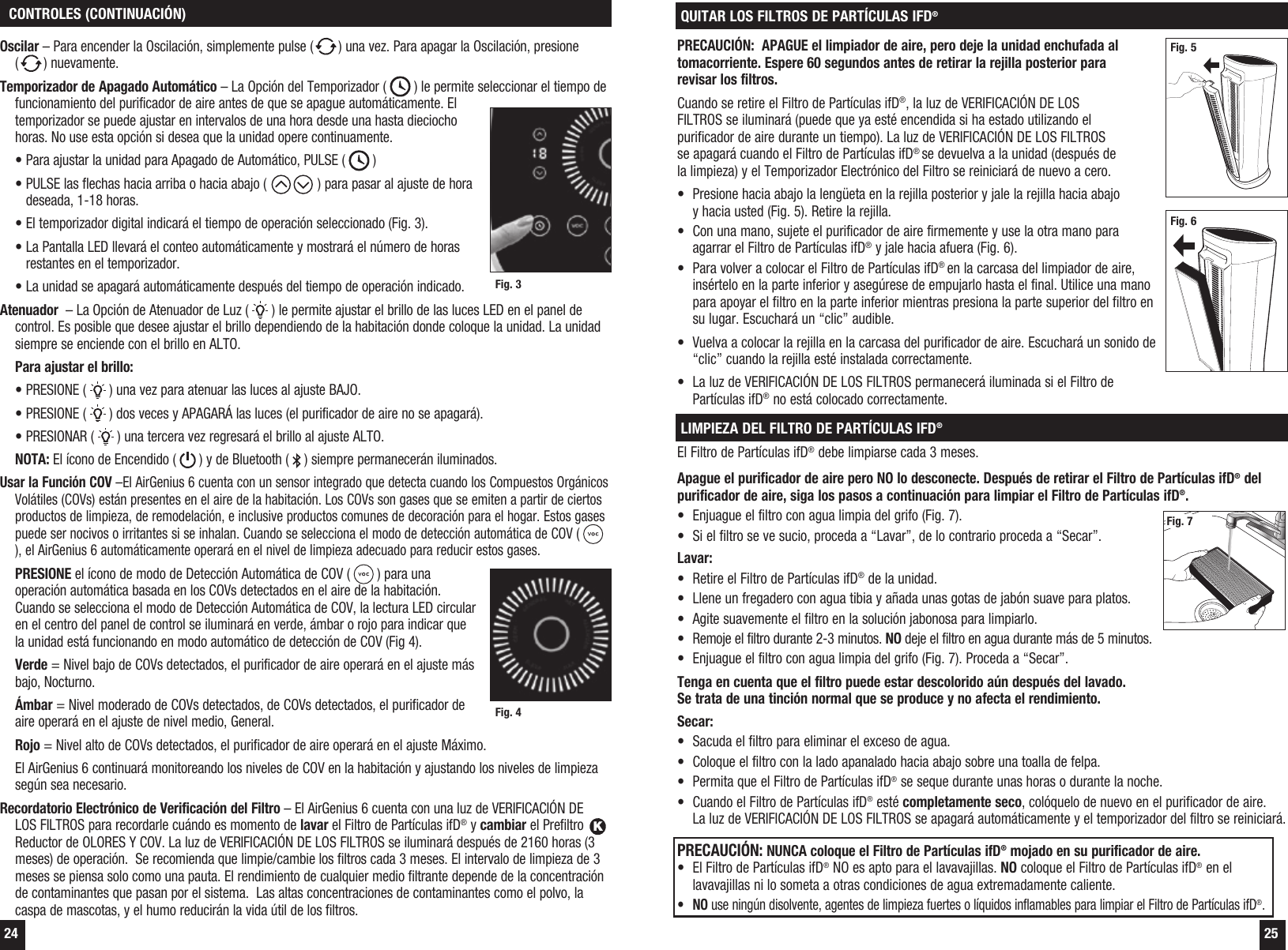 24 25 CONTROLES (CONTINUACI&Oacute;N)Oscilar &ndash; Para encender la Oscilaci&oacute;n, simplemente pulse ( ) una vez. Para apagar la Oscilaci&oacute;n, presione  () nuevamente.Temporizador de Apagado Autom&aacute;tico &ndash; La Opci&oacute;n del Temporizador (   ) le permite seleccionar el tiempo de funcionamiento del purificador de aire antes de que se apague autom&aacute;ticamente. El temporizador se puede ajustar en intervalos de una hora desde una hasta dieciocho horas. No use esta opci&oacute;n si desea que la unidad opere continuamente.   &bull; Para ajustar la unidad para Apagado de Autom&aacute;tico, PULSE (   )  &bull;  PULSE las flechas hacia arriba o hacia abajo (  ) para pasar al ajuste de hora deseada, 1-18 horas.  &bull; El temporizador digital indicar&aacute; el tiempo de operaci&oacute;n seleccionado (Fig. 3).  &bull;  La Pantalla LED llevar&aacute; el conteo autom&aacute;ticamente y mostrar&aacute; el n&uacute;mero de horas restantes en el temporizador.  &bull; La unidad se apagar&aacute; autom&aacute;ticamente despu&eacute;s del tiempo de operaci&oacute;n indicado.Atenuador  &ndash; La Opci&oacute;n de Atenuador de Luz (   ) le permite ajustar el brillo de las luces LED en el panel de control. Es posible que desee ajustar el brillo dependiendo de la habitaci&oacute;n donde coloque la unidad. La unidad siempre se enciende con el brillo en ALTO.  Para ajustar el brillo:  &bull; PRESIONE (   ) una vez para atenuar las luces al ajuste BAJO.  &bull; PRESIONE (   ) dos veces y APAGAR&Aacute; las luces (el purificador de aire no se apagar&aacute;).  &bull; PRESIONAR (   ) una tercera vez regresar&aacute; el brillo al ajuste ALTO. NOTA: El &iacute;cono de Encendido (   ) y de Bluetooth (   ) siempre permanecer&aacute;n iluminados. Usar la Funci&oacute;n COV &ndash;El AirGenius 6 cuenta con un sensor integrado que detecta cuando los Compuestos Org&aacute;nicos Vol&aacute;tiles (COVs) est&aacute;n presentes en el aire de la habitaci&oacute;n. Los COVs son gases que se emiten a partir de ciertos productos de limpieza, de remodelaci&oacute;n, e inclusive productos comunes de decoraci&oacute;n para el hogar. Estos gases puede ser nocivos o irritantes si se inhalan. Cuando se selecciona el modo de detecci&oacute;n autom&aacute;tica de COV (   ), el AirGenius 6 autom&aacute;ticamente operar&aacute; en el nivel de limpieza adecuado para reducir estos gases.PRESIONE el &iacute;cono de modo de Detecci&oacute;n Autom&aacute;tica de COV (   ) para una operaci&oacute;n autom&aacute;tica basada en los COVs detectados en el aire de la habitaci&oacute;n. Cuando se selecciona el modo de Detecci&oacute;n Autom&aacute;tica de COV, la lectura LED circular en el centro del panel de control se iluminar&aacute; en verde, &aacute;mbar o rojo para indicar que la unidad est&aacute; funcionando en modo autom&aacute;tico de detecci&oacute;n de COV (Fig 4). Verde = Nivel bajo de COVs detectados, el purificador de aire operar&aacute; en el ajuste m&aacute;s bajo, Nocturno. &Aacute;mbar = Nivel moderado de COVs detectados, de COVs detectados, el purificador de aire operar&aacute; en el ajuste de nivel medio, General. Rojo = Nivel alto de COVs detectados, el purificador de aire operar&aacute; en el ajuste M&aacute;ximo.  El AirGenius 6 continuar&aacute; monitoreando los niveles de COV en la habitaci&oacute;n y ajustando los niveles de limpieza seg&uacute;n sea necesario.Recordatorio Electr&oacute;nico de Verificaci&oacute;n del Filtro &ndash; El AirGenius 6 cuenta con una luz de VERIFICACI&Oacute;N DE LOS FILTROS para recordarle cu&aacute;ndo es momento de lavar el Filtro de Part&iacute;culas ifD&reg; y cambiar el Prefiltro K Reductor de OLORES Y COV. La luz de VERIFICACI&Oacute;N DE LOS FILTROS se iluminar&aacute; despu&eacute;s de 2160 horas (3 meses) de operaci&oacute;n.  Se recomienda que limpie/cambie los filtros cada 3 meses. El intervalo de limpieza de 3 meses se piensa solo como una pauta. El rendimiento de cualquier medio filtrante depende de la concentraci&oacute;n de contaminantes que pasan por el sistema.  Las altas concentraciones de contaminantes como el polvo, la caspa de mascotas, y el humo reducir&aacute;n la vida &uacute;til de los filtros. Fig. 3Fig. 4QUITAR LOS FILTROS DE PART&Iacute;CULAS IFD&reg;PRECAUCI&Oacute;N:  APAGUE el limpiador de aire, pero deje la unidad enchufada al tomacorriente. Espere 60 segundos antes de retirar la rejilla posterior para revisar los filtros. Cuando se retire el Filtro de Part&iacute;culas ifD&reg;, la luz de VERIFICACI&Oacute;N DE LOS FILTROS se iluminar&aacute; (puede que ya est&eacute; encendida si ha estado utilizando el purificador de aire durante un tiempo). La luz de VERIFICACI&Oacute;N DE LOS FILTROS se apagar&aacute; cuando el Filtro de Part&iacute;culas ifD&reg; se devuelva a la unidad (despu&eacute;s de la limpieza) y el Temporizador Electr&oacute;nico del Filtro se reiniciar&aacute; de nuevo a cero.&bull;  Presione hacia abajo la leng&uuml;eta en la rejilla posterior y jale la rejilla hacia abajo y hacia usted (Fig. 5). Retire la rejilla.&bull;  Con una mano, sujete el purificador de aire firmemente y use la otra mano para agarrar el Filtro de Part&iacute;culas ifD&reg; y jale hacia afuera (Fig. 6).&bull;  Para volver a colocar el Filtro de Part&iacute;culas ifD&reg; en la carcasa del limpiador de aire, ins&eacute;rtelo en la parte inferior y aseg&uacute;rese de empujarlo hasta el final. Utilice una mano para apoyar el filtro en la parte inferior mientras presiona la parte superior del filtro en su lugar. Escuchar&aacute; un &ldquo;clic&rdquo; audible.&bull;  Vuelva a colocar la rejilla en la carcasa del purificador de aire. Escuchar&aacute; un sonido de &ldquo;clic&rdquo; cuando la rejilla est&eacute; instalada correctamente.&bull;  La luz de VERIFICACI&Oacute;N DE LOS FILTROS permanecer&aacute; iluminada si el Filtro de Part&iacute;culas ifD&reg; no est&aacute; colocado correctamente.LIMPIEZA DEL FILTRO DE PART&Iacute;CULAS IFD&reg;El Filtro de Part&iacute;culas ifD&reg; debe limpiarse cada 3 meses.Apague el purificador de aire pero NO lo desconecte. Despu&eacute;s de retirar el Filtro de Part&iacute;culas ifD&reg; del purificador de aire, siga los pasos a continuaci&oacute;n para limpiar el Filtro de Part&iacute;culas ifD&reg;.&bull;  Enjuague el filtro con agua limpia del grifo (Fig. 7).&bull;  Si el filtro se ve sucio, proceda a &ldquo;Lavar&rdquo;, de lo contrario proceda a &ldquo;Secar&rdquo;.Lavar:&bull;  Retire el Filtro de Part&iacute;culas ifD&reg; de la unidad.&bull;  Llene un fregadero con agua tibia y a&ntilde;ada unas gotas de jab&oacute;n suave para platos. &bull;  Agite suavemente el filtro en la soluci&oacute;n jabonosa para limpiarlo. &bull;  Remoje el filtro durante 2-3 minutos. NO deje el filtro en agua durante m&aacute;s de 5 minutos.&bull;  Enjuague el filtro con agua limpia del grifo (Fig. 7). Proceda a &ldquo;Secar&rdquo;.Tenga en cuenta que el filtro puede estar descolorido a&uacute;n despu&eacute;s del lavado. Se trata de una tinci&oacute;n normal que se produce y no afecta el rendimiento. Secar:&bull;  Sacuda el filtro para eliminar el exceso de agua.&bull;  Coloque el filtro con la lado apanalado hacia abajo sobre una toalla de felpa. &bull;  Permita que el Filtro de Part&iacute;culas ifD&reg; se seque durante unas horas o durante la noche.&bull;  Cuando el Filtro de Part&iacute;culas ifD&reg; est&eacute; completamente seco, col&oacute;quelo de nuevo en el purificador de aire. La luz de VERIFICACI&Oacute;N DE LOS FILTROS se apagar&aacute; autom&aacute;ticamente y el temporizador del filtro se reiniciar&aacute;.PRECAUCI&Oacute;N: NUNCA coloque el Filtro de Part&iacute;culas ifD&reg; mojado en su purificador de aire.&bull;  El Filtro de Part&iacute;culas ifD&reg; NO es apto para el lavavajillas. NO coloque el Filtro de Part&iacute;culas ifD&reg; en el lavavajillas ni lo someta a otras condiciones de agua extremadamente caliente.&bull;  NO use ning&uacute;n disolvente, agentes de limpieza fuertes o l&iacute;quidos inflamables para limpiar el Filtro de Part&iacute;culas ifD&reg;.Fig. 7Fig. 6Fig. 5