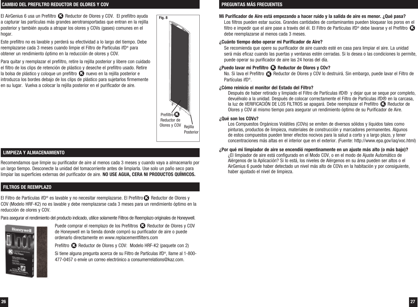  26  27El AirGenius 6 usa un Prefiltro K Reductor de Olores y COV.  El prefiltro ayuda a capturar las part&iacute;culas m&aacute;s grandes aerotransportadas que entran en la rejilla posterior y tambi&eacute;n ayuda a atrapar los olores y COVs (gases) comunes en el hogar. Este prefiltro no es lavable y perder&aacute; su efectividad a lo largo del tiempo. Debe reemplazarse cada 3 meses cuando limpie el Filtro de Part&iacute;culas ifD&reg; para obtener un rendimiento &oacute;ptimo en la reducci&oacute;n de olores y COV.Para quitar y reemplazar el prefiltro, retire la rejilla posterior y libere con cuidado el filtro de los clips de retenci&oacute;n de pl&aacute;stico y deseche el prefiltro usado. Retire la bolsa de pl&aacute;stico y coloque un prefiltro K nuevo en la rejilla posterior e introduzca los bordes debajo de los clips de pl&aacute;stico para sujetarlos firmemente en su lugar.  Vuelva a colocar la rejilla posterior en el purificador de aire.CAMBIO DEL PREFILTRO REDUCTOR DE OLORES Y COVPrefiltroKReductor de Olores y COV Rejilla PosteriorRecomendamos que limpie su purificador de aire al menos cada 3 meses y cuando vaya a almacenarlo por un largo tiempo. Desconecte la unidad del tomacorriente antes de limpiarla. Use solo un pa&ntilde;o seco para limpiar las superficies externas del purificador de aire. NO USE AGUA, CERA NI PRODUCTOS QU&Iacute;MICOS. LIMPIEZA Y ALMACENAMIENTOEl Filtro de Part&iacute;culas ifD&reg; es lavable y no necesitar reemplazarse. El PrefiltroK Reductor de Olores y COV (Modelo HRF-K2) no es lavable y debe reemplazarse cada 3 meses para un rendimiento &oacute;ptimo en la reducci&oacute;n de olores y COV.Para asegurar el rendimiento del producto indicado, utilice solamente Filtros de Reemplazo originales de Honeywell.Puede comprar el reemplazo de los Prefiltros K Reductor de Olores y COV de Honeywell en la tienda donde compr&oacute; su purificador de aire o puede ordenarlo directamente en www.replacementfilters.comPrefiltro K Reductor de Olores y COV:  Modelo HRF-K2 (paquete con 2)Si tiene alguna pregunta acerca de su Filtro de Part&iacute;culas ifD&reg;, llame al 1-800-477-0457 o env&iacute;e un correo electr&oacute;nico a consumerrelations@kaz.com. FILTROS DE REEMPLAZO  Fig. 8 Mi Purificador de Aire est&aacute; empezando a hacer ruido y la salida de aire es menor. &iquest;Qu&eacute; pasa? Los filtros pueden estar sucios. Grandes cantidades de contaminantes pueden bloquear los poros en el filtro e impedir que el aire pase a trav&eacute;s del &eacute;l. El Filtro de Part&iacute;culas ifD&reg; debe lavarse y el Prefiltro K debe reemplazarse al menos cada 3 meses.&iquest;Cu&aacute;nto tiempo debo operar mi Purificador de Aire? Se recomienda que opere su purificador de aire cuando est&eacute; en casa para limpiar el aire. La unidad ser&aacute; m&aacute;s eficaz cuando las puertas y ventanas est&eacute;n cerradas. Si lo desea o las condiciones lo permite, puede operar su purificador de aire las 24 horas del d&iacute;a.&iquest;Puedo lavar mi Prefiltro K Reductor de Olores y COv? No. Si lava el Prefiltro K Reductor de Olores y COV lo destruir&aacute;. Sin embargo, puede lavar el Filtro de Part&iacute;culas ifD&reg;.&iquest;C&oacute;mo reinicio el monitor del Estado del Filtro? Despu&eacute;s de haber retirado y limpiado el Filtro de Part&iacute;culas ifD&reg;  y dejar que se seque por completo, devu&eacute;lvalo a la unidad. Despu&eacute;s de colocar correctamente el Filtro de Part&iacute;culas ifD&reg; en la carcasa, la luz de VERIFICACI&Oacute;N DE LOS FILTROS se apagar&aacute;. Debe reemplazar el Prefiltro K Reductor de Olores y COV al mismo tiempo para asegurar un rendimiento &oacute;ptimo de su Purificador de Aire.&iquest;Qu&eacute; son los COVs? Los Compuestos Org&aacute;nicos Vol&aacute;tiles (COVs) se emiten de diversos s&oacute;lidos y l&iacute;quidos tales como pinturas, productos de limpieza, materiales de construcci&oacute;n y marcadores permanentes. Algunos de estos compuestos pueden tener efectos nocivos para la salud a corto y a largo plazo, y tener concentraciones m&aacute;s altas en el interior que en el exterior. (Fuente: http://www.epa.gov/iaq/voc.html)&iquest;Por qu&eacute; mi limpiador de aire se encendi&oacute; repentinamente en un ajuste m&aacute;s alto (o m&aacute;s bajo)? &iquest;El limpiador de aire est&aacute; configurado en el Modo COV, o en el modo de Ajuste Autom&aacute;tico de Al&eacute;rgenos de la Aplicaci&oacute;n? Si lo est&aacute;, los niveles de Al&eacute;rgenos en su &aacute;rea pueden ser altos o el AirGenius 6 puede haber detectado un nivel m&aacute;s alto de COVs en la habitaci&oacute;n y por consiguiente, haber ajustado el nivel de limpieza. PREGUNTAS M&Aacute;S FRECUENTES