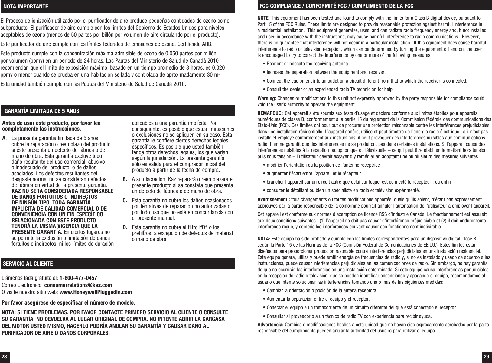  28  29El Proceso de ionizaci&oacute;n utilizado por el purificador de aire produce peque&ntilde;as cantidades de ozono como subproducto. El purificador de aire cumple con los l&iacute;mites del Gobierno de Estados Unidos para niveles aceptables de ozono (menos de 50 partes por bill&oacute;n por volumen de aire circulando por el producto). Este purificador de aire cumple con los l&iacute;mites federales de emisiones de ozono. Certificado ARB. Este producto cumple con la concentraci&oacute;n m&aacute;xima admisible de ozono de 0.050 partes por mill&oacute;n por volumen (ppmv) en un per&iacute;odo de 24 horas. Las Pautas del Ministerio de Salud de Canad&aacute; 2010 recomiendan que el l&iacute;mite de exposici&oacute;n m&aacute;ximo, basado en un tiempo promedio de 8 horas, es 0.020 ppmv o menor cuando se prueba en una habitaci&oacute;n sellada y controlada de aproximadamente 30 m3.Esta unidad tambi&eacute;n cumple con las Pautas del Ministerio de Salud de Canad&aacute; 2010. NOTA IMPORTANTEAntes de usar este producto, por favor lea completamente las instrucciones.A.  La presente garant&iacute;a limitada de 5 a&ntilde;os cubre la reparaci&oacute;n o reemplazo del producto si &eacute;ste presenta un defecto de f&aacute;brica o de mano de obra. Esta garant&iacute;a excluye todo da&ntilde;o resultante del uso comercial, abusivo o inadecuado del producto, o de da&ntilde;os asociados. Los defectos resultantes del desgaste normal no se consideran defectos de f&aacute;brica en virtud de la presente garant&iacute;a.  KAZ NO SER&Aacute; CONSIDERADA RESPONSABLE DE DA&Ntilde;OS FORTUITOS O INDIRECTOS DE NING&Uacute;N TIPO. TODA GARANT&Iacute;A IMPL&Iacute;CITA DE CALIDAD COMERCIAL O DE CONVENIENCIA CON UN FIN ESPEC&Iacute;FICO RELACIONADA CON ESTE PRODUCTO TENDR&Aacute; LA MISMA VIGENCIA QUE LA PRESENTE GARANT&Iacute;A. En ciertos lugares no se permite la exclusi&oacute;n o limitaci&oacute;n de da&ntilde;os fortuitos o indirectos, ni los l&iacute;mites de duraci&oacute;n aplicables a una garant&iacute;a impl&iacute;cita. Por consiguiente, es posible que estas limitaciones o exclusiones no se apliquen en su caso. Esta garant&iacute;a le confiere ciertos derechos legales espec&iacute;ficos. Es posible que usted tambi&eacute;n tenga otros derechos legales, los que var&iacute;an seg&uacute;n la jurisdicci&oacute;n. La presente garant&iacute;a s&oacute;lo es v&aacute;lida para el comprador inicial del producto a partir de la fecha de compra.B.  A su discreci&oacute;n, Kaz reparar&aacute; o reemplazar&aacute; el presente producto si se constata que presenta un defecto de f&aacute;brica o de mano de obra.C.  Esta garant&iacute;a no cubre los da&ntilde;os ocasionados por tentativas de reparaci&oacute;n no autorizadas o por todo uso que no est&eacute; en concordancia con el presente manual.D.  Esta garant&iacute;a no cubre el filtro ifD&reg; o los prefiltros, a excepci&oacute;n de defectos de material o mano de obra. GARANT&Iacute;A LIMITADA DE 5 A&Ntilde;OSSERVICIO AL CLIENTELl&aacute;menos lada gratuita al: 1-800-477-0457Correo Electr&oacute;nico: consumerrelations@kaz.comO visite nuestro sitio web: www.HoneywellPluggedIn.comPor favor aseg&uacute;rese de especificar el n&uacute;mero de modelo.NOTA: SI TIENE PROBLEMAS, POR FAVOR CONTACTE PRIMERO SERVICIO AL CLIENTE O CONSULTE SU GARANT&Iacute;A. NO DEVUELVA AL LUGAR ORIGINAL DE COMPRA. NO INTENTE ABRIR LA CARCASA DEL MOTOR USTED MISMO, HACERLO PODR&Iacute;A ANULAR SU GARANT&Iacute;A Y CAUSAR DA&Ntilde;O AL PURIFICADOR DE AIRE O DA&Ntilde;OS CORPORALES.FCC COMPLIANCE / CONFORMIT&Eacute; FCC / CUMPLIMIENTO DE LA FCCNOTE: This equipment has been tested and found to comply with the limits for a Class B digital device, pursuant to  Part 15 of the FCC Rules. These limits are designed to provide reasonable protection against harmful interference in  a residential installation.  This equipment generates, uses, and can radiate radio frequency energy and, if not installed and used in accordance with the instructions, may cause harmful interference to radio communications.  However, there is no guarantee that interference will not occur in a particular installation.  If this equipment does cause harmful interference to radio or television reception, which can be determined by turning the equipment off and on, the user  is encouraged to try to correct the interference by one or more of the following measures:&bull; Reorient or relocate the receiving antenna.&bull; Increase the separation between the equipment and receiver.&bull; Connect the equipment into an outlet on a circuit different from that to which the receiver is connected.&bull; Consult the dealer or an experienced radio TV technician for help.Warning: Changes or modifications to this unit not expressly approved by the party responsible for compliance could void the user&rsquo;s authority to operate the equipment.REMARQUE : Cet appareil a &eacute;t&eacute; soumis aux tests d&rsquo;usage et d&eacute;clar&eacute; conforme aux limites &eacute;tablies pour appareils num&eacute;riques de classe B, conform&eacute;ment &agrave; la partie 15 du r&egrave;glement de la Commission f&eacute;d&eacute;rale des communications des &Eacute;tats-Unis (FCC). Ces limites ont pour but de procurer une protection raisonnable contre les interf&eacute;rences pr&eacute;judiciables dans une installation r&eacute;sidentielle. L&rsquo;appareil g&eacute;n&egrave;re, utilise et peut &eacute;mettre de l&rsquo;&eacute;nergie radio &eacute;lectrique ; s&rsquo;il n&rsquo;est pas install&eacute; et employ&eacute; conform&eacute;ment aux instructions, il peut provoquer des interf&eacute;rences nuisibles aux communications radio. Rien ne garantit que des interf&eacute;rences ne se produiront pas dans certaines installations. Si l&rsquo;appareil cause des interf&eacute;rences nuisibles &agrave; la r&eacute;ception radiophonique ou t&eacute;l&eacute;visuelle &ndash; ce qui peut &ecirc;tre &eacute;tabli en le mettant hors tension puis sous tension &ndash; l&rsquo;utilisateur devrait essayer d&rsquo;y rem&eacute;dier en adoptant une ou plusieurs des mesures suivantes :&bull; modifier l&rsquo;orientation ou la position de l&rsquo;antenne r&eacute;ceptrice ;&bull; augmenter l&rsquo;&eacute;cart entre l&rsquo;appareil et le r&eacute;cepteur ;&bull; brancher l&rsquo;appareil sur un circuit autre que celui sur lequel est connect&eacute; le r&eacute;cepteur ; ou enfin&bull; consulter le d&eacute;taillant ou bien un sp&eacute;cialiste en radio et t&eacute;l&eacute;vision exp&eacute;riment&eacute;.Avertissement : tous changements ou toutes modifications apport&eacute;s, quels qu&rsquo;ils soient, n&rsquo;&eacute;tant pas express&eacute;ment approuv&eacute;s par la partie responsable de la conformit&eacute; pourrait annuler l&rsquo;autorisation de l&rsquo;utilisateur &agrave; employer l&rsquo;appareil.Cet appareil est conforme aux normes d&rsquo;exemption de licence RSS d&rsquo;Industrie Canada. Le fonctionnement est assujetti aux deux conditions suivantes : (1) l&rsquo;appareil ne doit pas causer d&rsquo;interf&eacute;rence pr&eacute;judiciable et (2) il doit endurer toute interf&eacute;rence re&ccedil;ue, y compris les interf&eacute;rences pouvant causer son fonctionnement ind&eacute;sirable.NOTA: Este equipo ha sido probado y cumple con los l&iacute;mites correspondientes para un dispositivo digital Clase B, seg&uacute;n la Parte 15 de las Normas de la FCC (Comisi&oacute;n Federal de Comunicaciones de EE.UU.). Estos l&iacute;mites est&aacute;n dise&ntilde;ados para proporcionar protecci&oacute;n razonable contra interferencias perjudiciales en una instalaci&oacute;n residencial. Este equipo genera, utiliza y puede emitir energ&iacute;a de frecuencias de radio y, si no es instalado y usado de acuerdo a las instrucciones, puede causar interferencias perjudiciales en las comunicaciones de radio. Sin embargo, no hay garant&iacute;a de que no ocurrir&aacute;n las interferencias en una instalaci&oacute;n determinada. Si este equipo causa interferencias perjudiciales en la recepci&oacute;n de radio o televisi&oacute;n, que se pueden identificar encendiendo y apagando el equipo, recomendamos al usuario que intente solucionar las interferencias tomando una o m&aacute;s de las siguientes medidas:&bull; Cambiar la orientaci&oacute;n o posici&oacute;n de la antena receptora.&bull; Aumentar la separaci&oacute;n entre el equipo y el receptor.&bull; Conectar el equipo a un tomacorriente de un circuito diferente del que est&aacute; conectado el receptor.&bull; Consultar al proveedor o a un t&eacute;cnico de radio TV con experiencia para recibir ayuda.Advertencia: Cambios o modificaciones hechos a esta unidad que no hayan sido expresamente aprobados por la parte responsable del cumplimiento pueden anular la autoridad del usuario para utilizar el equipo.