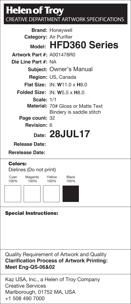 Brand: HoneywellCategory: Air PurifierModel:  HFD360 SeriesSubject: Owner&rsquo;s ManualArtwork Part #: A001478R0Die Line Part #: NARegion: US, CanadaFlat Size:  IN: W11.0 x H8.0Folded Size:  IN: W5.5 x H8.0Material:Page count: 32Revision: 6Release Date: Date:  28JUL17Scale: 1/170# Gloss or Matte TextBindery is saddle stitchRerelease Date:Colors:Special Instructions:Dielines (Do not print) Cyan100%Magenta 100%Yellow100%Black100%Kaz USA, Inc., a Helen of Troy CompanyCreative ServicesMarlborough, 01752 MA, USA+1 508 490 7000  Quality Requirement of Artwork and QualityClarification Process of Artwork Printing: Meet Eng-QS-06&amp;02 CREATIVE DEPARTMENT ARTWORK SPECIFICATIONS